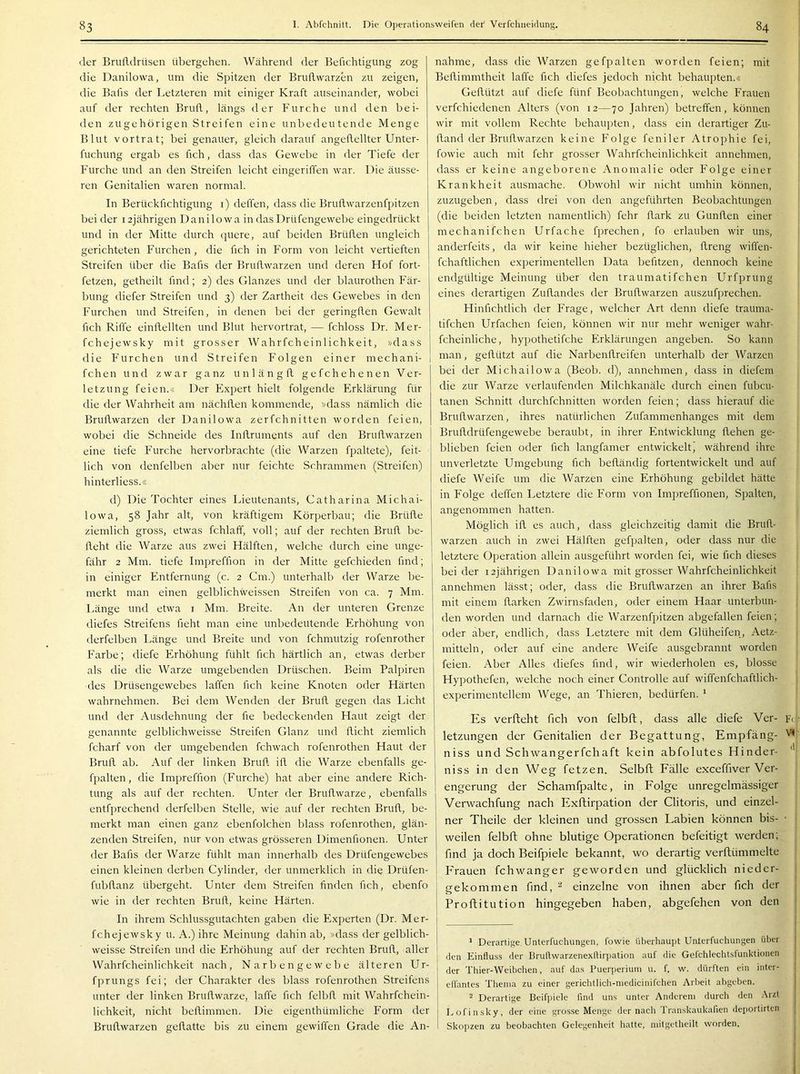der Brufldrüsen übergehen. Während der Befichtigung zog die Danilowa, um die Spitzen der Bruflwarzen zu zeigen, die Bafis der Letzteren mit einiger Kraft auseinander, wobei auf der rechten Brufl, längs der Furche und den bei- den zugehörigen Streifen eine unbedeutende Menge Blut vortrat; bei genauer, gleich darauf angeflellter Unter- fuchung ergab es fich, dass das Gewebe in der Tiefe der Furche und an den Streifen leicht eingeriffen war. Die äusse- ren Genitalien waren normal. In Berückfichtigung i) deffen, dass die Bruflwarzenfpitzen bei der 12jährigen Danilowa in das Drüfengewebe eingedrückt und in der Mitte durch quere, auf beiden Brüden ungleich gerichteten Furchen, die fich in Form von leicht vertieften Streifen über die Bafis der Bruflwarzen und deren Hof fort- fetzen, getheilt find; 2) des Glanzes und der blaurothen Fär- bung diefer Streifen und 3) der Zartheit des Gewebes in den Furchen und Streifen, in denen bei der geringflen Gewalt fich Riffe einflellten und Blut hervortrat, — fchloss Dr. Mer- fchejewsky mit grosser Wahrfcheinlichkeit, »dass die Furchen und Streifen Folgen einer mechani- fchen und zwar ganz unlängfl gefchehenen Ver- letzung feien.« Der Expert hielt folgende Erklärung für die der Wahrheit am nächflen kommende, »dass nämlich die Bruflwarzen der Danilowa zerfchnitten worden feien, wobei die Schneide des Inflruments auf den Bruflwarzen eine tiefe Furche hervorbrachte (die Warzen fpaltete), feit- lich von denfelben aber nur feichte Schrammen (Streifen) hinterliess.« d) Die Tochter eines Lieutenants, Catharina Michai- lowa, 58 Jahr alt, von kräftigem Körperbau; die Brüfle ziemlich gross, etwas fchlaff, voll; auf der rechten Brufl be- fleht die Warze aus zwei Hälften, welche durch eine unge- fähr 2 Mm. tiefe Impreffion in der Mitte gefchieden find; in einiger Entfernung (c. 2 Cm.) unterhalb der Warze be- merkt man einen gelblichweissen Streifen von ca. 7 Mm. Länge und etwa i Mm. Breite. An der unteren Grenze diefes Streifens fieht man eine unbedeutende Erhöhung von derfelben Länge und Breite und von fchmutzig rofenrother Farbe; diefe Erhöhung fühlt fich härtlich an, etwas derber als die die Warze umgebenden Drüschen. Beim Palpiren des Drüsengewebes laffen fich keine Knoten oder Härten wahrnehmen. Bei dem Wenden der Brufl gegen das Licht und der Ausdehnung der fie bedeckenden Haut zeigt der genannte gelblichweisse Streifen Glanz und flicht ziemlich fcharf von der umgebenden fchwach rofenrothen Haut der Brufl ab. Auf der linken Brufl ifl die Warze ebenfalls ge- fpalten , die Impreffion (Furche) hat aber eine andere Rich- tung als auf der rechten. Unter der Bruflwarze, ebenfalls entfprechend derfelben Stelle, wie auf der rechten Brufl, be- merkt man einen ganz ebenfolchen blass rofenrothen, glän- zenden Streifen, nur von etwas grösseren Dimenfionen. Unter der Bafis der Warze fühlt man innerhalb des Drüfengewebes einen kleinen derben Cylinder, der unmerklich in die Drüfen- fubflanz übergeht. Unter dem Streifen finden fich, ebenfo wie in der rechten Brufl, keine Härten. In ihrem Schlussgutachten gaben die Experten (Dr. Mer- fchejewsky u. A.) ihre Meinung dahin ab, »dass der gelblich- weisse Streifen und die Erhöhung auf der rechten Brufl, aller Wahrfcheinlichkeit nach, Narbengewebe älteren Ur- fprungs fei; der Charakter des blass rofenrothen Streifens unter der linken Bruflwarze, laffe fich felbfl mit Wahrfchein- lichkeit, nicht beflimmen. Die eigenthümliche Form der Bruflwarzen geflatte bis zu einem gewiffen Grade die An- nahme, dass die Warzen gefpalten worden feien; mit j Beflimmtheit laffe fich diefes jedoch nicht behaupten.« | Geflützt auf diefe fünf Beobachtungen, welche Frauen [ verfchiedenen Alters (von 12—70 Jahren) betreffen, können j wir mit vollem Rechte behaupten, dass ein derartiger Zu- fland der Bruflwarzen keine Folge feniler Atrophie fei, fowie auch mit fehr grosser Wahrfcheinlichkeit annehmen, | dass er keine angeborene Anomalie oder Folge einer } Krankheit ausmache. Obwohl wir nicht umhin können, ! zuzugeben, dass drei von den angeführten Beobachtungen | (die beiden letzten namentlich) fehr flark zu Gunflen einer mechanifchen Urfache fprechen, fo erlauben wir uns, | anderfeits, da wir keine hieher bezüglichen, flreng wiffen- j fchaftlichen experimentellen Data befitzen, dennoch keine j endgültige Meinung über den traumatifchen Urfprung eines derartigen Zuflandes der Bruflwarzen auszufprechen. Hinfichtlich der Frage, welcher Art denn diefe trauma- tifchen Urfachen feien, können wir nur mehr weniger wahr- fcheinliche, hypothetifche Erklärungen angeben. So kann man, geflützt auf die Narbenflreifen unterhalb der Warzen bei der Michailowa (Beob. d), annehmen, dass in diefem die zur Warze verlaufenden Milchkanäle durch einen fubcu- tanen Schnitt durchfchnitten worden feien; dass hierauf die Bruflwarzen, ihres natürlichen Zufammenhanges mit dem Brutldrüfengewebe beraubt, in ihrer Entwicklung flehen ge- blieben feien oder fich langfamer entwickeltj während ihre unverletzte Umgebung fich befländig fortentwickelt und auf diefe Weife um die Warzen eine Erhöhung gebildet hätte in Folge deffen Letztere die Form von Impreffionen, Spalten, angenommen hatten. Möglich ifl es auch, dass gleichzeitig damit die BruR- warzen auch in zwei Hälften gefpalten, oder dass nur die letztere Operation allein ausgeführt worden fei, wie fich dieses beider 12jährigen Danilowa mit grosser Wahrfcheinlichkeit annehmen lässt; oder, dass die Bruflwarzen an ihrer Bafis mit einem flarken Zwirnsfaden, oder einem Haar unterbun- den worden und darnach die Warzenfpitzen abgefallen feien; oder aber, endlich, dass Letztere mit dem Glüheifen, Aetz- mitteln, oder auf eine andere Weife ausgebrannt worden feien. Aber Alles diefes find, wir wiederholen es, blosse Hypothefen, welche noch einer Controlle auf wiffenfchaftlich- | experimentellem Wege, an Thieren, bedürfen. ‘ Es verfteht fich von felbft, dass alle diefe Ver- Fc^ letzungen der Genitalien der Begattung, Empfäng- niss und Schwangerfchaft kein abfolutes Hinder- niss in den Weg fetzen. Selbft Eälle exceffiver Ver- engerung der Schamfpalte, in Eolge unregelmässiger Verwachfung nach Exftirpation der Clitoris, und einzel- ner Theile der kleinen und grossen Labien können bis- ■ ! weilen felbft ohne blutige Operationen befeitigt werden; find ja doch Beifpiele bekannt, wo derartig verftümmelte Frauen fchwanger geworden und glücklich nieder- | gekommen find, ^ einzelne von ihnen aber fich der | Proflitution hingegeben haben, abgefehen von den | * Derartige Unterfuchungen, fowie überhaupt Unterfuchungen über (len Einfluss der Bruflwarzenexflirpation auf die Gefchlechtsfunktionen der Thier-Weibchen, auf das Puerperium u. f. w. dürften ein inter- effantes Thema zu einer gerichtlich-medicinifchen Arbeit abgeben. ^ Derartige Beifpiele find uns unter Anderem durch den Arzt Lofinsky, der eine grosse Menge der nach Transkaukafien deportirten Skopzen zu beobachten Gelegenheit hatte, niitgetheilt worden.