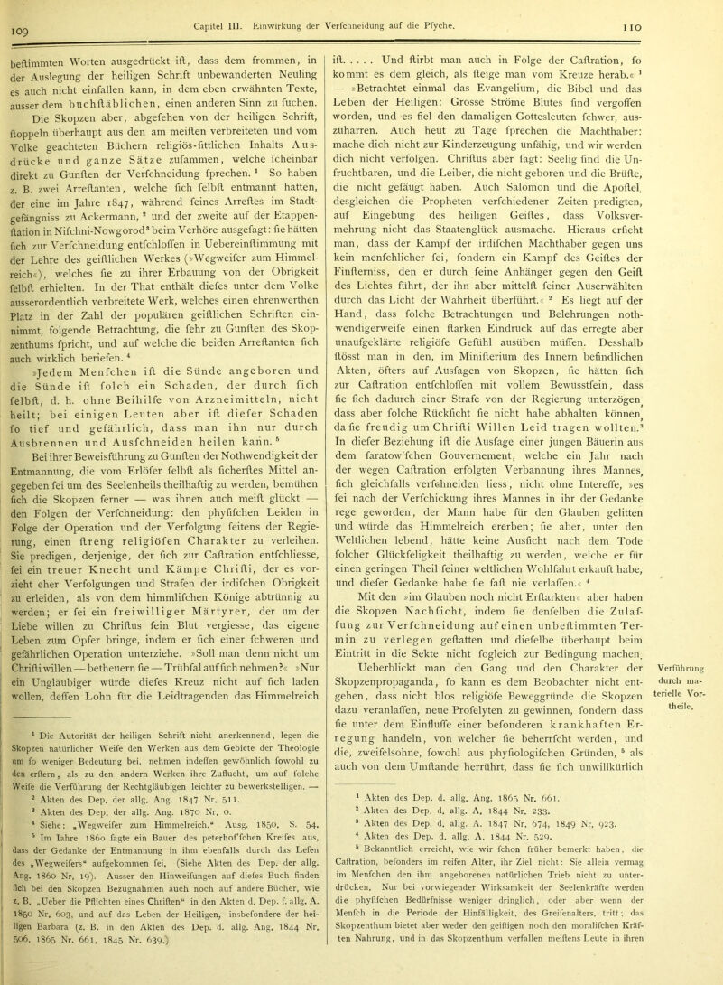 109 beflimmten Worten ausgedrückt ift, dass dem frommen, in der Auslegung der heiligen Schrift unbewanderten Neuling es auch nicht einfallen kann, in dem eben erwähnten Texte, ausserdem buchftäblichen, einen anderen Sinn zu fuchen. Die Skopzen aber, abgefehen von der heiligen Schrift, doppeln überhaupt aus den am meiden verbreiteten und vom Volke geachteten Büchern religiös-fittlichen Inhalts Aus- drücke und ganze Sätze zufammen, welche fcheinbar direkt zu Gunden der Verfchneidung fprechen. ' So haben z. B. zwei Arredanten, welche fich felbd entmannt hatten, der eine im Jahre 1847, während feines Arredes im Stadt- gefängniss zu Ackermann, ^ und der zweite auf der Etappen- dation in Nifchni-Nowgorod® beim Verhöre aiisgefagt: de hätten fich zur Verfchneidung entfchloffen in Uebereindimmung mit der Lehre des geidlichen Werkes (»Wegweifer zum Himmel- reich«), welches de zu ihrer Erbauung von der Obrigkeit felbd erhielten. In der That enthält diefes unter dem Volke ausserordentlich verbreitete Werk, welches einen ehrenwerthen Platz in der Zahl der populären geidlichen Schriften ein- nimmt, folgende Betrachtung, die fehr zu Gunden des Skop- zenthums fpricht, und auf welche die beiden Arredanten fich auch wirklich beriefen. * * »Jedem Menfchen id die Sünde angeboren und die Sünde id folch ein Schaden, der durch fich felbd, d. h. ohne Beihilfe von Arzneimitteln, nicht heilt; bei einigen Leuten aber id diefer Schaden fo tief und gefährlich, dass man ihn nur durch Ausbrennen und Ausfehneiden heilen kann. ® Bei ihrer Beweisführung zu Gunden der Nothwendigkeit der Entmannung, die vom Erlöfer felbd als dcherdes Mittel an- gegeben fei um des Seelenheils theilhaftig zu werden, bemühen fich die Skopzen ferner — was ihnen auch meid glückt — den Folgen der Verfchneidung: den phyfifchen Leiden in Folge der Operation und der Verfolgung feitens der Regie- rung, einen dreng religiöfen Charakter zu verleihen. Sie predigen, derjenige, der fich zur Cadration entfchliesse, fei ein treuer Knecht und Kämpe Chridi, der es vor- zieht eher Verfolgungen und Strafen der irdifchen Obrigkeit zu erleiden, als von dem himmlifchen Könige abtrünnig zu werden; er fei ein freiwilliger Märtyrer, der um der Liebe willen zu Chridus fein Blut vergiesse, das eigene Leben zum Opfer bringe, indem er fich einer fchweren und gefährlichen Operation unterziehe. »Soll man denn nicht um Chridi willen — betheuern de—Trübfal auf fich nehmen?« »Nur ein Ungläubiger würde diefes Kreuz nicht auf fich laden wollen, deffen Lohn für die Leidtragenden das Himmelreich * Die Autorität der heiligen Schrift nicht anerkennend, legen die Skopzen natürlicher Weife den Werken aus dem Gebiete der Theologie um fo weniger Bedeutung bei, nehmen indelfen gewöhnlich fowohl zu den erllern, als zu den andern Werken ihre Zuflucht, um auf folche Weife die Verführung der Rechtgläubigen leichter zu bewerkstelligen. — ^ Akten des Dep. der allg, Ang. 1847 Nr, 511. ® Akten des Dep, der allg. Ang. 1870 Nr. O. Siehe: „Wegweifer zum Himmelreich.“ Ausg. 1850. S. 54. ® Im lahre 1860 fagte ein Bauer des peterhoffchen Kreifes aus, dass der Gedanke der Entmannung in ihm ebenfalls durch das Lefen des „Wegweifers“ aufgekommen fei. (Siehe Akten des Dep. der allg. Ang. l86o Nr, 19). Ausser den Hinweifungen auf diefes Buch finden fich bei den Skopzen Bezugnahmen auch noch auf andere Bücher, wie z. B, „Ueber die Pflichten eines Chriflen“ in den Akten d. Dep. f. allg. A. 1850 Nr. 603, und auf das Leben der Heiligen, insbefondere der hei- ligen Barbara (z. B. in den Akten des Dep. d. allg. Ang. 1844 Nr. 506, 1865 Nr. 661, 1845 Nr. 639.) ifl Und flirbt man auch in Folge der Cadration, fo kommt es dem gleich, als fleige man vom Kreuze herab.« ’ — »Betrachtet einmal das Evangelium, die Bibel und das Leben der Heiligen: Grosse Ströme Blutes find vergoffen worden, und es fiel den damaligen Gottesleuten fchwer, aus- zuharren. Auch heut zu Tage fprechen die Machthaber: mache dich nicht zur Kinderzeugung unfähig, und wir werden dich nicht verfolgen. Chridus aber fagt: Seelig find die Un- fruchtbaren, und die Leiber, die nicht geboren und die Brüde, die nicht gefäugt haben. Auch Salomon und die Apodel, desgleichen die Propheten verfchiedener Zeiten predigten, auf Eingebung des heiligen Geides, dass Volksver- mehrung nicht das Staatenglück ausmache. Hieraus erfieht man, dass der Kampf der irdifchen Machthaber gegen uns kein menfchlicher fei, fondern ein Kampf des Geides der Finderniss, den er durch feine Anhänger gegen den Geid des Lichtes führt, der ihn aber mitteld feiner Auserwählten durch das Licht der Wahrheit überführt.« ^ Es liegt auf der Hand, dass folche Betrachtungen und Belehrungen noth- wendigerweife einen darken Eindruck auf das erregte aber unaufgeklärte religiöfe Gefühl ausüben müffen. Desshalb dösst man in den, im Miniderium des Innern befindlichen Akten, öfters auf Ausfagen von Skopzen, fie hätten fich zur Cadration entfchloffen mit vollem Bewusstfein, dass fie fich dadurch einer Strafe von der Regierung unterzögen dass aber folche Rückficht fie nicht habe abhalten können f da fie freudig um Chridi Willen Leid tragen wollten.® In diefer Beziehung id die Ausfage einer jungen Bäuerin aus dem faratow’fchen Gouvernement, welche ein Jahr nach der wegen Cadration erfolgten Verbannung ihres Mannes, fich gleichfalls verfchneiden Hess, nicht ohne Intereffe, »es fei nach der Verfchickung ihres Mannes in ihr der Gedanke rege geworden, der Mann habe für den Glauben gelitten und würde das Himmelreich ererben; fie aber, unter den Weltlichen lebend, hätte keine Ausficht nach dem Tode folcher Glückfeligkeit theilhaftig zu werden, welche er für einen geringen Theil feiner weltlichen Wohlfahrt erkauft habe, und diefer Gedanke habe fie fad nie verlaffen.« ■* Mit den »im Glauben noch nicht Erdarkten« aber haben die Skopzen Nachficht, indem fie denfelben die Zulaf- fung zur Verfchneidung auf einen unbedimmten Ter- min zu verlegen gedatten und diefelbe überhaupt beim Eintritt in die Sekte nicht fogleich zur Bedingung machen. Ueberblickt man den Gang und den Charakter der Skopzen Propaganda, fo kann es dem Beobachter nicht ent- gehen, dass nicht blos religiöfe Beweggründe die Skopzen dazu veranlaffen, neue Profelyten zu gewinnen, fondern dass fie unter dem Einfluffe einer befonderen krankhaften Er- regung handeln, von welcher fie beherrfcht werden, und die, zweifelsohne, fowohl aus phyfiologifchen Gründen, ® als auch von dem Umdande herrührt, dass fie fich unwillkürlich * Akten des Dep. d. allg. Ang. 1865 Nr. 661.' ® Akten des Dep. d. allg. A. 1844 Nr. 233. ® Akten des Dep. d. allg. A. 1847 Nr. 674, 1849 Nr, 923. * Akten des Dep. d. allg. A. 1844 Nr. 529. ® Bekanntlich erreicht, wie wir fchon früher bemerkt haben, die Caftration, befonders im reifen Alter, ihr Ziel nicht: Sie allein vermag im Menfchen den ihm angeborenen natürlichen Trieb nicht zu unter- drücken. Nur bei vorwiegender Wirksamkeit der Seelenkräftc werden die phyfifchen Bedürfnisse weniger dringlich, oder aber wenn der Menfch in die Periode der Hinfälligkeit, des Greifenalters, tritt; das Skopzenthum bietet aber weder den geiftigen noch den moralifchen Kräf- ten Nahrung, und in das Skopzenthum verfallen meiflens Leute in ihren Verführung durch ma- terielle Vor- theile.