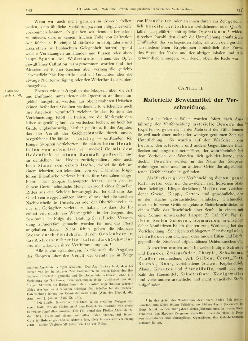 Caflration durch Zufall. Wenn wir auch nicht gänzlich in Abrede ftellen wollen, dass ähnliche Verfahrungsweifen möglicherweife Vorkommen können, fo glauben wir dennoch bemerken zu müssen, dass in keinem frifchen Falle von Caflration (wie folche z. B. einige Militärärzte in Hofpitälern und Lazarethen zu beobachten Gelegenheit hatten) irgend welche Verletzungen an Händen und Füssen oder über- haupt Spuren des Widerftandes feitens der Opfer gewaltfamer Caflration wahrgenommen worden find; bei Abwefenheit folcher Zeichen aber vermag die gericht- lich-medicinifche Expertife nicht ein Gutachten über die etwaige Nichteinwilligung oder den Widerfland des Opfers abzugeben. Ebenso wie die Angaben der Skopzen über die Art und Umflände, unter denen die Operation an ihnen an- geblich ausgeführt worden, aus obenerwähnten Urfachen keinen befondern Glauben verdienen, fo erfcheinen auch ihre Angaben, vermittelfl welcher fie das Eaktum der Verfchneidung, felbfl in Eällen, wo die Merkmale der- felben augenfällig find, zu verdecken fuchen, im höchflen Grade unglaubwürdig; hierher gehört z. B. die Angabe, dass der Verlufl der Gefchlechtstheile durch unvor- hergefehene Umflände — zufällig — entflanden fei. Einige Skopzen verficherten, fie hätten beim Herab- fallen von einem Baume, wobei fie mit dem Hodenfack an einen Baumafl geflreift und an demfelben ihre Hoden zurückgelaffen, oder auch beim Sturze von einem Dache, wobei fie fich an einem fcharfen, vorftehenden, von der Dachrinne losge- löflen Eifenflücke verletzt hätten, ihre Genitalien einge- büsst. Ein Skopze behauptete ferner, dass das in feinem Gurte befindliche Meffer während eines fchnellen Rittes aus der Scheide herausgeglitten fei und ihm das Glied rein weggefchnitten hätte, ohne dabei die weichen Nachbartheile des Unterleibes oder den Oberfchenkel auch nur im Geringflen verletzt zu haben, fo dass der In- culpat erft durch ein Wärmegefühl in der Gegend des Scrotum’s, in Eolge der Blutung (?) auf seine Verwun- dung aufmerkfam gemacht worden fei und das Pferd angehalten habe. Nicht feiten geben die Skopzen Stösse durch Pferdehufe, durch Ochfenhörn er, das Ab fr essen ihrer Genitalien durch Sch weine etc. als Urfachen ihrer Verflümmelung an. ^ Alle folche Plrzählungen, fo wie auch die Angaben der Skopzen über den Verlufl der Genitalien in Folge nannten Arrellanten einigen Glauben. Der Arzt Pater fand, dass bei zweien von den in letzterer Zeit Entmannten zu beiden Seiten des Ho- denfacks Einfchnitte gemacht und die Hoden fehr gefchickt, ohne alle Verletzung des Scrotum’s, herausgenommen feien, „während hei den übrigen Skopzen die Hoden fammt dem Scrotum abgefchnitten wären.“ Obige Ausfage des Arrellanten beftätigte fich indelfen bei der weiteren Unterfuchung feitens des Criminalanwalts nicht (Acta des Dep. d. allg. Ang. vom 7. Januar 1870, Nr. 13.). ’ Die älteften Einwohner der Stadt Wilna erzählen übrigens von einem Falle, wo die Hoden nebll dem Hodenfacke wirklich von einem Schweine abgefrelfen wurden. Der Fall betraf den Fürflen Alexander S., der 1812, als er auf einem, von allen Seiten offenen, auf feinem Gute im Hofe eingerichteten Abtritte fa.ss, diefe fchreckliche Verletzung erlitt. Diefer Unglücksfall hatte den Tod zur folge. von Krankheiten oder an ihnen durch zur Zeit gewöhn- j lieh bereits verftorbene Feldfcheerer oder Quack- | falber ausgeführte chirurgifche Operationen,^ wider- t fprechen fowohl den durch die Unterfuchung conftatirten Umfländen des vorliegenden Falls, als auch den gericht- lich-medicinifchen Ergebnissen hinfichtlich der Form, | des Sitzes der Narbe und der übrigen lokalen und All- gemein-Erfcheinungen, von denen obeü die Rede war. CAPITEL II. Materielle Beweismittel der Ver- schneidung. Nur in feltenen Fällen wurden fofort nach Aus- ' d führung der Verfchneidung materielle Beweife den ' Pdxperten vorgewiefen; in der Mehrzahl der Fälle kamen ^ fie erft nach einer mehr oder weniger geraumen Zeit zur Unterfuchung. So wurden auf der Wäfche, den Betten, den Kleidern und andern Gegenftänden Blut- flecken und eingetrockneter Eiter, der wahrfcheinlich bei dem Verheilen der Wunden fich gebildet hatte, ent- deckt. Bisweilen wurden in der Nähe der Skopzen- wohnungen oder auch an anderen Orten die abgefchnit- tenen Gefchlechtstheile gefunden. Als Werkzeuge der Verfchneidung dienten: ganze Rafirmeffer oder nur die zwifchen zwei hölzernen Stäb- chen befeftigte Klinge derfelben; Meffer von verfchie- dener Grösse: Klapp-, Garten- und gewöhnliche, den in der Küche gebräuchlichen älmliche, Tifchmeffer, oder in hölzerne Griffe eingefasste Mefferbruchftücke; in einem Ealle das Bruchftück einer Senfe, in einem mit einer Schnur umwickelten Lappen (S. Taf. XV, Fig. 5)- Beile, Senfen, Scheeren, Stemmeifen; in einzelnen ficher konflatirten Fällen dienten zum Werkzeug bei der Verfchneidung : Scherben zerfchlagenen Fenfterglafes, Eifenflücke von Dächern, oder andere Eifen- und Blech- gegenflände, Stücke fcharfgefchliffener Ochfenknochen etc. Ausserdem wurden auch bisweilen blutige Schnüre b und Bänder, Zwirnsfäden, Charpie, Schwämme, Pflafler verfchiedener Art, Salben, Gerat,.Fett, Baumöl, Russ, verfchiedene Salze, Kupfervitriol, Alaun; Kräuter und Arzneifloffe, meifl aus der Zahl der Hausmittel, Salpeterfäure, Königswaffer und viele andere arzneiliche und nicht arzneiliche Stoffe ; aufgefunden. ’ In den Acten de.s Minifferium.s de.s Innern finden fich freilich einzelne, zum Glück feltene Beifpiele, wo frühere Aerzte (befondens im Gouv, Kursk, in den 2üer Jahren diefes Jahrhundert.s), bei voller Sach- kenntniss den Skopzen Zeugnisse ausftellten, dass diefelben in Folge von Krankheiten und chirurgifchen Operationen ihre Gefchlechtstheile verloren hätten.