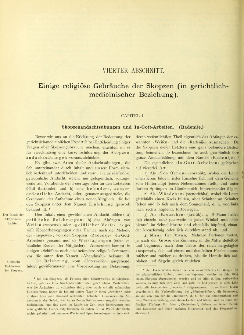 Der Inhalt der Skopzenan- dachten. Geiflliche Belehrungen der Skopzen. Einige religiöse Gebräuche der Skopzen (in gerichtlich- medicinischer Beziehung). CAPITEL I. Skopzenandachtsübungen und Bevor wir uns an die Erkläruitg- der Bedeutung der gerichtlich-niedicinifchen Expertife bei Entfcheidung einiger Fragen über Skopzengebräuche machen, erachten wir es für zweckmässig eine kurze Schilderung der Skopzen- andachtsübungen vorauszufchicken. Es gibt zwei Arten diefer Andachtsübungen, die fich untereinander durch Inhalt und äussere Form ziem- lich bedeutend unterfcheiden, und zwar: a) eine einfache, gewöhnliche Andacht, welche nur gelegentlich, vorzugs- weife am Vorabende der Feiertage oder an den Letzteren felbft ftattfindet, und b) eine befondere, ausser- ordentliche Andacht, oder, genauer ausgedrückt, die Ceremonie der Aufnahme eines neuen Mitglieds, die bei den Skopzen unter dem Namen Einführung (priwod) bekannt ift. ^ Den Inhalt einer gewöhnlichen Andacht bilden: a) g e i ft 1 i c h e- Belehrungen; b) das Abfingen von Weifen (raspewzi) oder »geiftlicher Verfe«; c) ge- wiffe Körperbewegungen oder Tänze nach der Melodie der »raspewzi«, von den Skopzen »Radenije« »In-Gott- Arbeiten« genannt und d) Weisfagungen (oder er- bauliche Reden der Mitglieder). Ausserdem kommt in einigen »Schiffen« noch eine befondere religiöfe Ceremonie vor, die unter dem Namen »Abendmahl« bekannt ift. Die Belehrung, vom »Unterweifer« ausgehend, bildet gewiffermassen eine Vorbereitung zur Betäubung, ’ Bei (len Skopzen, als Feinden allen Schriftwefen.s in Glauben.s- fachen, gibt es kein Kirchenformular oder gefchriebene Vorfchriften, wie die Andachten zu vollziehen find; aber auch mittelfl mündlicher Ueberlieferung haben fie bis auf unfere Tage in ihren „Schiffen“ oder in ihren über ganz Russland zerflreuten befondern Gemeinden die An- dachten in der Geflalt, wie fie zu Zeiten Sseliwanows ausgeübt wurden, beibehalten, und find auch im Laufe der Zeit neue Belehrungen und neue geiflliche Lieder aufgekommen, fo haben fie im Wefen der Sache nichts geändert und nur neue Worte und Sprachwendungen aufgebracht. In-Gott-Arbeiten. (Radenije.) deren wefentlichften Theil eigentlich das Abfingen der er- wähnten »Weifen« und die »Radenije« ausmachen. Da die Skopzen diefen Letztem eine ganz befondere Bedeu- tung beimeffen, fo bezeichnen fie auch gewöhnlich ihre ganze Andachtsübung mit dem Namen »Radenije«. ^ Die eigentlichen »In-Gott-Arbeiten« gefchehen auf viererlei Art: 1) Als »Schiffchen« (korablik), wobei die Leute ^ einen Kreis bilden, jeder Einzelne fich mit dem Gefichte ' zum Hinterhaupt feines Nebenmannes ftellt, und unter ftarken Sprüngen im Gänfemarfch hintereinander folgen. 2) Als »Wändehen« (stenotfehka), wobei die Leute gleichfalls einen Kreis bilden, aber Schulter an Schulter flehen und fo fich nach dem Sonnenlauf, d. h. von links nach rechts hüpfend, fortbewegen. 3) Als »Kreuzchen« (kreftik): 4—8 Mann flellen fich einzeln oder paarweife in jeden Winkel und löfen hierauf, im Schnellfchritte und ebenfalls hüpfend, einan- der kreuzförmig oder fich durchkreuzend ab, und | 4) Mann für Mann. Mehrere Perfonen treten, je nach der Grösse des Zimmers, in die Mitte deffelben und beginnen, nach dem Takte der rafch hergefagten »raspewzi«, fich auf einem und demfelben Flecke immer rafcher und rafcher zu drehen, bis die Hemde fich auf- blähen und Segeln gleich raufchen. ' Der Liederweifen haben fie eine ausserordentliche Menge. In i den alphabetifchen Lilien, unter den Papieren, welche im Jahr 1864 . einem Skopzen abgenommen wurden und im Min. d. Inn. aufbewahrt 1 werden, beläuft fich ihre Zahl auf 468; es find jedoch in diefe Lille 1 nicht alle fogenannten „ra.spewzi“ aufgenommen. Ihren Inhalt bilden | gewöhnlich: die Verherrlichung des „Pfeudoerlöfers“, die Erinnerung j an die von ihm für die „Reinheit“, d. h. für das Skopzenthum und j feine Weiterverbreitung, erduldeten Leiden und Mühen und an feine be- | fländige Fürforge für feine „Kinderchen“, Gebete zu feiner Perfon | und Loblieder auf feine nächllen Mitarl>eiter und das Skopzenthum 1 überhaupt.