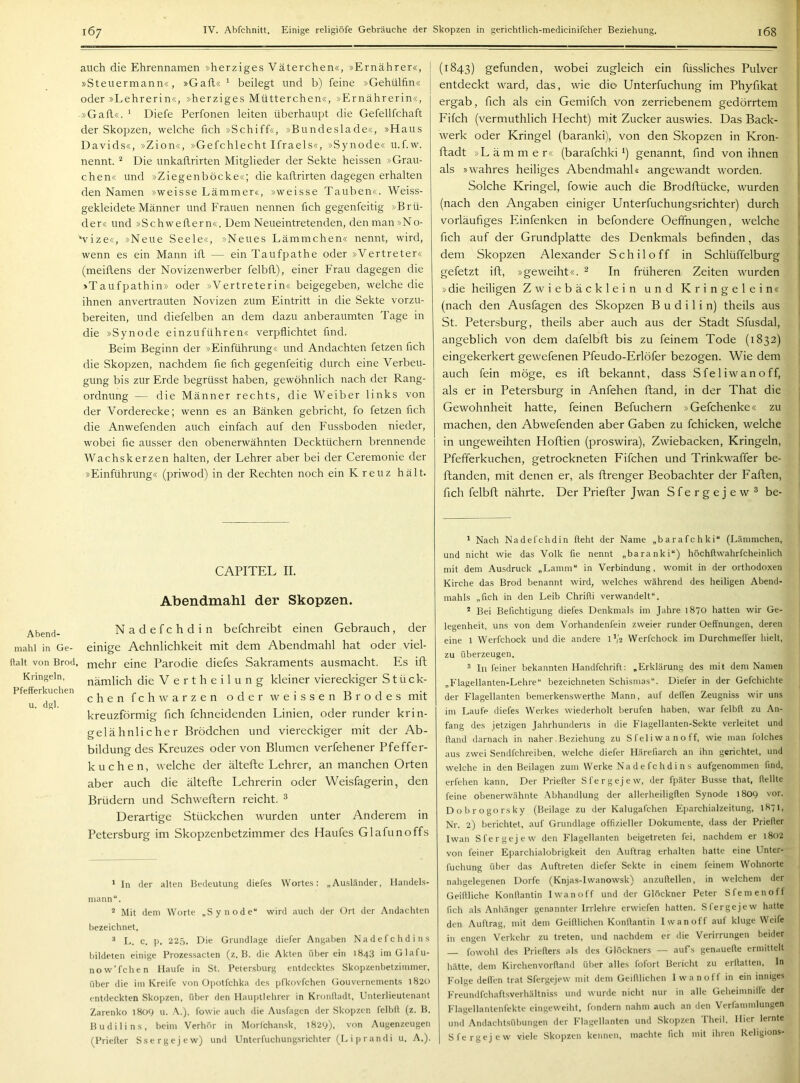 Abend- mahl in Ge- ftalt von Brod, Kringeln, Pfefferkuchen u. dgl. auch die Ehrennamen »herziges Väterchen«, »Ernährer«, »Steuermann«, »Gafl« ' beilegt und b) feine »Gehülfin« oder »Lehrerin«, »herziges Mütterchen«, »Ernährerin«, »Gafl«. ' Diefe Perfonen leiten überhaupt die Gefellfchaft der Skopzen, welche fich »Schiff«, »Bundeslade«, »Haus Davids«, »Zion«, »Gefchlecht Ifraels«, »Synode« u.f.w. nennt. “ Die unkaflrirten Mitglieder der Sekte heissen »Grau- chen« und »Ziegenböcke«; die kaflrirten dagegen erhalten den Namen »weisse Lämmer«, »weisse Tauben«. Weiss- gekleidete Männer und Frauen nennen fich gegenfeitig »Brü- der« und »Schweflern«. Dem Neueintretenden, den man »No- *vize«, »Neue Seele«, »Neues Lämmchen« nennt, wird, wenn es ein Mann ifl — ein Taufpathe oder »Vertreter« (meiflens der Novizenwerber felbfl), einer Frau dagegen die »Taufpathin» oder »Vertreterin« beigegeben, welche die ihnen anvertrauten Novizen zum Eintritt in die Sekte vorzu- bereiten, und diefelben an dem dazu anberaumten Tage in die »Synode einzuführen« verpflichtet find. Beim Beginn der »Einführung« und Andachten fetzen fich die Skopzen, nachdem fie fich gegenfeitig durch eine Verbeu- gung bis zur Erde begrüsst haben, gewöhnlich nach der Rang- ordnung — die Männer rechts, die Weiber links von der Vorderecke; wenn es an Bänken gebricht, fo fetzen fich die Anwefenden auch einfach auf den Fussboden nieder, wobei fie ausser den obenerwähnten Decktüchern brennende Wachskerzen halten, der Lehrer aber bei der Ceremonie der »Einführung« (priwod) in der Rechten noch ein Kreuz hält. CAPITEL II. Abendmahl der Skopzen. Nadefchdin befchreibt einen Gebrauch, der einige Aehnlichkeit mit dem Abendmahl hat oder viel- mehr eine Parodie diefes Sakraments ausmacht. Es ift nämlich die V e r t h e i 1 u n g kleiner viereckiger Stück- chen fch Warzen oder weissen Br ödes mit kreuzförmig fich fchneidenden Linien, oder runder krin- gelähnlicher Brödchen und viereckiger mit der Ab- bildung des Kreuzes oder von Blumen verfehener Pfeffer- kuchen, welche der ältefte Lehrer, an manchen Orten aber auch die ältefte Lehrerin oder Weisfagerin, den Brüdern und Schweftern reicht. ^ Derartige Stückchen wurden unter Anderem in Petersburg im Skopzenbetzimmer des Haufes Glafunoffs * ln der alten Bedeutung diefes Wortes: „Ausländer, Handels- mann“. * Mit dem Worte „Synode“ wird auch der Ort der Andachten bezeichnet. * L. c. p. 225. Die Grundlage diefer Angaben Nadefchdins bildeten einige Prozessacten (z. B. die Akten überein 1843 iniGlafu- now’fchen Haufe in St. Petersburg entdecktes Skopzenbetzimmer, über die im Kreife von Opotfchka des pfkovfchen Gouvernements 1820 entdeckten Skopzen, über den Hauptlehrer in Kronfladt, Unterlieutenant Zarenko l8oy u. .\.), fowie auch die Ausfagen der Skopzen felbfl (z. B. Budilins, beim Verhör in Morfchan.sk, 1829), von Augenzeugen (Priefter Ssergejew) und Unterlüchung.srichter (L i p randi u. A.). (1843) gefunden, wobei zugleich ein füssliches Pulver entdeckt ward, das, wie die- Unterfuchung im Phyfikat ergab, fich als ein Gemifch von zerriebenem gedörrtem Fifch (vermuthlich Hecht) mit Zucker auswies. Das Back- werk oder Kringel (baranki), von den Skopzen in Kron- ftadt »Lämmer« (barafchki i) genannt, find von ihnen als »wahres heiliges Abendmahl« angewandt worden. Solche Kringel, fowie auch die Brodftücke, wurden (nach den Angaben einiger Lfnterfuchungsrichter) durch vorläufiges Einfenken in befondere Oeffnungen, welche fich auf der Grundplatte des Denkmals befinden, das dem Skopzen Alexander Schiloff in Schlüffeiburg gefetzt ift, »geweiht«. ^ In früheren Zeiten wurden »die heiligen Zwiebäcklein und Kringelein« (nach den Ausfagen des Skopzen B u d i 1 i n) theils aus St. Petersburg, theils aber auch aus der Stadt Sfusdal, angeblich von dem dafelbft bis zu feinem Tode (1832) eingekerkert gewefenen Pfeudo-Erlöfer bezogen. Wie dem auch fein möge, es ift bekannt, dass Sfeliwanoff, als er in Petersburg in Anfehen ftand, in der That die Gewohnheit hatte, feinen Befuchern »Gefchenke« zu machen, den Abwefenden aber Gaben zu fchicken, welche in ungeweihten Hoftien (proswira), Zwiebacken, Kringeln, Pfefferkuchen, getrockneten Fifchen und Trinkwaffer be- ftanden, mit denen er, als ftrenger Beobachter der Faften, fich felbft nährte. Der Priefter Jwan Sfergejew ^ be- ' Nach Nadefchdin fleht der Name „barafchki“ (Lämmchen, und nicht wie das Volk fie nennt „baranki“) höchflwahrfcheinlich mit dem Ausdruck „Lamm“ in Verbindung, womit in der orthodoxen Kirche das Brod benannt wird, welches während des heiligen Abend- mahls „fleh in den Leib Chrifli verwandelt“. * Bei Befichtigung diefes Denkmals im Jahre 1870 hatten wir Ge- legenheit, uns von dem Vorhandenfein zweier runder Oeffnungen, deren eine 1 Werfchock und die andere D/2 Werfchock im Durchmelfer hielt, zu überzeugen. * In feiner bekannten Handfchrift: „Erklärung des mit dem Namen „Flagellanten-Lehre“ bezeichneten Schismas“. Diefer in der Gefchichte der Flagellanten bemerkenswerthe Mann, auf delfen Zeugniss wir uns im Laufe diefes Werkes wiederholt berufen haben, war felbfl zu An- fang des jetzigen Jahrhunderts in die F'lagellanten-Sekte verleitet und fland darnach in naher Beziehung zu Sfeliwanoff, wie man folches aus zwei Sendfehreiben, welche diefer Härefiarch an ihn gerichtet, und welche in den Beilagen zum Werke Nadefchdins aufgenommen find, erfehen kann. Der Priefler Sfergejew, der fpäter Basse that, flellte feine obenerwähnte .Mihandlung der allerheiligflen Synode 1809 vor. Dobrogorsky (Beilage zu der Kalugafchen E])archialzeitung, 1871, Nr. 2) berichtet, auf Grundlage offizieller Dokumente, da.ss der Priefter Iwan Sfergejew den Flagellanten beigetreten fei, nachdem er 1802 von feiner Eparchialobrigkeit den Auftrag erhalten hatte eine Unter- fuchung über das Auftreten diefer Sekte in einem feinem Wohnorte nahgelegenen Dorfe (Knjas-lwanowsk) anzuftellen, in welchem der Geiflliche Konftantin Iwanoff und der Glöckner Peter Sfemenoff fleh als Anhänger genannter Irrlehre erwiefen hatten. Sfergejew hatte den Auftrag, mit dem Geiftlichen Konftantin Iwanoff auf kluge Weife in engen Verkehr zu treten, und nachdem er die Verirrungen beider fowohl des Priefters als des Glöckners — aufs genauefte ermittelt hätte, dem Kirchenvorfland über alles fofort Bericht zu erftatten. In Folge delfen trat Sfergejew mit dem Geiftlichen Iwanoff in ein inniges Freundfchaftsverhältniss und wurde nicht nur in alle Geheimnille der Flagellantenfekte cingeweiht, fondern nahm auch an den Verlämmlungen und Andacht.sübungen der Flagellanten und Skopzen Theil. Hier lernte Sfergejew viele Skopzen kennen, machte fich mit ihren Keligions-