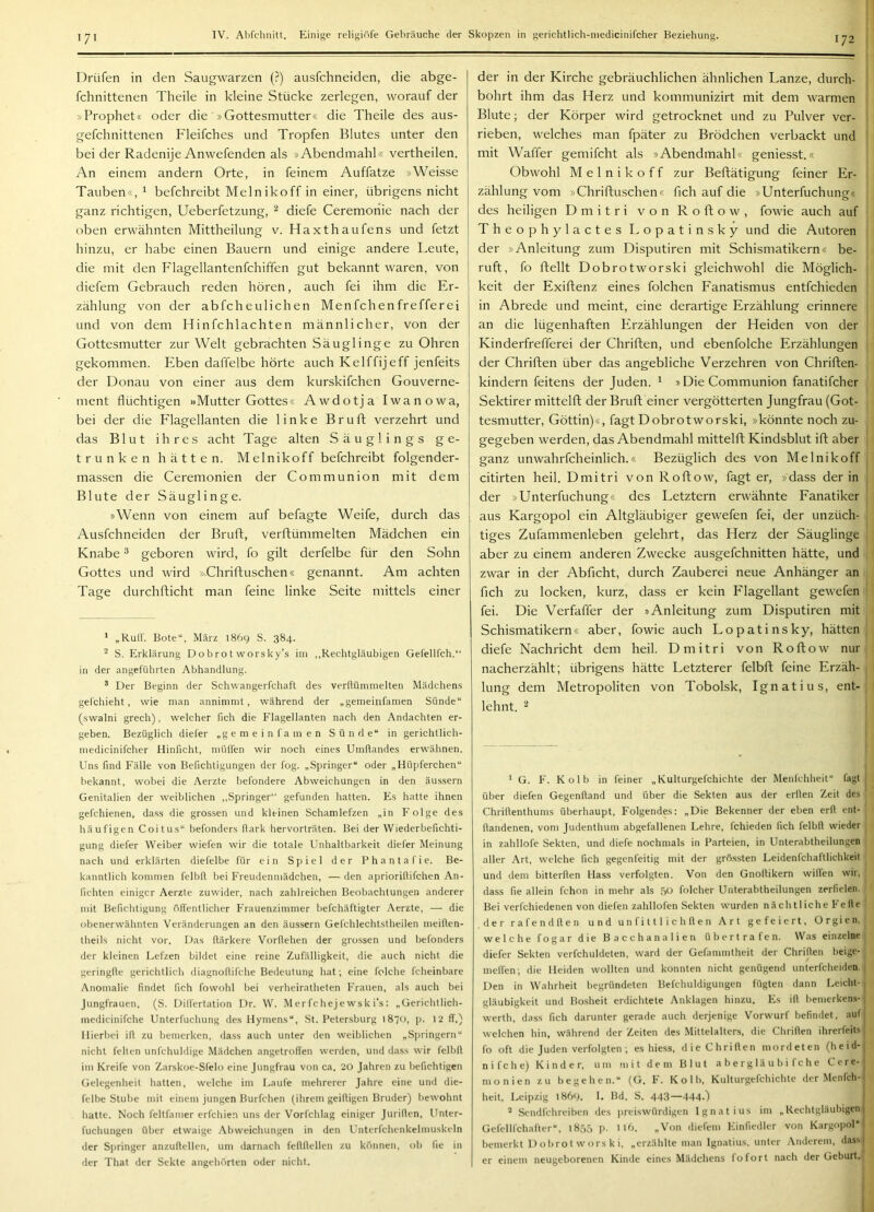 171 I^rüfen in den Saugwarzen (?) ausfchneiden, die abge- fchnittenen Theile in kleine Stücke zerlegen, worauf der »Prophet« oder die »Gottesmutter« die Theile des aus- gefchnittenen Fleifches und Tropfen Blutes unter den bei der Radenije Anwefenden als »Abendmahl« vertheilen. An einem andern Orte, in feinem Auffatze »Weisse Tauben«, ^ befchreibt Melnikoff in einer, übrigens nicht ganz richtigen, Ueberfetzung, ^ diefe Ceremoriie nach der oben erwähnten Mittheilung v. Haxthaufens und fetzt hinzu, er habe einen Bauern und einige andere Leute, die mit den Flagellantenfchiffen gut bekannt waren, von diefem Gebrauch reden hören, auch fei ihm die Er- zählung von der abfcheulichen Menfchenfrefferei und von dem Hinfchlachten männlicher, von der Gottesmutter zur Welt gebrachten Säuglinge zu Ohren gekommen. Eben daffelbe hörte auch Kelffijeff jenfeits der Donau von einer aus dem kurskifchen Gouverne- ment flüchtigen »Mutter Gottes« Awdotja Iwanowa, bei der die Flagellanten die linke Bruft verzehrt und das Blut ihres acht Tage alten Säuglings ge- trunken hätten. Melnikoff befchreibt folgender- massen die Ceremonien der Communion mit dem Blute der Säuglinge. »Wenn von einem auf befagte Weife, durch das Ausfchneiden der Bruft, verfhümmelten Mädchen ein Knabe ^ geboren wird, fo gilt derfelbe für den Sohn Gottes und wird ».Chrifluschen« genannt. Am achten Tage durchflicht man feine linke Seite mittels einer ‘ „Kult. Bote“, März 1869 S. 384. ^ S. Erklärung Dobrot worsky’s im ,,Rechtgläubigen Gefellfch.“ in der angeführten Abhandlung. ® Der Beginn der Schwangerfchaft des verftümnielten Mädchens gelchieht, wie man annimmt, während der „gemeinfamen Sünde“ (swalni grech), welcher fich die Flagellanten nach den Andachten er- geben. Bezüglich diefer „gemeinfamen Sünde“ in gerichtlich- niedicinifcher Hinficht, mülfen wir noch eines Umlfandes erwähnen. Uns find Fälle von Berichtigungen der fog. „Springer“ oder „Hüpferchen“ bekannt, wobei die Aerzte befondere Abweichungen in den äussern Genitalien der weiblichen „Springer gefunden hatten. Es hatte ihnen gefchienen, dass die grossen und kleinen Schamlefzen „in Folge des häufigen Coitus“ befonders flark hervorträten. Bei der Wiederbefichti- gung diefer Weiber wiefen wir die totale Unhaltbarkeit diefer Meinung nach und erklärten diefelbe für ein Spiel der Phantafie. Be- kanntlich kommen felbfl bei Freudenmädchen, — den aprioriflifchen An- fichten einiger Aerzte zuwider, nach zahlreichen Beobachtungen anderer mit Befichtigung öffentlicher Frauenzimmer befchäftigter Aerzte, — die obenerwähnten Veränderungen an den äus.sern Gefchlechtstheilen nieiften- theils nicht vor. Das ftärkere Vorflehen der grossen und befonders der kleinen Lefzen bildet eine reine Zufälligkeit, die auch nicht die geringlle gerichtlich diagnollifche Bedeutung hat; eine folche fcheinbare Anomalie findet fich fowohl bei verheiratheten Frauen, als auch bei Jungfrauen. (S. Dilfertation Dr. W. Merfchejewsk i’s: „Gerichtlich- tnedicinifche Unterfuchung des Hymens“, St. Petersburg 1870, p. 12 ff.) Hierbei ifl zu bemerken, dass auch unter den weiblichen „Siiringern“ nicht feiten unfchuldige Mädchen angetroffen werden, und dass wir felbfl im Kreife von Zarskoe-Sfelo eine Jungfrau von ca. 20 Jahren zu befichtigen Gelegenheit hatten, welche im Laufe mehrerer Jahre eine und die- felbe Stube mit einem jungen Burfchen (ihrem geifligen Bruder) bewohnt hatte. Noch feltfamer erfcliien uns der Vorfchlag einiger Juriflen, Unter- fuchungen über etwaige Abweichungen in den Unterfchcnkelmuskeln der Springer anzuftelleti, um darnach feflflellen zu können, ob Ile in der That der Sekte angehörten oder nicht. der in der Kirche gebräuchlichen ähnlichen Lanze, durch- | bohrt ihm das Herz und kommunizirt mit dem warmen | Blute; der Körper wird getrocknet und zu Pulver ver- i rieben, welches man fpäter zu Brödehen verbackt und I mit Waffer gemifcht als »Abendmahl« geniesst.« | Obwohl Melnikoff zur Beflätigung feiner Er- zählung vom »Chrifluschen« fleh auf die »Unterfuchung« des heiligen Dmitri von Roftow, fowie auch auf Theophylactes Lopatinsky und die Autoren i der »Anleitung zum Disputiren mit Schismatikern« be- ruft, fo flellt Dobrotworski gleichwohl die Möglich- ; keit der Exiflenz eines folchen Fanatismus entfehieden in Abrede und meint, eine derartige Erzählung erinnere an die lügenhaften Erzählungen der Heiden von der Kinderfrefferei der Chriflen, und ebenfolche Erzählungen der Chriflen über das angebliche Verzehren von Chriflen- kindern feitens der Juden. ^ »Die Communion fanatifcher Sektirer mittelfl der Brufl einer vergötterten Jungfrau (Got- tesmutter, Göttin)«, fagt Dobrotworski, »könnte noch zu- gegeben werden, das Abendmahl mittelfl Kindsblut ifl aber ganz unwahrfcheinlich.« Bezüglich des von Melnikoff ^ citirten heil. Dmitri von Roflow, fagt er, »dass der in , der »Unterfuchung« des Letztem erwähnte Fanatiker aus Kargopol ein Altgläubiger gewefen fei, der unzüch- tiges Zufammenleben gelehrt, das Herz der Säuglinge aber zu einem anderen Zwecke ausgefchnitten hätte, und zwar in der Abficht, durch Zauberei neue Anhänger an fleh zu locken, kurz, dass er kein P'lagellant gewefen fei. Die Verfaffer der »Anleitung zum Disputiren mit Schismatikern« aber, fowie auch Lopatinsky, hätten: diefe Nachricht dem heil. Dmitri von Roflow nur nacherzählt; übrigens hätte Letzterer felbfl feine Erzäh- lung dem Metropoliten von Tobolsk, Ignatius, ent- lehnt. ^ ^ G. F. Kolb in feiner „Kulturgefchichte der Menfchheit“ fagt 1 über diefen Gegenftand und über die Sekten au.s der erden Zeit des Chridenthunis überhaupt. Folgendes; „Die Bekenner der eben erd ent- dandenen, vom Judentluuu abgefallenen Lehre, fchieden fich felbd wieder in zahllofe Sekten, und diefe nochmals in Parteien, in Unterabtheilungen aller Art, welche fich gegenfeitig mit der grö.ssten Leidenfchaftlichkeit und dem bitterden Hass verfolgten. Von den Gnodikern willen wir, dass fie allein fchon in mehr als ,Sü folcher Unterabtheilungen zerfielen. Bei verfchiedenen von diefen zahllofen Sekten wurden nächtliche Felle der rafendden und unfittlichden Art gefeiert, Orgien, welche fogar die Bacchanalien übertrafen. Was einzelne diefer Sekten verfchuldeten, ward der Gefammtheit der Chriden beige- melfen; die Heiden wollten und konnten nicht genügend unterfcheiden. , Den in Wahrheit begründeten Befchuldigungen fügten dann Leicht- , gläubigkeit und Bosheit erdichtete Anklagen hinzu. Es id bemerken.s-1 werth, dass fich darunter gerade auch derjenige Vorwurf befindet, aiifj welchen hin, während der Zeiten des Mittelalters, die Chriden ihrerfeits , fo oft die Juden verfolgten; es hiess, die Chriden mordeten (heid-| nifche) Kinder, um ni i t dem Blut a b e rg lä u b i f c h e Cere- monien zu begehen.“ (G. F. Kolb, Kulturgefchichte der Menfch- heit, Leipzig 1869. 1. Bd. S. 443—444-) * Sendfehreiben des preiswürdigen Ignatius im „Rechtgläubigen Gefellfchafter“, t855 p. nb. „Von diefem Einfiedler von Kargopol“ bemerkt D o bro t w ors k i, „erzählte man Ignatius, unter Anderem, dass I er einem neugeborenen Kinde eines Mädchens fofort nach der Geburt. I