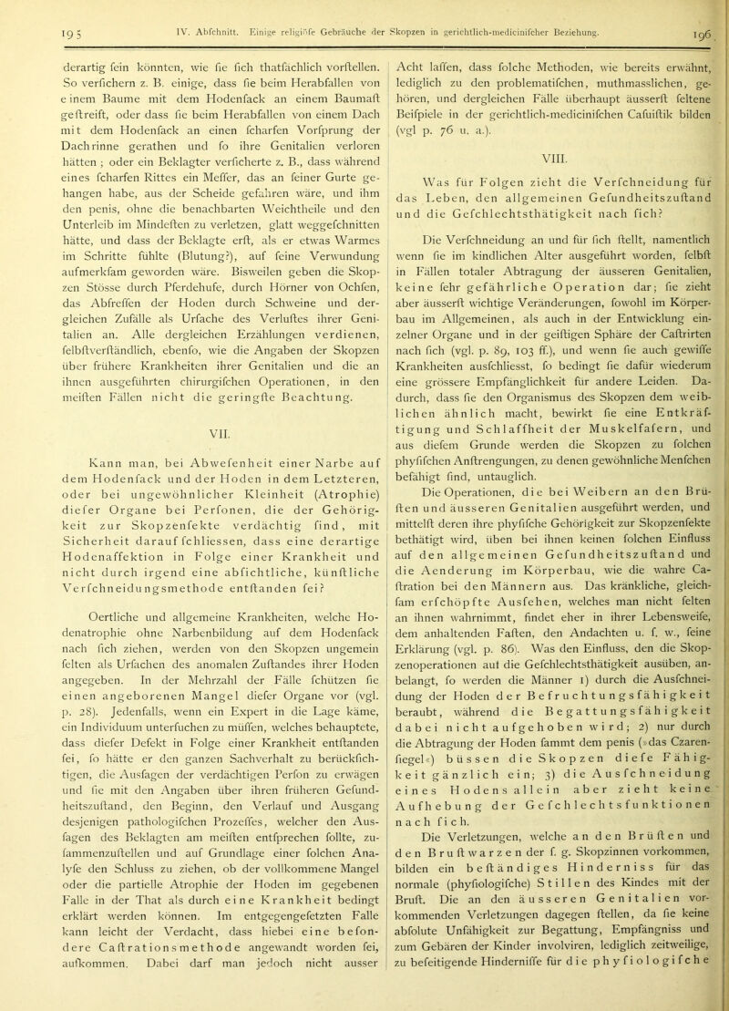 derartig fein könnten, wie fie fich thatfächlich vorftellen. So verfichern z. B. einige, dass fie beim Herabfallen von e inem Baume mit dem Hodenfack an einem Baumaft ge ft reift, oder dass fie beim Herabfallen von einem Dach mit dem Hodenfack an einen fcharfen Vorfprung der Dachrinne gerathen und fo ihre Genitalien verloren hätten ; oder ein Beklagter verficherte z. B., dass während eines fcharfen Rittes ein Meffer, das an feiner Gurte ge- hangen habe, aus der Scheide gefahren wäre, und ihm den penis, ohne die benachbarten Weichtheile und den Unterleib im Minderten zu verletzen, glatt weggefchnitten hätte, und dass der Beklagte errt, als er etwas Warmes im Schritte fühlte (Blutung?), auf feine Verwundung aufmerkfam geworden wäre. Bi.sweilen geben die Skop- zen Stösse durch Pferdehufe, durch Hörner von Ochfen, das Abfreffen der Hoden durch Schweine und der- gleichen Zufälle als Urfache des Verlurtes ihrer Geni- talien an. Alle dergleichen Erzählungen verdienen, felbrtverrtändlich, ebenfo, wie die Angaben der Skopzen über frühere Krankheiten ihrer Genitalien und die an ihnen ausgeführten chirurgifchen Operationen, in den meirten Fällen nicht die geringrte Beachtung. VII. Kann man, bei Abwefenheit einer Narbe auf dem Hodenfack und der Hoden in dem Letzteren, oder bei ungewöhnlicher Kleinheit (Atrophie) diefer Organe bei Perfonen, die der Gehörig- keit zur Skopzenfekte verdächtig find, mit Sicherheit darauf fchliessen, dass eine derartige Hodenaffektion in Folge einer Krankheit und nicht durch irgend eine abfichtliche, künrtliche Verfchneidu ngsmethode entrtanden fei? Oertliche und allgemeine Krankheiten, welche Ho- denatrophie ohne Narbenbiidung auf dem Hodenfack nach fich ziehen, werden von den Skopzen ungemein feiten als Urfachen des anomalen Zurtandes ihrer Hoden angegeben. In der Mehrzahl der Fälle fchützen fie einen angeborenen Mangel diefer Organe vor (vgl. p. 28). Jedenfalls, wenn ein Expert in die Lage käme, ein Individuum unterfuchen zu müffen, welches behauptete, dass diefer Defekt in Folge einer Krankheit entrtanden fei, fo hätte er den ganzen Sachverhalt zu berückfich- tigen, die ^Vusfagen der verdächtigen Perfon zu erwägen und fie mit den Angaben über ihren früheren Gefund- heitszurtand, den Beginn, den Verlauf und Ausgang desjenigen pathologifchen Prozeffes, welcher den Aus- fagen des Beklagten am meirten entfprechen follte^ zu- fammenzurtellen und auf Grundlage einer folchen Ana- lyfe den Schluss zu ziehen, ob der vollkommene Mangel oder die partielle Atrophie der Hoden im gegebenen Falle in der That als durch eine Krankheit bedingt erklärt werden können. Im entgegengefetzten Falle kann leicht der Verdacht, dass hiebei eine befon- dere Cartrationsmethode angewandt worden fei, aufkommen. Dabei darf man jedoch nicht ausser Acht laffen, dass folche Methoden, wie bereits erwähnt, lediglich zu den problematifchen, muthmasslichen, ge- hören, und dergleichen Fälle überhaupt äusserrt feltene Beifpiele in der gerichtlich-medicinifchen Cafuirtik bilden (vgl p. 76 u. a.). VIII. Was für Folgen zieht die Verfchneidung für das Leben, den allgemeinen Gefundheitszurtand und die Gefchlechtsthätigkeit nach fich? Die Verfchneidung an und für fich rtellt, namentlich wenn fie im kindlichen Alter ausgeführt worden, felbrt | in Fällen totaler Abtragung der äusseren Genitalien, ' keine fehr gefährliche Operation dar; fie zieht aber äusserrt wichtige Veränderungen, fowohl im Körper- bau im Allgemeinen, als auch in der Entwicklung ein- zelner Organe und in der geirtigen Sphäre der Cartrirten nach fich (vgl. p. 89, 103 ff.), und wenn fie auch gewiffe Krankheiten ausfchliesst, fo bedingt fie dafür wiederum eine grössere Empfänglichkeit für andere Leiden. Da- durch, dass fie den Organismus des Skopzen dem weib- lichen ähnlich macht, bewirkt fie eine Entkräf- tigung und Schlaffheit der Muskelfafern, und aus diefem Grunde werden die Skopzen zu folchen phyfifchen Anrtrengungen, zu denen gewöhnliche Menfchen befähigt find, untauglich. Die Operationen, die bei Weibern an den Brü- rten und äusseren Genitalien ausgeführt werden, und mittelrt deren ihre phyfifche Gehörigkeit zur Skopzenfekte bethätigt wird, üben bei ihnen keinen folchen Einfluss auf den allgemeinen Gefundheitszurtand und die Aenderung im Körperbau, wie die wahre Ca- rtration bei den Männern aus. Das kränkliche, gleich- fam erfchöpfte Ausfehen, welches man nicht feiten an ihnen wahrnimmt, findet eher in ihrer Lebensweife, dem anhaltenden Farten, den Andachten u. f. w., feine Erklärung (vgl. p. 86). Was den Einfluss, den die Skop- zenoperationen aut die Gefchlechtsthätigkeit ausüben, an- belangt, fo werden die Männer i) durch die Ausfchnei- dung der Hoden der Befruchtungsfähigkeit beraubt, während die Begattungsfähigkeit dabei nicht aufgehoben wird; 2) nur durch die Abtragung der Hoden fammt dem penis (»das Czaren- fiegel«) büssen die Skopzen diefe Fähig- keitgänzlich ein; 3) dieAusfchneidung eines Hodens allein aber zieht keine Aufhebung der Gefchlechtsfunktionen n a c h f i c h. Die Verletzungen, welche an den Brürten und den Brurtwarzen der f g. Skopzinnen Vorkommen, , bilden ein b e rt ä n d i g e s H i n d e r n i s s für das normale (phyfiologifche) Stillen des Kindes mit der | Brurt. Die an den äusseren Genitalien vor- kommenden Verletzungen dagegen rtellen, da fie keine j abfolute Unfähigkeit zur Begattung, Empfängniss und i zum Gebären der Kinder involviren, lediglich zeitweilige, ; zu befeitigende Hinderniffe für die phyfiologifche