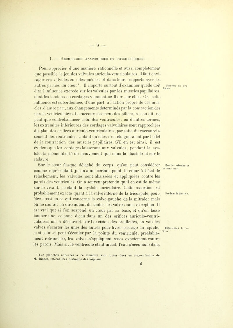 I. — Recherches anatomiques et physiologiques. Pour apprécier d’une manière rationnelle et aussi complètement que possible le jeu des valvules auriculo-ventriculaires, il faut envi- sager ces valvules en elles-mêmes et dans leurs rapports avec les autres parties du cœur1. Il importe surtout d’examiner quelle doit être l’influence exercée sur les valvules par les muscles papillaires, dont les tendons ou cordages viennent se fixer sur elles. Or, cette influence est subordonnée, d’une part, à l’action propre de ces mus- cles, d’autre part, aux changements déterminés par la contraction des parois ventriculaires. Le raccourcissement, des piliers, a-t-on dit, ne peut que contrebalancer celui des ventricules, en d’autres termes, les extrémités inférieures des cordages valvulaires sont rapprochées du plan des orifices auriculo-ventriculaires, par suite du raccourcis- sement des ventricules, autant qu’elles s’en éloigneraient par l’effet de la contraction des muscles papillaires. S’il en est ainsi, il est évident que les cordages laisseront aux valvules, pendant la sys- tole, la même liberté de mouvement que dans la diastole et sur le cadavre. Sur le cœur flasque détaché du corps, qu’on peut considérer comme représentant, jusqu’à un certain point, le cœur à l’état de relâchement, les valvules sont abaissées et appliquées contre les parois des ventricules. On a souvent prétendu qu’il en est de môme sur le vivant, pendant la systole auriculaire. Cette assertion est probablement exacte quant à la valve interne de la tricuspide, peut- être aussi en ce qui concerne la valve gauche de la mitrale ; mais on ne saurait en dire autant de toutes les valves sans exception. Il est vrai que si l’on suspend un cœur par sa base, et qu’on fasse tomber une colonne d’eau dans un des orifices auriculo-ventri- culaires, mis à découvert par l’excision des oreillettes, on voit les valves s’écarter les unes des autres pour livrer passage au liquide, et si celui-ci peut s’écouler par la pointe du ventricule, préalable- ment retranchée, les valves s’appliquent assez exactement contre les parois. Mais si, le ventricule étant intact, l’eau s’accumule dans * Les planches annexées à ce mémoire sont toutes dues au crayon habile de M. Richer, interne très distingué des hôpitaux. Eléments du pro- blème. État des valvules sur le cœur mort. Pendant la diastole. Eipériences de Lo ver. 2