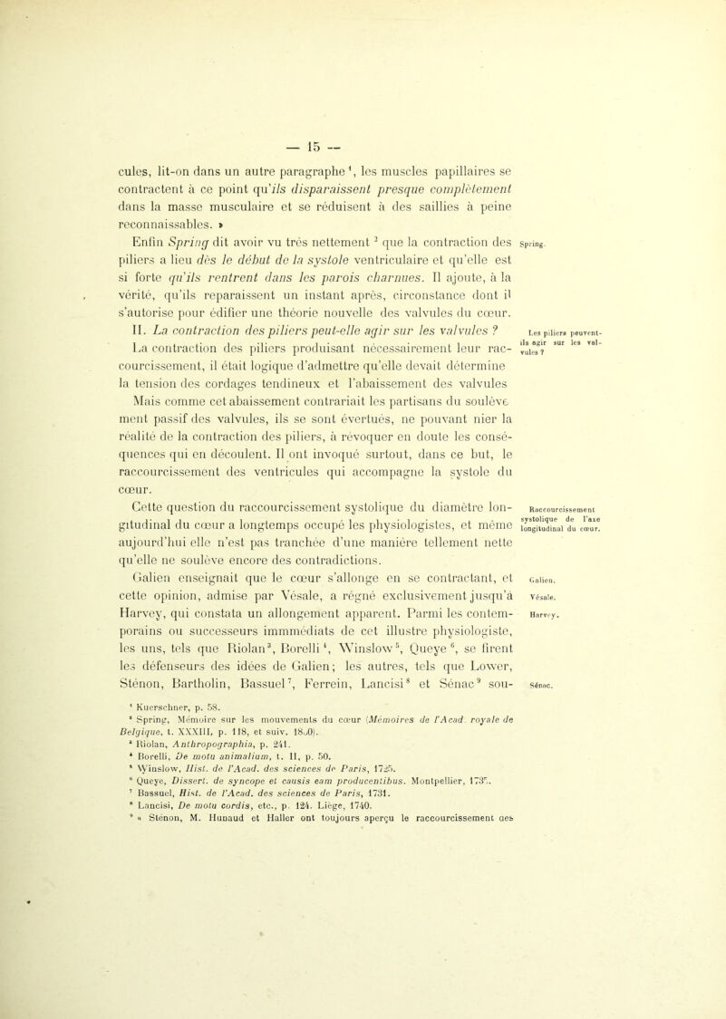 cules, lit-on dans un autre paragraphe1, les muscles papillaires se contractent à ce point qu'ils disparaissent presque complètement dans la masse musculaire et se réduisent à des saillies à peine reconnaissables. » Enfin Spring dit avoir vu très nettement 2 que la contraction des piliers a lieu dès le début de la systole ventriculaire et qu’elle est si forte qu'ils rentrent dans les parois charnues. Il ajoute, à la vérité, qu’ils reparaissent un instant après, circonstance dont il s’autorise pour édifier une théorie nouvelle des valvules du cœur. II. La contraction des piliers peut-elle agir sur les valvules ? La contraction des piliers produisant nécessairement leur rac- courcissement, il était logique d’admettre qu’elle devait détermine la tension des cordages tendineux et l’abaissement des valvules Mais comme cet abaissement contrariait les partisans du soulève ment passif des valvules, ils se sont évertués, ne pouvant nier la réalité de la contraction des piliers, à révoquer en doute les consé- quences qui en découlent. Il ont invoqué surtout, dans ce but, le raccourcissement des ventricules qui accompagne la systole du cœur. Cette question du raccourcissement systolique du diamètre lon- gitudinal du cœur a longtemps occupé les physiologistes, et même aujourd’hui elle n’est pas tranchée d’une manière tellement nette qu’elle ne soulève encore des contradictions. Galien enseignait que le cœur s’allonge en se contractant, et cette opinion, admise par Vésale, a régné exclusivement jusqu’à Harvey, qui constata un allongement apparent. Parmi les contem- porains ou successeurs immmédiats de cet illustre physiologiste, les uns, tels que Pûolan3, Borelli4, Winslow5, Queye6, se firent les défenseurs des idées de Galien ; les autres, tels que Power, Sténon, Bartholin, Bassuel7, Ferrein, Lancisi8 et Sénac9 sou- 1 Kuerschner, p. 58. * Spring, Mémoire sur les mouvements du cœur (Mémoires de l’Acad royale de Belgique, t. XXXIII, p. 118, et suiv. 18„0). 4 Riolan, Anthropographia, p. 241. 4 Borelli, De motu animalium, t. II, p. 50. 5 Winslow, llist. de l’Acad. des sciences de Paris, 1725. 6 Queye, Dissert, de syncope et causis eam producentibus. Montpellier, 1735. ' Bassuel, Hist. de l’Acad. des sciences de Paris, 1731. 8 Lancisi, De motu cordis, etc., p. 124. Liège, 1740. “ « Sténon, M. Hunaud et Haller ont toujours aperçu le raccourcissement aes Spring. Les piliers peuvent- ils agir sur les val- vules ? Raccourcissement systolique de Taxe longitudinal du cœur. Galien. Vésale. Harvey. Sénac.