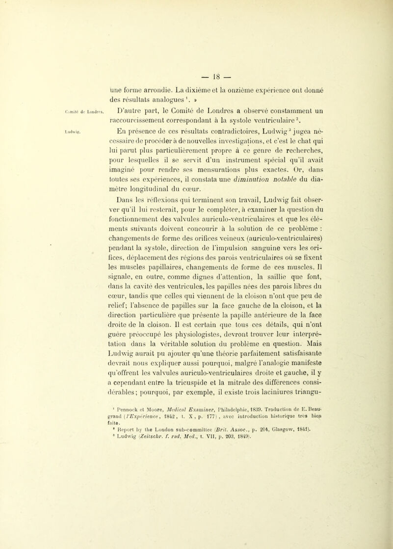 une forme arrondie. La dixième et la onzième expérience ont donné des résultats analogues 1. » Comité de Londres. D’autre part, le Comité de Londres a observé constamment un raccourcissement correspondant à la systole ventriculaire2. Ludwig. En présence de ces résultats contradictoires, Ludwig3 jugea né- cessaire de procéder à de nouvelles investigations, et c’est le chat qui lui parut plus particulièrement propre à ce genre de recherches, pour lesquelles il se servit d’un instrument spécial qu’il avait imaginé pour rendre ses mensurations plus exactes. Or, dans toutes ses expériences, il constata une diminution notable du dia- mètre longitudinal du cœur. Dans les réflexions qui terminent son travail, Ludwig fait obser- ver qu’il lui resterait, pour le compléter, à examiner la question du fonctionnement des valvules auriculo-ventriculaires et que les élé- ments suivants doivent concourir à la solution de ce problème : changements de forme des orifices veineux (auriculo-ventriculaires) pendant la systole, direction de l'impulsion sanguine vers les ori- fices, déplacement des régions des parois ventriculaires où se fixent les muscles papillaires, changements de forme de ces muscles. Il signale, en outre, comme dignes d’attention, la saillie que font, dans la cavité des ventricules, les papilles nées des parois libres du cœur, tandis que celles qui viennent de la cloison n’ont que peu de relief; l’absence de papilles sur la face gauche de la cloison, et la direction particulière que présente la papille antérieure de la face droite de la cloison. Il est certain que tous ces détails, qui n’ont guère préoccupé les physiologistes, devront trouver leur interpré- tation dans la véritable solution du problème en question. Mais Ludwig aurait pu ajouter qu’une théorie parfaitement satisfaisante devrait nous expliquer aussi pourquoi, malgré l’analogie manifeste qu’offrent les valvules auriculo-ventriculaires droite et gauche, il y a cependant entre la tricuspide et la mitrale des différences consi- dérables ; pourquoi, par exemple, il existe trois laciniures triangu- 1 Pennock et Moore, Medical Examiner, Philadelphie, 1839. Traduction de E. Beau- grand ( l'Expérience, 1842, t. X , p. 177), avec introduction historique très biep faite. * Report by the London sub-commiltee (Brit. Assoc., p. 204, Glasgow, 1841). 3 Ludwig [Zeitschr. f. rad. Med., t. VII, p. 203, 1849).