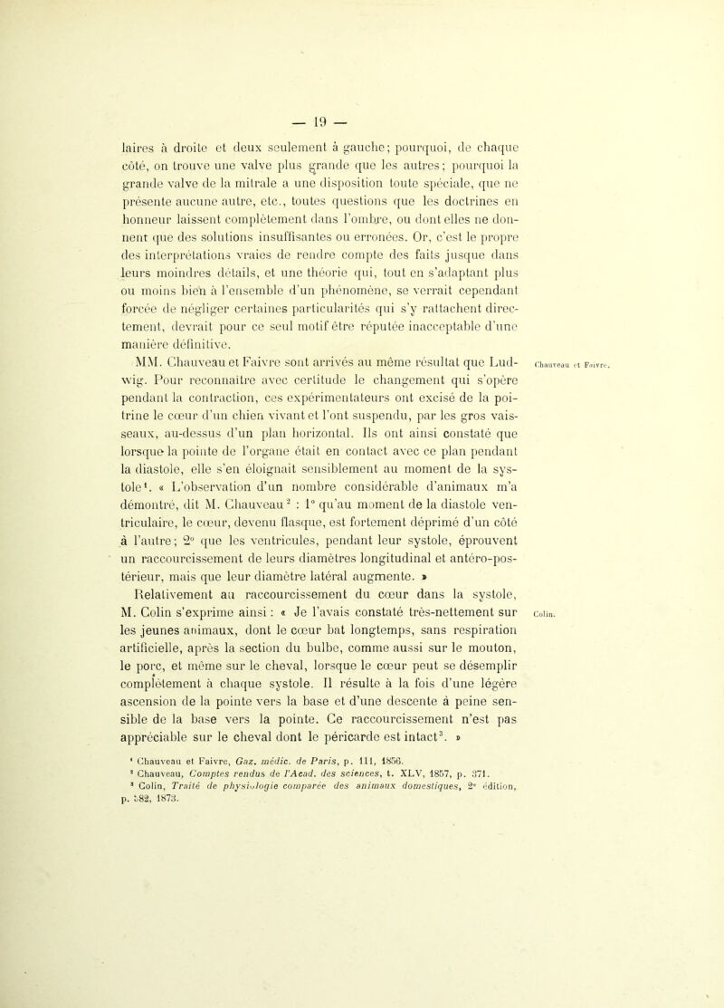 laires cà droite et deux seulement à gauche; pourquoi, de chaque côté, on trouve une valve plus grande que les autres ; pourquoi la grande valve de la mitrale a une disposition toute spéciale, que ne présente aucune autre, etc., toutes questions que les doctrines en honneur laissent complètement dans l’ombje, ou dont elles ne don- nent que des solutions insuffisantes ou erronées. Or, c’est le propre des interprétations vraies de rendre compte des faits jusque dans leurs moindres détails, et une théorie qui, tout en s’adaptant plus ou moins bien à l’ensemble d’un phénomène, se verrait cependant forcée de négliger certaines particularités qui s’y rattachent direc- tement, devrait pour ce seul motif être réputée inacceptable d’une manière définitive. MM. Chauveau et Faivre sont arrivés au même résultat que Lud- Chauveau « Faivre, wig. Pour reconnaître avec certitude le changement qui s’opère pendant la contraction, ces expérimentateurs ont excisé de la poi- trine le cœur d’un chien vivant et l’ont suspendu, par les gros vais- seaux, au-dessus d’un plan horizontal. Ils ont ainsi constaté que lorsque la pointe de l’organe était en contact avec ce plan pendant la diastole, elle s’en éloignait sensiblement au moment de la sys- tole1. « L’observation d’un nombre considérable d’animaux m’a démontré, dit M. Chauveau2 : 1° qu’au moment de la diastole ven- triculaire, le cœur, devenu flasque, est fortement déprimé d’un côté à l’autre; 2° que les ventricules, pendant leur systole, éprouvent un raccourcissement de leurs diamètres longitudinal et antéro-pos- térieur, mais que leur diamètre latéral augmente. » Relativement au raccourcissement du cœur dans la systole, M. Colin s’exprime ainsi : « Je l’avais constaté très-nettement sur colin, les jeunes animaux, dont le cœur bat longtemps, sans respiration artificielle, après la section du bulbe, comme aussi sur le mouton, le porc, et même sur le cheval, lorsque le cœur peut se désemplir « complètement à chaque systole. Il résulte à la fois d’une légère ascension de la pointe vers la base et d’une descente à peine sen- sible de la base vers la pointe. Ce raccourcissement n’est pas appréciable sur le cheval dont le péricarde est intact3. » 1 Chauveau et Faivre, Gaz. médic. de Paris, p. 111, 1856. * Chauveau, Comptes rendus de l’Acad. des sciences, t. XLV, 1857, p. 371. 3 Colin, Traité de physiologie comparée des animaux domestiques, 2” édition, p. 382, 1873.