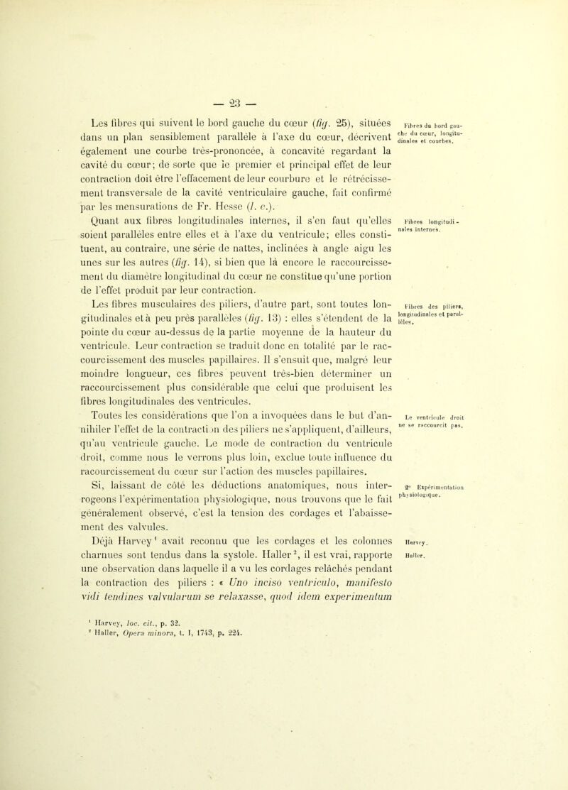 Les fibres qui suivent le bord gauche du cœur (fig. 25), situées dans un plan sensiblement parallèle à l’axe du cœur, décrivent également une courbe très-prononcée, à concavité regardant la cavité du cœur ; de sorte que le premier et principal effet de leur contraction doit être l’effacement de leur courbure et le rétrécisse- ment transversale de la cavité ventriculaire gauche, fait confirmé par les mensurations de Fr. Hesse (/. c.). Quant aux fibres longitudinales internes, il s’en faut qu’elles soient parallèles entre elles et à l’axe du ventricule; elles consti- tuent, au contraire, une série de nattes, inclinées à angle aigu les unes sur les autres (firj. 14), si bien que là encore le raccourcisse- ment du diamètre longitudinal du cœur ne constitue qu’une portion de l’effet produit par leur contraction. Les fibres musculaires des piliers, d’autre part, sont toutes lon- gitudinales et à peu près parallèles (fuj. 13) : elles s’étendent de la pointe du cœur au-dessus de la partie moyenne de la hauteur du ventricule. Leur contraction se traduit donc en totalité par le rac- courcissement des muscles papillaires. Il s’ensuit que, malgré leur moindre longueur, ces fibres peuvent très-bien déterminer un raccourcissement plus considérable que celui que produisent les fibres longitudinales des ventricules. Toutes les considérations que l’on a invoquées dans le but d’an- nihiler l’effet de la contraction des piliers ne s’appliquent, d’ailleurs, qu’au ventricule gauche. Le mode de contraction du ventricule droit, comme nous le verrons plus loin, exclue toute influence du racourcissement du cœur sur l’action des muscles papillaires. Si, laissant de côté les déductions anatomiques, nous inter- rogeons l’expérimentation physiologique, nous trouvons que le fait généralement observé, c’est la tension des cordages et l’abaisse- ment des valvules. Déjà Harvey1 avait reconnu que les cordages et les colonnes charnues sont tendus dans la systole. Haller2, il est vrai, rapporte une observation dans laquelle il a vu les cordages relâchés pendant la contraction des piliers : « Uno inciso vcntriculo, manifesto vidi tendines valvularum se relaxasse, quod idem experimentum Fibres du bord gau- che du cœur, longitu- dinales et courbes. Fibres longitudi - nales internes. Fibres des piliers, longitudinales et paral- lèles. Le ventricule droit ne se raccourcit pas. 2° Expérimentation ph\ siologique. Harvey. Haller. 1 Harvey, loc. cit., p. 32. 1 Haller, Opéra minora, t. I, 1743, p. 224.