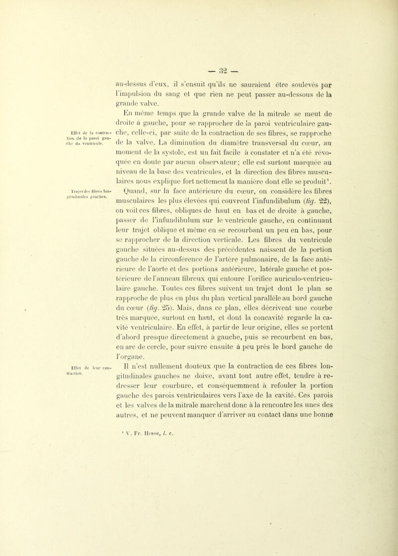 Effet de la contrac- tion de la paroi gau- che du ventricule. Trajet des fibres lon- gitudinales gauches. Effet de leur con- traction. au-dessus d’eux, il s’ensuit qu’ils ne sauraient être soulevés par 1 impulsion du sang et que rien ne peut passer au-dessous de la grande valve. En même temps que la grande valve de la mitrale se meut de droite à gauche, pour se rapprocher de la paroi ventriculaire gau- che, celle-ci, par suite de la contraction de ses fibres, se rapproche de la valve. La diminution du diamètre transversal du cœur, au moment de la systole, est un fait facile à constater et n’a été révo- quée en doute par aucun observateur; elle est surtout marquée au niveau de la base des ventricules, et la direction des fibres muscu- laires nous explique fort nettement la manière dont elle se produit h Quand, sur la face antérieure du cœur, on considère les fibres musculaires les plus élevées qui couvrent l’infundibulum (tir/. 22), on voit ces fibres, obliques de haut en bas et de droite à gauche, passer de l’infundibulum sur le ventricule gauche, en continuant leur trajet oblique et même en se recourbant un peu en bas, pour se rapprocher de la direction verticale. Les fibres du ventricule gauche situées au-dessus des précédentes naissent de la portion gauche de la circonférence de l’artère pulmonaire, de la face anté- rieure de l’aorte et dos portions antérieure, latérale gauche et pos- térieure de l’anneau fibreux qui entoure l’orifice auriculo-ventricu- laire gauche. Toutes ces fibres suivent un trajet dont le plan se rapproche de plus en plus du plan vertical parallèle au bord gauche du cœur (fuj. 25). Mais, dans ce plan, elles décrivent une courbe très marquée, surtout en haut, et dont la concavité regarde la ca- vité ventriculaire. En effet, à partir de leur origine, elles se portent d’abord presque directement à gauche, puis se recourbent en bas, en arc de cercle, pour suivre ensuite à peu près le bord gauche de l’organe. Il n’est nullement douteux que la contraction de ces fibres lon- gitudinales gauches ne doive, avant tout autre effet, tendre à re- dresser leur courbure, et conséquemment à refouler la portion gauche des parois ventriculaires vers l’axe de la cavité. Ces parois et les valves de la mitrale marchent donc à la rencontre les unes des autres, et ne peuvent manquer d’arriver au contact dans une bonne V. Fr. Hesse, I. c.