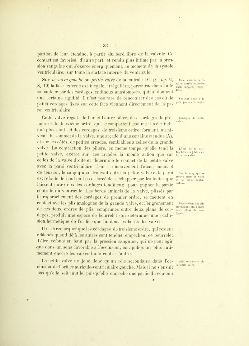 portion de leur étendue, à partir du bord libre de la valvule. Ce contact est favorisé, d’autre part, et rendu plus intime par la pres- sion sanguine qui s’exerce énergiquement, au moment de la systole ventriculaire, sur toute la surface interne du ventricule. Sur la valve gauche ou petite valve de la mitrale (M. g., fig. 2, 8, 19) la face externe est inégale, irrégulière, parcourue dans toute sa hauteur par des cordages tendineux anastomosés, qui lui donnent une certaine rigidité. Il n’est pas rare de rencontrer des cas où de petits cordages fixés sur cette face viennent directement de la pa- roi ventriculaire. Cette valve reçoit, de l’un et l’autre pilier, des cordages de pre- mier et de deuxième ordre, qui se comportent comme il a été indi- qué plus haut, et des cordages de troisième ordre, formant, au ni- veau du sommet de la valve, une arcade d’une certaine étendue (A), et sur les côtés, de petites arcades, semblables à celles de la grande valve. La contraction des piliers, en môme temps qu’elle tend la petite valve, exerce sur ces arcades la môme action que sur celles de la valve droite et détermine le contact de la petite valve avec la paroi ventriculaire. Dans ce mouvement d’abaissement et de tension, le sang qui se trouvait entre la petite valve et la paroi est refoulé de haut en bas et forcé de s’échapper par les fentes que laissent entre eux les cordages tendineux, pour gagner la partie centrale du ventricule. Les bords amincis de la valve, plissés par le rapprochement des cordages de premier ordre, se mettent en contact ave les plis analogues de la grande valve, et l’engrènement de ces deux ordres de plis, comprimés entre deux plans de cor- dages, produit une espèce de bourrelet qui détermine une occlu- sion hermétique de l’orifice que limitent les bords des valves. Il est à remarquer que les cordages de troisième ordre, qui restent relâchés quand déjà les autres sont tendus, empêchent ce bourrelet d'être refoulé en haut par la pression sanguine, qui ne peut agir que dans un sens favorable à l’occlusion, en appliquant plus inti- mement encore les valves l’une contre l’autre. La petite valve ne joue donc qu’un rôle secondaire dans l’oc- clusion de l’orifice auriculo-ventriculaire gauche. Mais il ne s’ensuit pas quelle soit inutile, puisqu’elle empêche une partie du contenu 5 Face externe de la valve gauche ou petite valve inégale, irrégu- lière. Souvent fixée à la paroi par des cordages. Cordages de cette valve. Effets de la con- traction des piliers sur la petite valve. Sur le sang qui se trouve entre la valve et la paroi ventri- culaire. Engrènement des plis marginaux serrés entre deux plans de cor- dages. Rôle secondaire de la petite vulve.