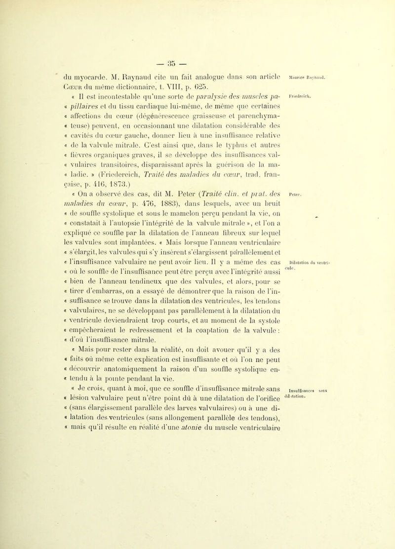 du myocarde. M. Raynaud cite un fait analogue dans son article Cœur du même dictionnaire, t. VIII, p. 025. « Il est incontestable qu’une sorte de paralysie des muscles pa- « pillaires et du tissu cardiaque lui-même, de même que certaines « affections du cœur (dégénérescence graisseuse et parenchyma- « teuse) peuvent, en occasionnant une dilatation considérable des « cavités du cœur gauche, donner lieu à une insuffisance relative « de la valvule mitrale. C’est ainsi que, dans le typhus et autres « fièvres organiques graves, il se développe des insuffisances val- et vulaires transitoires, disparaissant après la guérison de la ma- ts ladie. » (Friedereich, Traité des maladies du cœur, trad, fran- çaise, p. 416, 1873.) « On a observé des cas, dit M. Peter ('Traité clin, et prat. des maladies du cœur, p. 476, 1883), dans lesquels, avec un bruit « de souffle systolique et sous le mamelon perçu pendant la vie, on « constatait à l’autopsie l’intégrité de la valvule mitrale », et l’on a expliqué ce souffle par la dilatation de l’anneau fibreux sur lequel les valvules sont implantées. « Mais lorsque l’anneau ventriculaire « s’élargit, les valvules qui s’y insèrent s’élargissent pa’rallèlementet « l’insuffisance valvulaire ne peut avoir lieu. Il y a même des cas « où le souffle de l’insuffisance peut être perçu avec l’intégrité aussi « bien de l’anneau tendineux que des valvules, et alors, pour se « tirer d’embarras, on a essayé de démontrer que la raison de l’in- « suffisance se trouve dans la dilatation des ventricules, les tendons « valvulaires, ne se développant pas parallèlement à la dilatation du « ventricule deviendraient trop courts, et au moment de la systole « empêcheraient le redressement et la coaptation de la valvule : « d’où l’insuffisance mitrale. « Mais pour rester dans la réalité, on doit avouer qu’il y a des « faits où même cette explication est insuffisante et où l’on ne peut « découvrir anatomiquement la raison d’un souffle systolique en- « tendu à la pointe pendant la vie. « Je crois, quant à moi, que ce souffle d’insuffisance mitrale sans « lésion valvulaire peut n’ètre point dû à une dilatation de l’orifice « (sans élargissement parallèle des larves valvulaires) ou à une di- « latation des ventricules (sans allongement parallèle des tendons), « mais qu’il résulte en réalité d’une atonie du muscle ventriculaire Maurice Raynaud. Friedreich. Peter. Dilatation du ventri- cule . Insuffisances sans dil itation.