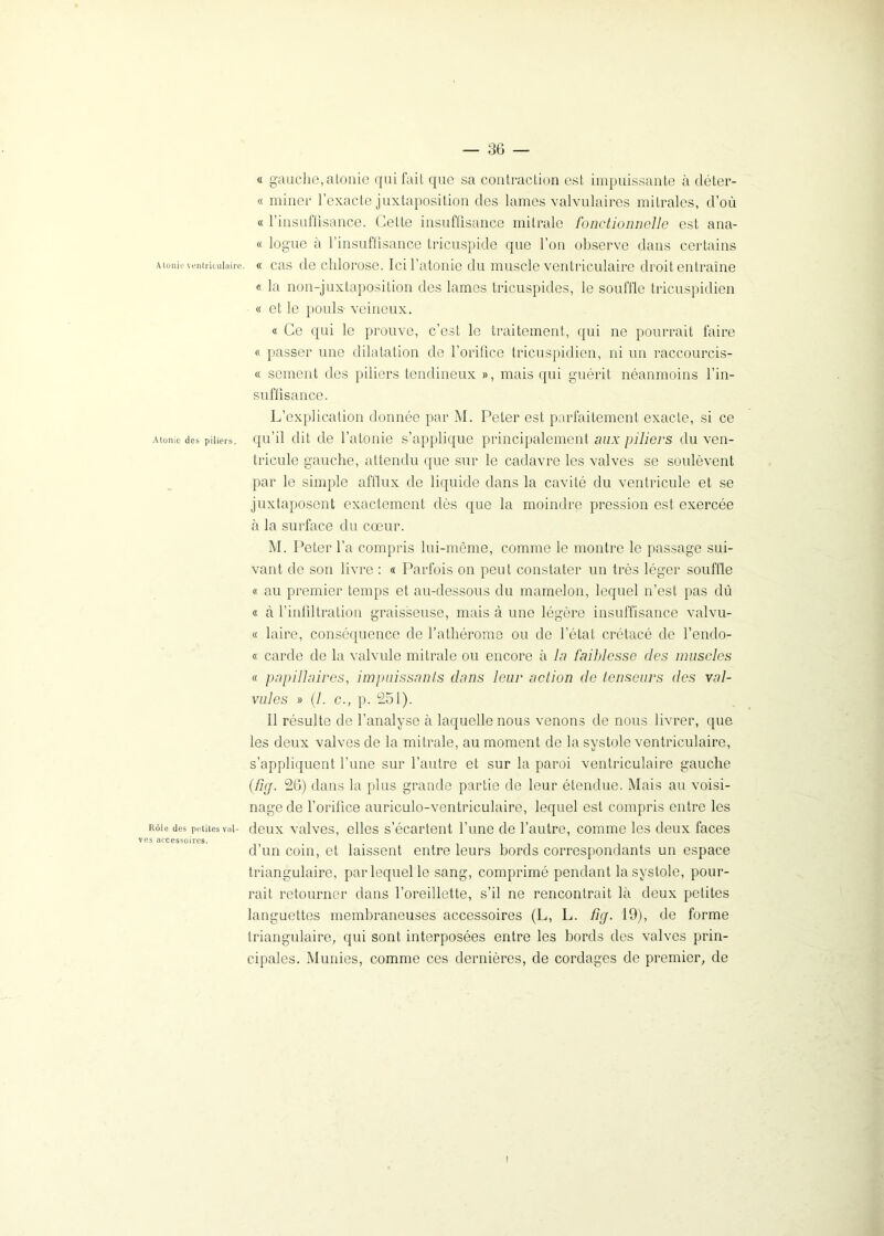Atonie ventriculaire. Atonie des piliers. Rôle des petites vul- ves accessoires. — 36 — « gauche,atonie qui fait que sa contraction est impuissante à déter- « miner l’exacte juxtaposition des lames valvulaires mitrales, d’où « l’insuffisance. Cette insuffisance mitrale fonctionnelle est ana- « logue à l’insuffisance tricuspide que l’on observe dans certains « cas de chlorose. Ici l’atonie du muscle ventriculaire droit entraîne « la non-juxtaposition des lames tricuspides, le souffle tricuspidien « et le pouls- veineux. « Ce qui le prouve, c’est le traitement, qui ne pourrait faire « passer une dilatation de l’orifice tricuspidien, ni un raccourcis- « sement des piliers tendineux », mais qui guérit néanmoins l’in- suffisance. L’explication donnée par M. Peter est parfaitement exacte, si ce qu’il dit de l’atonie s’applique principalement aux piliers du ven- tricule gauche, attendu que sur le cadavre les valves se soulèvent par le simple afflux de liquide dans la cavité du ventricule et se juxtaposent exactement dès que la moindre pression est exercée à la surface du cœur. M. Peter l’a compris lui-même, comme le montre le passage sui- vant de son livre : « Parfois on peut constater un très léger souffle « au premier temps et au-dessous du mamelon, lequel n’est pas dû « à l’infiltration graisseuse, mais à une légère insuffisance valvu- « laire, conséquence de l’athérome ou de l’état crétacé de l’endo- « carde de la valvule mitrale ou encore à la faiblesse des muscles « papillaires, impuissants dans leur action de tenseurs des val- vules » (7. c., p. 251). il résulte de l’analyse à laquelle nous venons de nous livrer, que les deux valves de la mitrale, au moment de la systole ventriculaire, s’appliquent l’une sur l’autre et sur la paroi ventriculaire gauche (fiy. 26) dans la plus grande partie de leur étendue. Mais au voisi- nage de l’orifice auriculo-ventriculaire, lequel est compris entre les deux valves, elles s’écartent l’une de l’autre, comme les deux faces d’un coin, et laissent entre leurs bords correspondants un espace triangulaire, par lequel le sang, comprimé pendant la systole, pour- rait retourner dans l’oreillette, s’il ne rencontrait là deux petites languettes membraneuses accessoires (L, L. fnj. 19), de forme triangulaire, qui sont interposées entre les bords des valves prin- cipales. Munies, comme ces dernières, de cordages de premier, de f