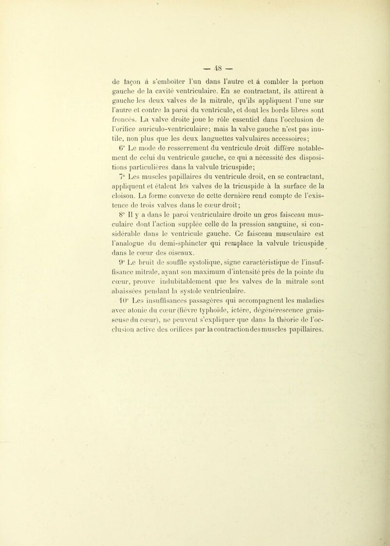 de façon à s’emboîter l’un dans l’autre et à combler la portion gauche de la cavité ventriculaire. En se contractant, ils attirent à gauche les deux valves de la mitrale, qu’ils appliquent l’une sur l’autre et contre la paroi du ventricule, et dont les bords libres sont froncés. La valve droite joue le rôle essentiel dans l’occlusion de l'orifice auriculo-ventriculaire ; mais la valve gauche n’est pas inu- tile, non plus que les deux languettes valvulaires accessoires; 6° Le mode de resserrement du ventricule droit diffère notable- ment de celui du ventricule gauche, ce qui a nécessité des disposi- tions particulières dans la valvule tricuspide; 7° Les muscles papillaires du ventricule droit, en se contractant, appliquent et étalent les valves de la tricuspide à la surface de la cloison. La forme convexe de cette dernière rend compte de l’exis- tence de trois valves dans le cœur droit ; 8° Il y a dans le paroi ventriculaire droite un gros faisceau mus- culaire dont l’action supplée celle de la pression sanguine, si con- sidérable dans le ventricule gauche. Ce faisceau musculaire est l’analogue du demi-sphincter qui remplace la valvule tricuspide dans le cœur des oiseaux. 9° Le bruit de souffle systolique, signe caractéristique de l’insuf- fisance mitrale, ayant son maximum d’intensité près de la pointe du cœur, prouve indubitablement que les valves de la mitrale sont abaissées pendant la systole ventriculaire. 10° Les insuffisances passagères qui accompagnent les maladies avec atonie du cœur (fièvre typhoïde, ictère, dégénérescence grais- seuse du cœur), ne peuvent s’expliquer que dans la théorie de l’oc- clusion active des orifices par la contraction des muscles papillaires.