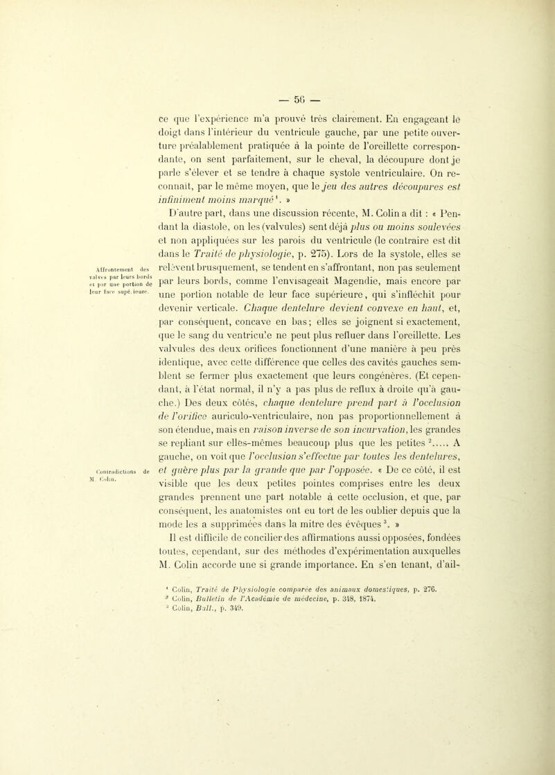 Affrontement des valves par Leurs bords et par une portion de leur face supé.ieure. Contradictions de M. Colin. — 5G — ce que l’expérience m’a prouvé très clairement. En engageant le doigt dans l’intérieur du ventricule gauche, par une petite ouver- ture préalablement pratiquée à la pointe de l’oreillette correspon- dante, on sent parfaitement, sur le cheval, la découpure dont je parle s’élever et se tendre à chaque systole ventriculaire. On re- connaît, par le môme moyen, que le jeu des autres découpures est infiniment moins marqué h » D'autre part, dans une discussion récente, M. Colin a dit : « Pen- dant la diastole, on les (valvules) sent déjà plus ou moins soulevées et non appliquées sur les parois du ventricule (le contraire est dit dans le Traité de physiologie, p. 275). Lors de la systole, elles se relèvent brusquement, se tendent en s’affrontant, non pas seulement par leurs bords, comme l’envisageait Magendie, mais encore par une portion notable de leur face supérieure, qui s’infléchit pour devenir verticale. Chaque dentelure devient convexe en haut, et, par conséquent, concave en bas; elles se joignent si exactement, que le sang du ventricule ne peut plus refluer dans l’oreillette. Les valvules des deux orifices fonctionnent d’une manière à peu près identique, avec cette différence que celles des cavités gauches sem- blent se fermer plus exactement que leurs congénères. (Et cepen- dant, à l’état normal, il n’y a pas plus de reflux à droite qu’à gau- che.) Des deux côtés, chaque dentelure prend part à T occlusion de l’orifice auriculo-ventriculaire, non pas proportionnellement à son étendue, mais en raison inverse de son incurvation, les grandes se repliant sur elles-mêmes beaucoup plus que les petites 1 2 A gauche, on voit que f occlusion s’effectue par toutes les dentelures, et guère plus par la grande que par l’opposée, « De ce côté, il est visible que les deux petites pointes comprises entre les deux grandes prennent une part notable à cette occlusion, et que, par conséquent, les anatomistes ont eu tort de les oublier depuis que la mode les a supprimées dans la mitre des évêques3. » 11 est difficile de concilier des affirmations aussi opposées, fondées toutes, cependant, sur des méthodes d’expérimentation auxquelles M. Colin accorde une si grande importance. En s’en tenant, d’ail- 1 Colin, Traité de Physiologie comparée des animaux domestiques, p. 276. •* Colin, Bulletin de l’Académie de médecine, p. 348, 1874.