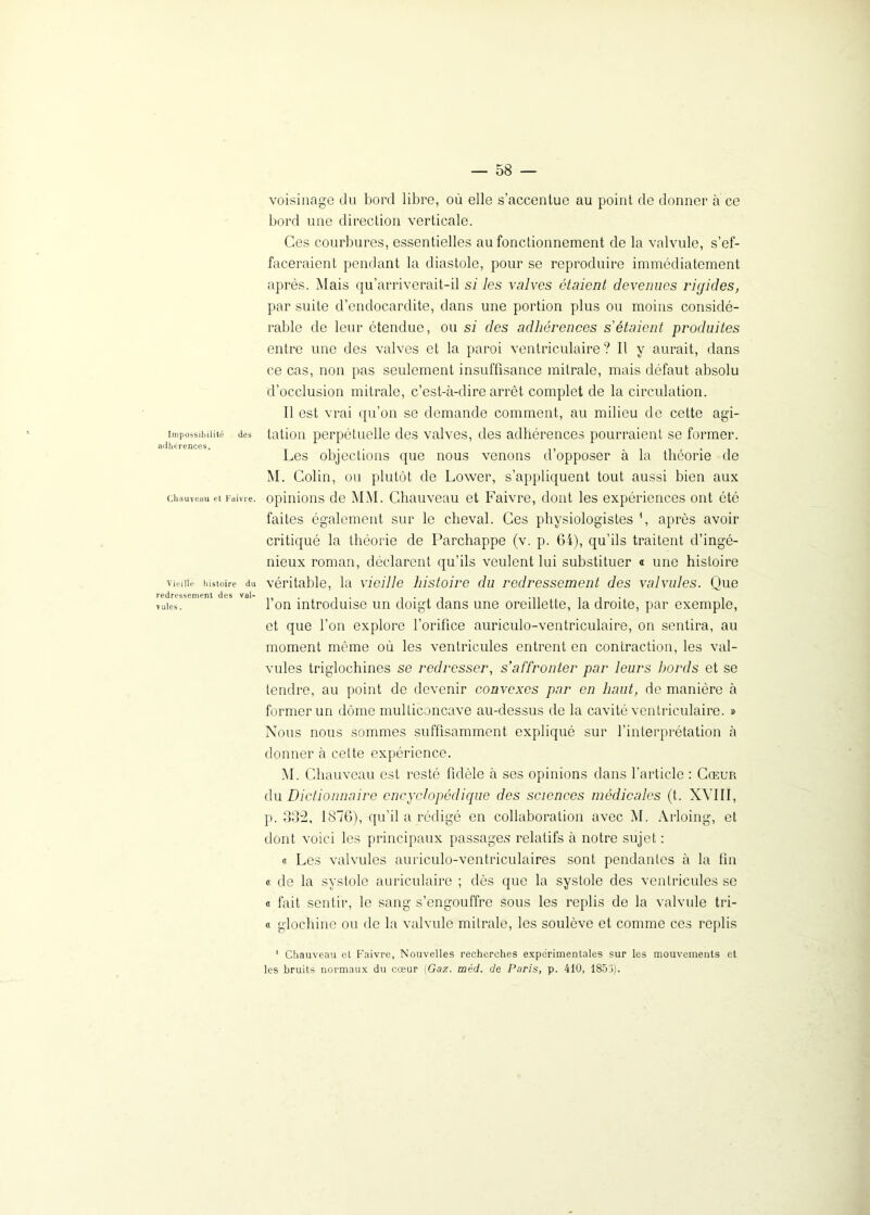 Impossibilité des adhérences. Chauveau et Faivre. Vieille histoire du redressement des val- vules . — 58 — voisinage du bord libre, où elle s’accentue au point de donner à ce bord une direction verticale. Ces courbures, essentielles au fonctionnement de la valvule, s’ef- faceraient pendant la diastole, pour se reproduire immédiatement après. Mais qu’arriverait-il si les valves étaient devenues rigides, par suite d’endocardite, dans une portion plus ou moins considé- rable de leur étendue, ou si des adhérences s'étaient produites entre une des valves et la paroi ventriculaire ? Il y aurait, dans ce cas, non pas seulement insuffisance mitrale, mais défaut absolu d’occlusion mitrale, c’est-à-dire arrêt complet de la circulation. Il est vrai qu’on se demande comment, au milieu de cette agi- tation perpétuelle des valves, des adhérences pourraient se former. Les objections que nous venons d’opposer à la théorie de M. Colin, on plutôt de Lower, s’appliquent tout aussi bien aux opinions de MM. Chauveau et Faivre, dont les expériences ont ôté faites également sur le cheval. Ces physiologistes \ après avoir critiqué la théorie de Parchappe (v. p. 64), qu’ils traitent d’ingé- nieux roman, déclarent qu’ils veulent lui substituer « une histoire véritable, la vieille histoire du redressement des valvules. Que l’on introduise un doigt dans une oreillette, la droite, par exemple, et que l’on explore l’orifice auriculo-ventriculaire, on sentira, au moment même où les ventricules entrent en contraction, les val- vules triglochines se redresser, s'affronter par leurs bords et se tendre, au point de devenir convexes par en haut, de manière à former un dôme multiconcave au-dessus de la cavité ventriculaire. » Nous nous sommes suffisamment expliqué sur l’interprétation à donner à cette expérience. M. Chauveau est resté fidèle à ses opinions dans l’article : Cœur du Dictionnaire encyclopédique des sciences médicales (t. XVIII, p. 332. 1876), qu’il a rédigé en collaboration avec M. Arloing, et dont voici les principaux passages relatifs à notre sujet : « Les valvules auriculo-ventriculaires sont pendantes à la fin « de la systole auriculaire ; dès que la systole des ventricules se « fait sentir, le sang s’engouffre sous les replis de la valvule tri- « gloehine ou de la valvule mitrale, les soulève et comme ces replis 1 Chauveau et Faivre, Nouvelles recherches expérimentales sur les mouvements et les bruits normaux du cœur (Gaz. méd. de Paris, p. 410, 1853).