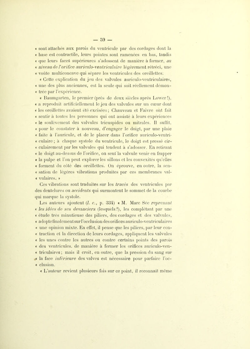 « sont attachés aux parois du ventricule par des cordages dont la « base est contractile, leurs pointes sont ramenées en bas, tandis « que leurs faces supérieures s’adossent de manière à former, au « niveau de l'orifice auriculo-ventriculaire légèrement rétréci, une « voûte multiconcave qui sépare les ventricules des oreillettes. « Cette explication du jeu des valvules auriculo-ventriculaires, « une des plus anciennes, est la seule qui soit réellement démon- « trée par l’expérience. « Baumgarten, le premier (près de deux siècles après Lower!), « a reproduit artificiellement le jeu des valvules sur un cœur dont « les oreillettes avaient été excisées ; Chauveau et Faivre ont fait « sentir à toutes les personnes qui ont assisté à leurs expériences « le soulèvement des valvules tricuspides ou mitrales. Il suffit, « pour le constater à nouveau, d’engager le doigt, par une plaie « faite à l’auricule, et de le placer dans l'orifice auriculo-ventri- « culaire ; à chaque systole du ventricule, le doigt est pressé cir- « culairement par les valvules qui tendent à s’adosser. En retirant « le doigt au-dessus de l’orifice, on sent la valvule venir en frapper « la pulpe et l’on peut explorer les sillons et les convexités qu’elles « forment du côté des oreillettes. On éprouve, en outre, la sen- « sation de légères vibrations produites par ces membranes val- « vulaires. » Ces vibrations sont traduites sur les tracés des ventricules par des dentelures ou accidents qui surmontent le sommet de la courbe qui marque la systole. Les auteurs ajoutent (7. c., p. 334) « M. Marc Sée reprenant « les idées de ses devanciers (lesquels?), les complétant par une « étude très minutieuse des piliers, des cordages et des valvules, « adopte finalement sur l’occlusion des orifices auriculo-ventriculaires « une opinion mixte. En effet, il pense que les piliers, par leur con- « traction et la direction de leurs cordages, appliquent les valvules « les unes contre les autres ou contre certains points des parois « des ventricules, de manière à fermer les orifices auriculo-ven- « triculaires ; mais il croit, en outre, que la pression du sang sur « la face inférieure des valves est nécessaire pour parfaire l’oc- « clusion. « L’auteur revient plusieurs fois sur ce point, il reconnaît même