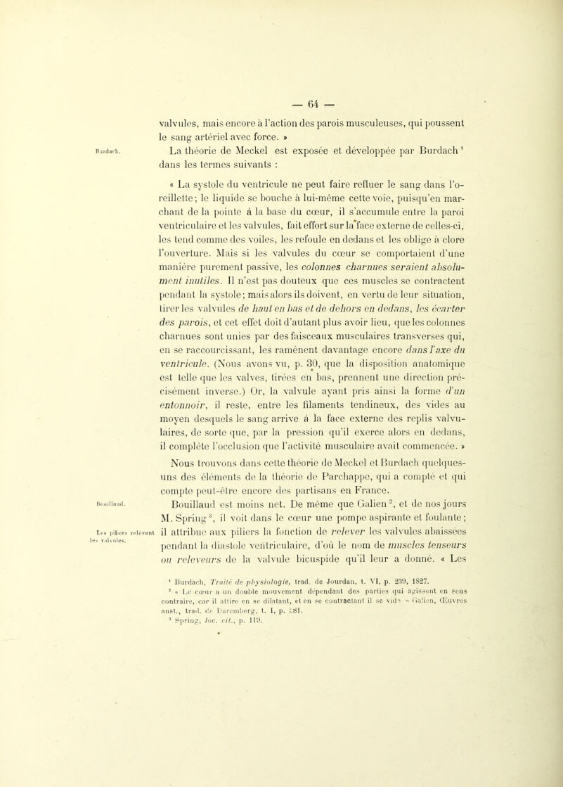 Burdach. Bouillaud. Les piliers les valvules. — 64 — valvules, mais encore à l’action des parois musculeuses, qui poussent le sang artériel avec force. » La théorie de Meckel est exposée et développée par Burdach 1 dans les termes suivants : « La systole du ventricule ne peut faire refluer le sang dans l’o- reillette; le liquide se bouche à lui-même cette voie, puisqu’en mar- chant de la pointe à la base du cœur, il s’accumule entre la paroi ventriculaire et les valvules, fait effort sur la*face externe de celles-ci, les tend comme des voiles, les refoule en dedans et les oblige à clore l’ouverture. Mais si les valvules du cœur se comportaient d’une manière purement passive, les colonnes charnues seraient absolu- ment inutiles. Il n’est pas douteux que ces muscles se contractent pendant la systole; mais alors ils doivent, en vertu de leur situation, tirer les valvules de haut en bas et de dehors en dedans, les écarter des parois, et cet effet doit d’autant pflus avoir lieu, que les colonnes charnues sont unies par des faisceaux musculaires transverses qui, en se raccourcissant, les ramènent davantage encore dans l'axe du ventricule. (Nous avons vu, p. 30, que la disposition anatomique est telle que les valves, tirées en bas, prennent une direction pré- cisément inverse.) Or, la valvule ayant pris ainsi la forme d'un entonnoir, il reste, entre les lilaments tendineux, des vides au moyen desquels le sang arrive à la face externe des replis valvu- laires, de sorte que, par la pression qu’il exerce alors en dedans, il complète l’occlusion que l’activité musculaire avait commencée. » Nous trouvons dans cette théorie de Meckel et Burdach quelques- uns des éléments de la théorie de Parchappe, qui a compté et qui compte peut-être encore des partisans en France. Bouillaud est moins net. De même que Galien2, et de nos jours M. Spring3, il voit dans le cœur une pompe aspirante et foulante; relèvent il attribue aux piliers la fonction de relever les valvules abaissées pendant la diastole ventriculaire, d’où le nom de muscles tenseurs ou releveurs de la valvule bicuspide qu’il leur a donné. « Les 1 Burdach, Traité de physiologie, trad. de Jourdan, t. VI, p. 239, 1827. 2 a Le cœur a un double mouvement dépendant des parlies qui agissent en sens contraire, car il allire en se dilatant, et en se contractant il se vide  Galien, Œuvres anal., trad. de Darernberg, t. I, p. £81.