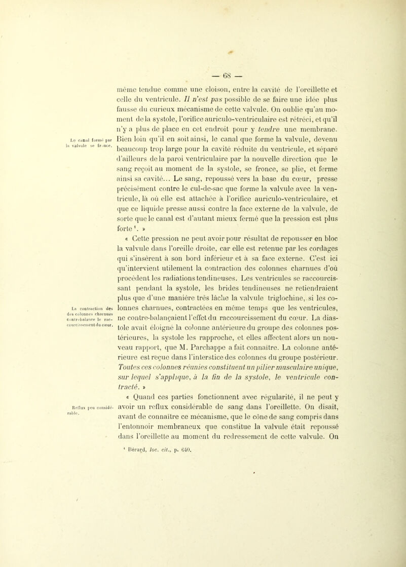 Le canal formé par la valvule se fronce. La contraction des des colonnes charnues contrebalance le rac- courcissement du cœur. Reflux peu considé- rable. même tendue comme une cloison, entre la cavité de l’oreillette et celle du ventricule. Il n'est pas possible de se faire une idée plus fausse du curieux mécanisme de cette valvule. On oublie qu’au mo- ment delà systole, l’orifice auriculo-ventriculaire est rétréci, et qu’il n’y a plus de place en cet endroit pour y tendre une membrane. Bien loin qu’il en soit ainsi, le canal que forme la valvule, devenu beaucoup trop large pour la cavité réduite du ventricule, et séparé d’ailleurs delà paroi ventriculaire par la nouvelle direction que le sang reçoit au moment de la systole, se fronce, se plie, et ferme ainsi sa cavité... Le sang, repoussé vers la base du cœur, presse précisément contre le cul-de-sac que forme la valvule avec la ven- tricule, là où elle est attachée à l’orifice auriculo-ventriculaire, et que ce liquide presse aussi contre la face externe de la valvule, de sorte que le canal est d’autant mieux fermé que la pression est plus forte 1. » « Cette pression ne peut avoir pour résultat de repousser en bloc la valvule dans l’oreille droite, car elle est retenue par les cordages qui s’insèrent à son bord inférieur et à sa face externe. C’est ici qu’intervient utilement la contraction des colonnes charnues d’où procèdent les radiations tendineuses. Les ventricules se raccourcis- sant pendant la systole, les brides tendineuses ne retiendraient plus que d’une manière très lâche la valvule triglochine, si les co- lonnes charnues, contractées en même temps que les ventricules, ne contre-balançaient l’effet du raccourcissement du cœur. La dias- tole avait éloigné la colonne antérieure du groupe des colonnes pos- térieures, la systole les rapproche, et elles affectent alors un nou- veau rapport, que M. Parchappe a fait connaître. La colonne anté- rieure est reçue dans l’interstice des colonnes du groupe postérieur. Toutes ces colonnes réunies constituent un pilier musculaire unique, sur lequel s'applique, à la fin de la systole, le ventricule con- tracté. » « Quand ces parties fonctionnent avec régularité, il ne peut y avoir un reflux considérable de sang dans l’oreillette. On disait, avant de connaître ce mécanisme, que le cône de sang compris dans l’entonnoir membraneux que constitue la valvule était repoussé dans l’oreillette au moment du redressement de cette valvule. On