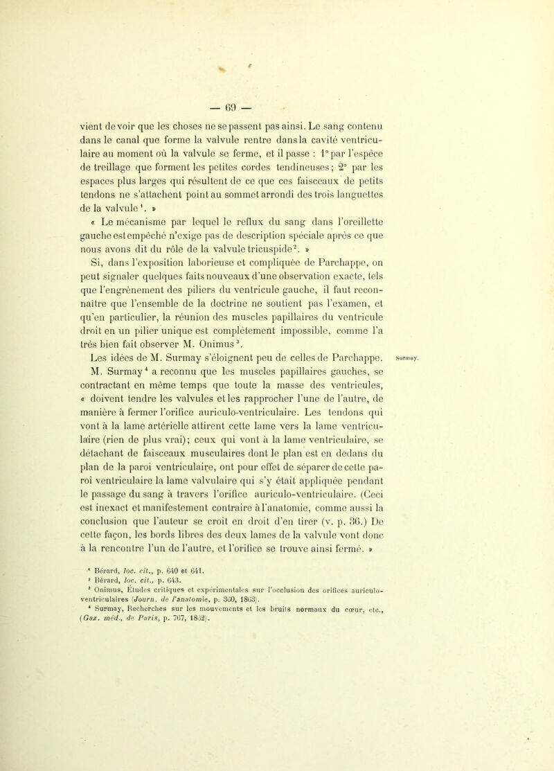 vient devoir que les choses ne se passent pas ainsi. Le sang contenu dans le canal que forme la valvule rentre dans la cavité ventricu- laire au moment où la valvule se ferme, et il passe : l°par l’espèce de treillage que forment les petites cordes tendineuses ; 2° par les espaces plus larges qui résultent de ce que ces faisceaux de petits tendons ne s’attachent point au sommet arrondi des trois languettes de la valvule'. » « Le mécanisme par lequel le reflux du sang dans l’oreillette gauche est empêché n’exige pas de description spéciale après ce que nous avons dit du rôle de la valvule tricuspide2. » Si, dans l’exposition laborieuse et compliquée de Parchappe, on peut signaler quelques faits nouveaux d’une observation exacte, tels que l’engrènement des piliers du ventricule gauche, il faut recon- naître que l’ensemble de la doctrine ne soutient pas l’examen, et qu’en particulier, la réunion des muscles papillaires du ventricule droit en un pilier unique est complètement impossible, comme l’a très bien fait observer M. Onimus3. Les idées de M. Surmay s’éloignent peu de celles de Parchappe. M. Surmay4 a reconnu que les muscles papillaires gauches, se contractant en même temps que toute la masse des ventricules, « doivent tendre les valvules et les rapprocher l’une de l’autre, de manière à fermer l’orifice auriculo-ventriculaire. Les tendons qui vont à la lame artérielle attirent cette lame vers la lame ventricu- laire (rien de plus vrai); ceux qui vont à la lame ventriculaire, se détachant de faisceaux musculaires dont le plan est en dedans du plan de la paroi ventriculaire, ont pour effet de séparer de cette pa- roi ventriculaire la lame valvulaire qui s’y était appliquée pendant le passage du sang à travers l’orifice auriculo-ventriculaire. (Ceci est inexact et manifestement contraire à l’anatomie, comme aussi la conclusion que l’auteur se croit en droit d’en tirer (v. p. 36.) De cette façon, les bords libres des deux lames de la valvule vont donc à la rencontre l’un de l’autre, et l’orifice se trouve ainsi fermé. » 3 Onimus, Etudes critiques et expérimentales sur l’occlusion des orifices auriculo- ventriculaires (Journ. de l’anatomie, p. 360, 1863). * Surmay, Becherches sur les mouvements et les bruils normaux du cœur, etc., (Gaz. méd., de Paris, p. 767, 1862). Surmay.