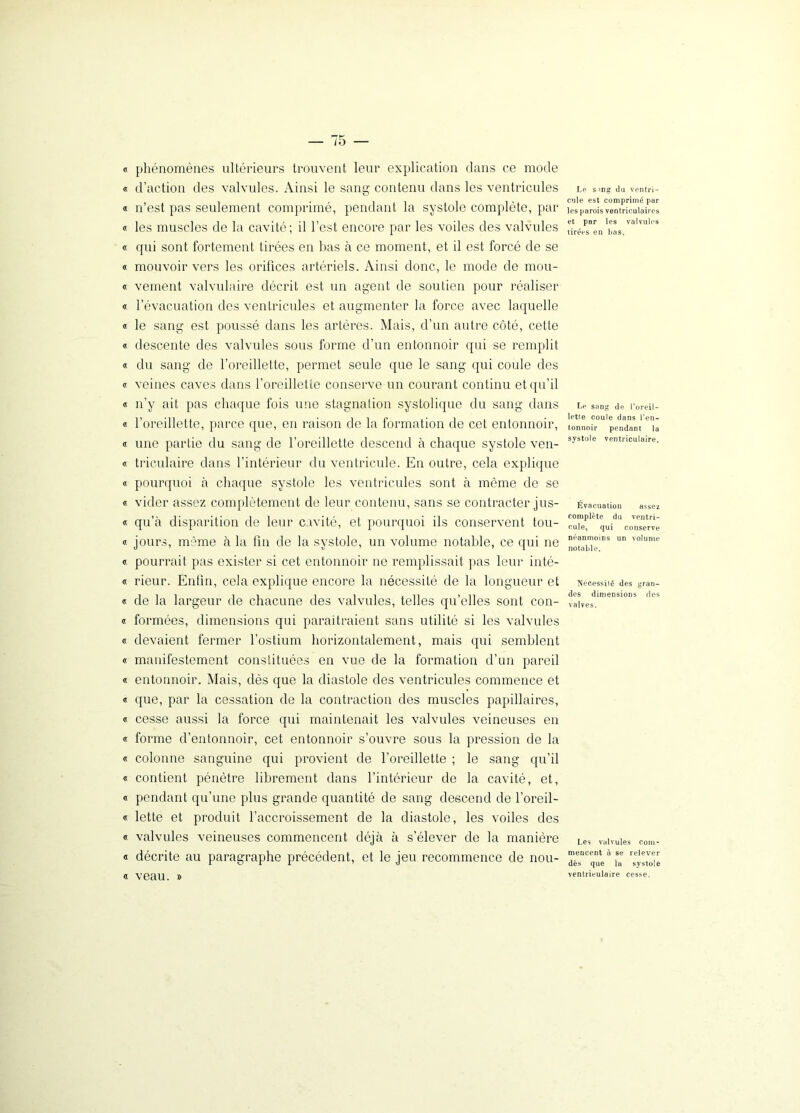 « phénomènes ultérieurs trouvent leur explication dans ce mode « d’action des valvules. Ainsi le sang contenu dans les ventricules a n’est pas seulement comprimé, pendant la systole complète, par « les muscles de la cavité; il l’est encore par les voiles des valvules « qui sont fortement tirées en bas à ce moment, et il est forcé de se « mouvoir vers les orifices artériels. Ainsi donc, le mode de mou- « veinent valvulaire décrit est un agent de soutien pour réaliser « l’évacuation des ventricules et augmenter la force avec laquelle « le sang est poussé dans les artères. Mais, d’un autre côté, cette « descente des valvules sous forme d’un entonnoir qui se remplit « du sang de l’oreillette, permet seule que le sang qui coule des « veines caves dans l’oreillette conserve un courant continu et qu’il « n’y ait pas chaque fois une stagnation systolique du sang dans « l’oreillette, parce que, en raison de la formation de cet entonnoir, « une partie du sang de l’oreillette descend à chaque systole ven- « triculaire dans l'intérieur du ventricule. En outre, cela explique « pourquoi à chaque systole les ventricules sont à môme de se « vider assez complètement de leur contenu, sans se contracter jus- « qu’à disparition de leur cavité, et pourquoi ils conservent tou- « jours, même à la fin de la systole, un volume notable, ce qui ne « pourrait pas exister si cet entonnoir ne remplissait pas leur inté- « rieur. Enfin, cela explique encore la nécessité de la longueur et « de la largeur de chacune des valvules, telles qu’elles sont con- « formées, dimensions qui paraîtraient sans utilité si les valvules « devaient fermer l’ostium horizontalement, mais qui semblent « manifestement constituées en vue de la formation d’un pareil « entonnoir. Mais, dès que la diastole des ventricules commence et « que, par la cessation de la contraction des muscles papillaires, « cesse aussi la force qui maintenait les valvules veineuses en « forme d’entonnoir, cet entonnoir s’ouvre sous la pression de la « colonne sanguine qui provient de l’oreillette ; le sang qu’il « contient pénètre librement dans l’intérieur de la cavité, et, « pendant qu’une plus grande quantité de sang descend de l’oreil- « lette et produit l’accroissement de la diastole, les voiles des « valvules veineuses commencent déjà à s’élever de la manière « décrite au paragraphe précédent, et le jeu recommence de nou- « veau. » Le s mg du ventri- cule est comprimé par les parois ventriculaires et par les valvules tirées en bas. Le sang de l’oreil- lette coule dans l’en- tonnoir pendant la systole ventriculaire. Évacuation assez complète du ventri- cule, qui conserve néanmoins un volume notable. Nécessiié des gran- des dimensions des valves. Les valvules com- mencent à se relever dès que la systole ventriculaire cesse.
