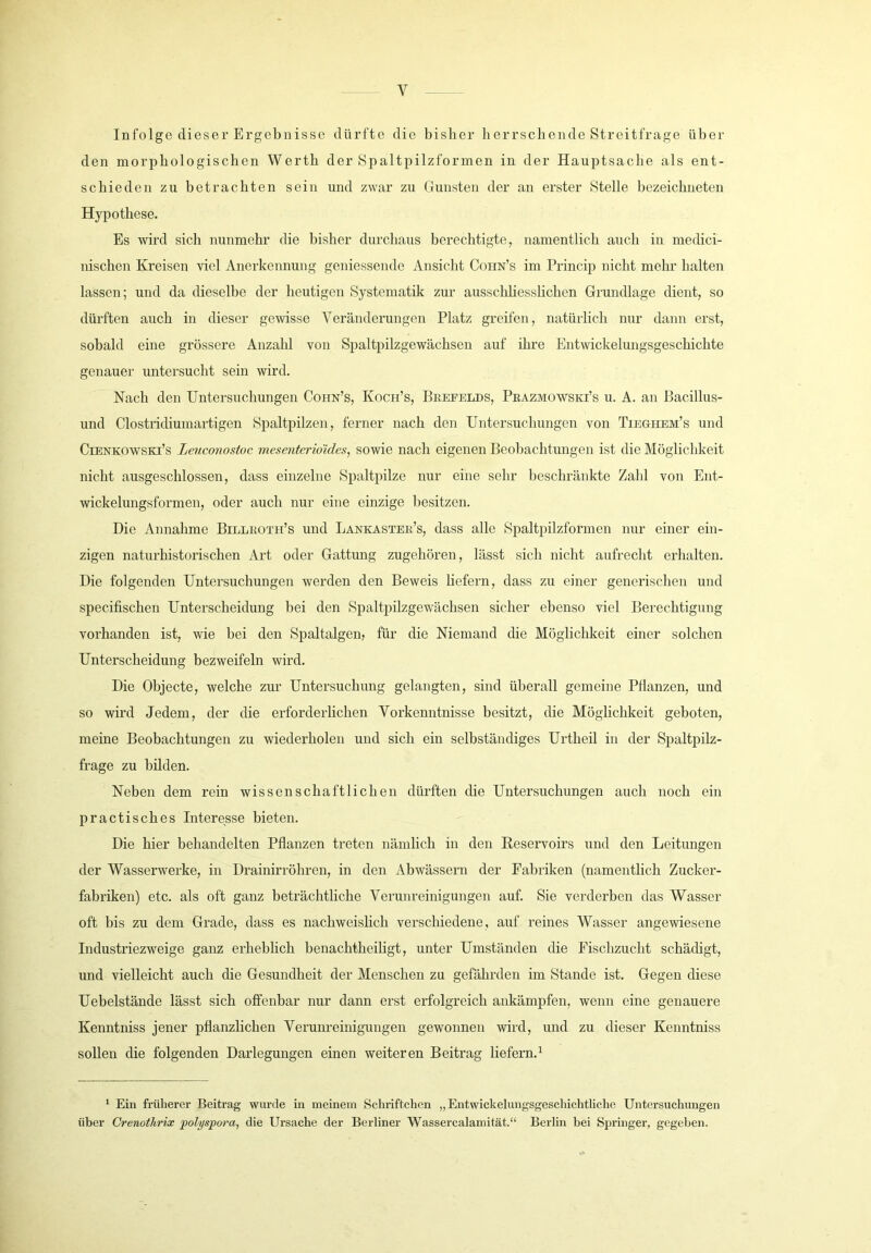Infolge dieser Ergebnisse dürfte die bisher herrschende Streitfrage über den morphologischen Werth der Spaltpilzformen in der Hauptsache als ent- schieden zu betrachten sein und zwar zu Gunsten der an erster Stelle bezeichneten Hypothese. Es wird sich nunmehr die bisher durchaus berechtigte, namentlich auch in medici- uischen Kreisen viel Anerkennung geniessende Ansicht Cohn’s im Princip nicht mehr halten lassen; und da dieselbe der heutigen Systematik zur ausschUesshchen Grundlage dient, so dürften auch in dieser gewisse Veränderungen Platz greifen, natürlich nur dann erst, sobald eine grössere Anzahl von Spaltpilzgewächsen auf ihre Entwickelungsgeschichte genauer untersucht sein wird. Nach den Untersuchungen Cohn’s, Koch’s, Beefelds, PKAZMOWSia’s u. A. an Bacillus- und Clostridiumartigen Spaltpilzen, ferner nach den Untersuchungen von Tieghem’s und CiENKOWSKi’s Leuconostoc mesenterio'ides, sowie nach eigenen Beohachtungen ist die Möglichkeit nicht ausgeschlossen, dass einzelne Spaltpilze nur eine sehr beschränkte Zahl von Ent- wickelungsformen, oder auch nur eine einzige besitzen. Die Annahme Billkoth’s und Lankastee’s, dass alle Spaltpilzformen nur einer ein- zigen naturhistorischen Art oder Gattung zugehören, lässt sich nicht aufrecht erhalten. Die folgenden Untersuchungen werden den Beweis liefern, dass zu einer generischen und specifischen Unterscheidung bei den Spaltpilzgewächsen sicher ebenso viel Berechtigung vorhanden ist, wie bei den Spaltalgen, für die Niemand die Möglichkeit einer solchen Unterscheidung bezweifeln wird. Die Objecte, welche zur Untersuchung gelangten, sind überall gemeine Pflanzen, und so wird Jedem, der die erforderlichen Vorkenntnisse besitzt, die Möglichkeit geboten, meine Beobachtungen zu wiederholen und sich ein selbständiges Urtheil in der Spaltpilz- frage zu bilden. Neben dem rein wissenschaftlichen dürften die Untersuchungen auch noch ein practisches Interesse bieten. Die hier behandelten Pflanzen treten nämlich in den Reservoirs und den Leitungen der Wasserwerke, in Drainirröhren, in den Abwässern der Fabriken (namentlich Zucker- fabriken) etc. als oft ganz beträchtliche Verunreinigungen auf. Sie verderben das Wasser oft bis zu dem Grade, dass es nachweislich verschiedene, auf reines Wasser angewiesene Industriezweige ganz erheblich benachtheihgt, unter Umständen die Fischzucht schädigt, und vielleicht auch die Gesundheit der Menschen zu gefährden im Stande ist. Gegen diese Uebelstände lässt sich offenbar nur dann erst erfolgreich ankämpfen, wenn eine genauere Kenntniss jener pflanzlichen Verunreinigungen gewonnen wird, und zu dieser Kenntniss sollen die folgenden Darlegungen einen weiteren Beitrag liefern.^ ‘ Ein früherer Beitrag wurde in meinem Schriftchen „Entwickelungsgeschichtliche Untersuchungen über CrenotJirix jpohjspora, die Ursache der Berliner Wassercalamität.“ Berlin bei Springer, gegeben.