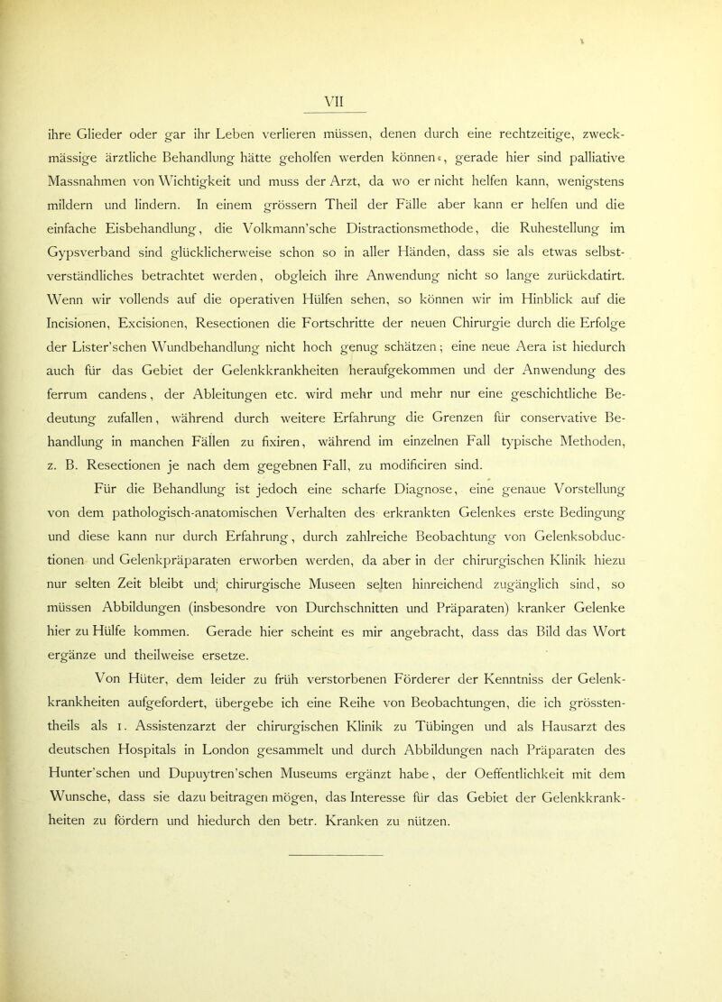 % VII ihre Glieder oder gar ihr Leben verlieren müssen, denen durch eine rechtzeitige, zweck- mässige ärztliche Behandlung hätte geholfen werden können«, gerade hier sind palliative Massnahmen von Wichtigkeit und muss der Arzt, da wo er nicht helfen kann, wenigstens mildern und lindern. In einem grossem Theil der Fälle aber kann er helfen und die einfache Eisbehandlung, die Volkmann’sche Distractionsmethode, die Ruhestellung im Gypsverband sind glücklicherweise schon so in aller Händen, dass sie als etwas selbst- verständliches betrachtet werden, obgleich ihre Anwendung nicht so lange zurückdatirt. Wenn wir vollends auf die operativen Hülfen sehen, so können wir im Hinblick auf die Incisionen, Excisionen, Resectionen die Fortschritte der neuen Chirurgie durch die Erfolge der Lister’schen Wundbehandlung nicht hoch genug schätzen; eine neue Aera ist hiedurch auch für das Gebiet der Gelenkkrankheiten heraufgekommen und der Anwendung des ferrum candens, der Ableitungen etc. wird mehr und mehr nur eine geschichtliche Be- deutung zufallen, während durch weitere Erfahrung die Grenzen für conservative Be- handlung in manchen Fällen zu fixiren, während im einzelnen Fall typische Methoden, z. B. Resectionen je nach dem gegebnen Fall, zu modificiren sind. Für die Behandlung ist jedoch eine scharfe Diagnose, eine genaue Vorstellung von dem pathologisch-anatomischen Verhalten des erkrankten Gelenkes erste Bedingung und diese kann nur durch Erfahrung, durch zahlreiche Beobachtung von Gelenksobduc- tionen und Gelenkpräparaten erworben werden, da aber in der chirurgischen Klinik hiezu nur selten Zeit bleibt und; chirurgische Museen selten hinreichend zugänglich sind, so müssen Abbildungen (insbesondre von Durchschnitten und Präparaten) kranker Gelenke hier zu Hülfe kommen. Gerade hier scheint es mir angebracht, dass das Bild das Wort ergänze und theilweise ersetze. Von Hüter, dem leider zu früh verstorbenen Förderer der Kenntniss der Gelenk- krankheiten aufgefordert, übergebe ich eine Reihe von Beobachtungen, die ich grössten- theils als i. Assistenzarzt der chirurgischen Klinik zu Tübingen und als Hausarzt des deutschen Hospitals in London gesammelt und durch Abbildungen nach Präparaten des Hunter’schen und Dupuytren’schen Museums ergänzt habe, der Oeffentlichkeit mit dem Wunsche, dass sie dazu beitragen mögen, das Interesse für das Gebiet der Gelenkkrank- heiten zu fördern und hiedurch den betr. Kranken zu nützen.