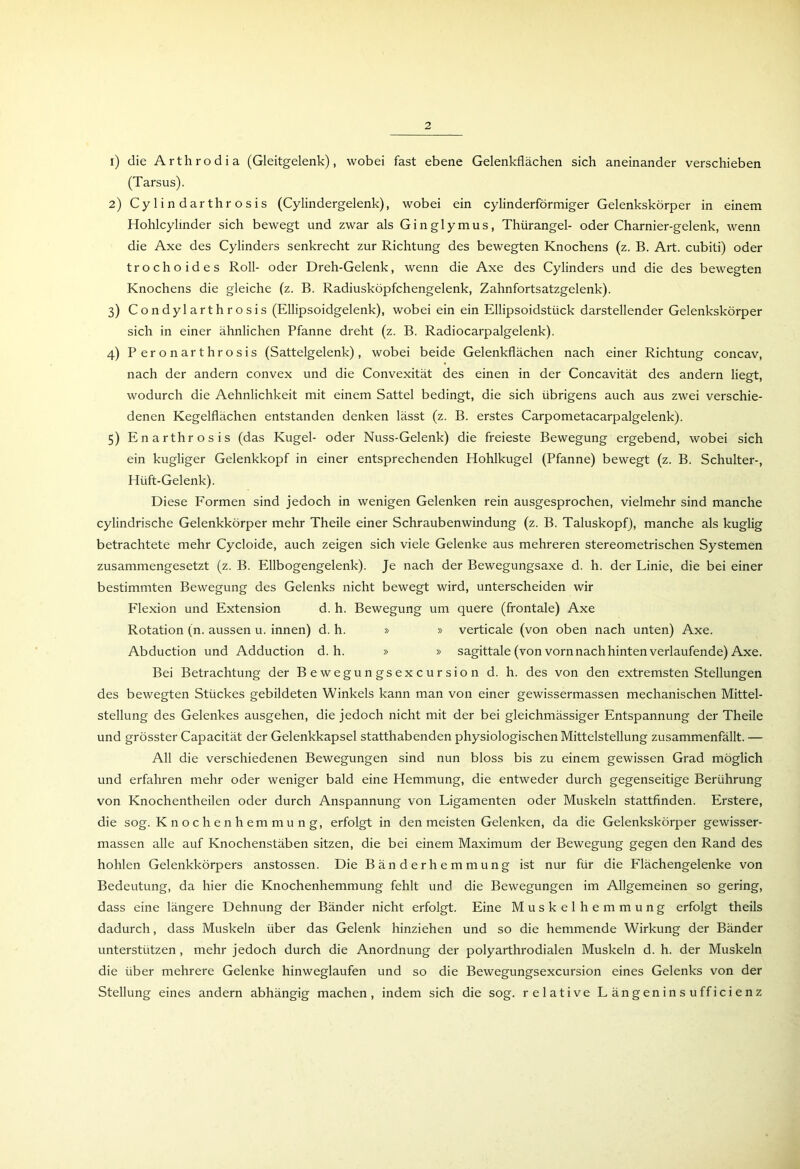 1) die Arthrodia (Gleitgelenk), wobei fast ebene Gelenkflächen sich aneinander verschieben (Tarsus). 2) Cylindarthrosis (Cylindergelenk), wobei ein cylinderförmiger Gelenkskörper in einem Hohlcylinder sich bewegt und zwar als Ginglymus, Thürangel- oder Charnier-gelenk, wenn die Axe des Cylinders senkrecht zur Richtung des bewegten Knochens (z. B. Art. cubiti) oder trochoides Roll- oder Dreh-Gelenk, wenn die Axe des Cylinders und die des bewegten Knochens die gleiche (z. B. Radiusköpfchengelenk, Zahnfortsatzgelenk). 3) Condylarthrosis (Ellipsoidgelenk), wobei ein ein Ellipsoidstiick darstellender Gelenkskörper sich in einer ähnlichen Pfanne dreht (z. B. Radiocarpalgelenk). 4) Peronarthrosis (Sattelgelenk), wobei beide Gelenkflächen nach einer Richtung concav, nach der andern convex und die Convexität des einen in der Concavität des andern liegt, wodurch die Aehnlichkeit mit einem Sattel bedingt, die sich übrigens auch aus zwei verschie- denen Kegelflächen entstanden denken lässt (z. B. erstes Carpometacarpalgelenk). 5) Enarthrosis (das Kugel- oder Nuss-Gelenk) die freieste Bewegung ergebend, wobei sich ein kugliger Gelenkkopf in einer entsprechenden Hohlkugel (Pfanne) bewegt (z. B. Schulter-, Hüft-Gelenk). Diese Formen sind jedoch in wenigen Gelenken rein ausgesprochen, vielmehr sind manche cylindrische Gelenkkörper mehr Theile einer Schraubenwindung (z. B. Taluskopf), manche als kuglig betrachtete mehr Cycloide, auch zeigen sich viele Gelenke aus mehreren stereometrischen Systemen zusammengesetzt (z. B. Ellbogengelenk). Je nach der Bewegungsaxe d. h. der Linie, die bei einer bestimmten Bewegung des Gelenks nicht bewegt wird, unterscheiden wir Flexion und Extension d. h. Bewegung um quere (frontale) Axe Rotation (n. aussen u. innen) d. h. » » verticale (von oben nach unten) Axe. Abduction und Adduction d. h. » » sagittale (von vorn nach hinten verlaufende) Axe. Bei Betrachtung der Bewegungsexcursion d. h. des von den extremsten Stellungen des bewegten Stückes gebildeten Winkels kann man von einer gewissermassen mechanischen Mittel- stellung des Gelenkes ausgehen, die jedoch nicht mit der bei gleichmässiger Entspannung der Theile und grösster Capacität der Gelenkkapsel statthabenden physiologischen Mittelstellung zusammenfällt. — All die verschiedenen Bewegungen sind nun bloss bis zu einem gewissen Grad möglich und erfahren mehr oder weniger bald eine Hemmung, die entweder durch gegenseitige Berührung von Knochentheilen oder durch Anspannung von Ligamenten oder Muskeln stattfinden. Erstere, die sog. Knochenhemmung, erfolgt in den meisten Gelenken, da die Gelenkskörper gewisser- massen alle auf Knochenstäben sitzen, die bei einem Maximum der Bewegung gegen den Rand des hohlen Gelenkkörpers anstossen. Die Bänderhemmung ist nur für die Flächengelenke von Bedeutung, da hier die Knochenhemmung fehlt und die Bewegungen im Allgemeinen so gering, dass eine längere Dehnung der Bänder nicht erfolgt. Eine Muskelhemmung erfolgt theils dadurch, dass Muskeln über das Gelenk hinziehen und so die hemmende Wirkung der Bänder unterstützen, mehr jedoch durch die Anordnung der polyarthrodialen Muskeln d. h. der Muskeln die über mehrere Gelenke hinweglaufen und so die Bewegungsexcursion eines Gelenks von der Stellung eines andern abhängig machen, indem sich die sog. relative Längeninsufficienz