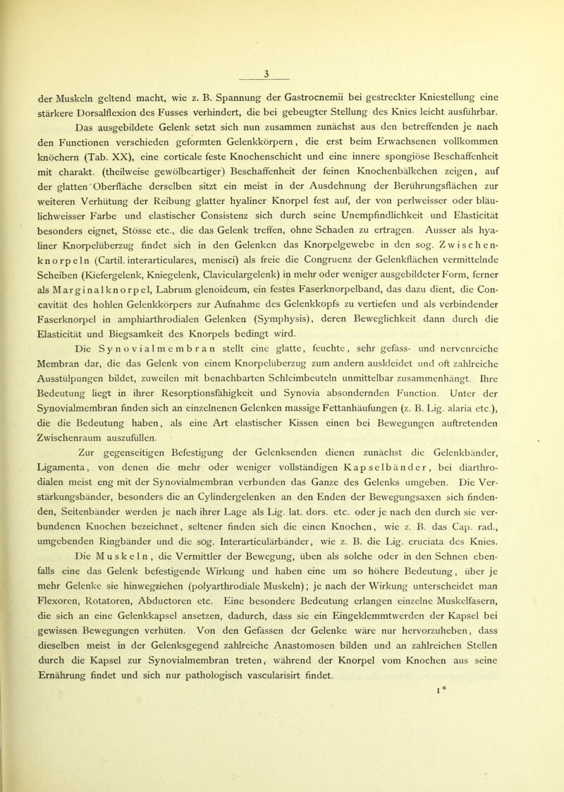 der Muskeln geltend macht, wie z. B. Spannung der Gastrocnemii bei gestreckter Kniestellung eine stärkere Dorsalflexion des Fusses Verhindert, die bei gebeugter Stellung des Knies leicht ausführbar. Das ausgebildete Gelenk setzt sich nun zusammen zunächst aus den betreffenden je nach den Functionen verschieden geformten Gelenkkörpern, die erst beim Erwachsenen vollkommen knöchern (Tab. XX), eine corticale feste Knochenschicht und eine innere spongiöse Beschaffenheit mit charakt. (theilweise gewölbeartiger) Beschaffenheit der feinen Knochenbälkchen zeigen, auf der glatten Oberfläche derselben sitzt ein meist in der Ausdehnung der Berührungsflächen zur weiteren Verhütung der Reibung glatter hyaliner Knorpel fest auf, der von perlweisser oder bläu- lichweisser Farbe und elastischer Consistenz sich durch seine Unempfindlichkeit und Elasticität besonders eignet, Stösse etc., die das Gelenk treffen, ohne Schaden zu ertragen. Ausser als hya- liner Knorpelüberzug findet sich in den Gelenken das Knorpelgewebe in den sog. Zwischen- knorpeln (Cartil. interarticulares, menisci) als freie die Congruenz der Gelenkflächen vermittelnde Scheiben (Kiefergelenk, Kniegelenk, Claviculargelenk) in mehr oder weniger ausgebildeter Form, ferner als Marginalknorpel, Labrum glenoideum, ein festes Faserknorpelband, das dazu dient, die Con- cavität des hohlen Gelenkkörpers zur Aufnahme des Gelenkkopfs zu vertiefen und als verbindender Faserknorpel in amphiarthrodialen Gelenken (Symphysis), deren Beweglichkeit dann durch die Elasticität und Biegsamkeit des Knorpels bedingt wird. Die Synovialmembran stellt eine glatte, feuchte, sehr gefäss- und nervenreiche Membran dar, die das Gelenk von einem Knorpelüberzug zum andern auskleidet und oft zahlreiche Ausstülpungen bildet, zuweilen mit benachbarten Schleimbeuteln unmittelbar zusammenhängt. Ihre Bedeutung liegt in ihrer Resorptionsfähigkeit und Synovia absondernden Function. Unter der Synovialmembran finden sich an einzelnenen Gelenken massige Fettanhäufungen (z. B. Lig. alaria etc.), die die Bedeutung haben, als eine Art elastischer Kissen einen bei Bewegungen auftretenden Zwischenraum auszufüllen. Zur gegenseitigen Befestigung der Gelenksenden dienen zunächst die Gelenkbänder, Ligamenta, von denen die mehr oder weniger vollständigen Kapselbänder, bei diarthro- dialen meist eng mit der Synovialmembran verbunden das Ganze des Gelenks umgeben. Die Ver- stärkungsbänder, besonders die an Cylindergelenken an den Enden der Bewegungsaxen sich finden- den, Seitenbänder werden je nach ihrer Lage als Lig. lat. dors. etc. oder je nach den durch sie ver- bundenen Knochen bezeichnet, seltener finden sich die einen Knochen, wie z. B. das Cap. rad., umgebenden Ringbänder und die sog. Interarticulärbänder, wie z. B. die Lig. cruciata des Knies. Die Muskeln, die Vermittler der Bewegung, üben als solche oder in den Sehnen eben- falls eine das Gelenk befestigende Wirkung und haben eine um so höhere Bedeutung, über je mehr Gelenke sie hinwegziehen (polyarthrodiale Muskeln); je nach der Wirkung unterscheidet man Flexoren, Rotatoren, Abductoren etc. Eine besondere Bedeutung erlangen einzelne Muskelfasern, die sich an eine Gelenkkapsel ansetzen, dadurch, dass sie ein Eingeklemmtwerden der Kapsel bei gewissen Bewegungen verhüten. Von den Gefässen der Gelenke wäre nur hervorzuheben, dass dieselben meist in der Gelenksgegend zahlreiche Anastomosen bilden und an zahlreichen Stellen durch die Kapsel zur Synovialmembran treten, während der Knorpel vom Knochen aus seine Ernährung findet und sich nur pathologisch vascularisirt findet. i*