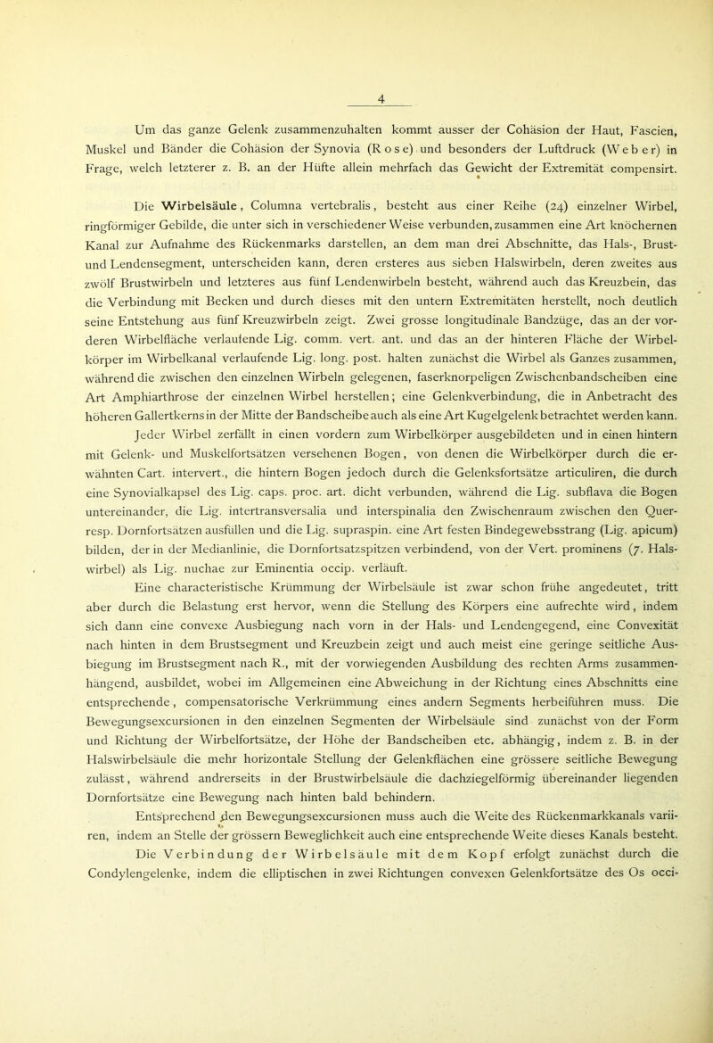 Um das ganze Gelenk zusammenzuhalten kommt ausser der Cohäsion der Haut, Fascien, Muskel und Bänder die Cohäsion der Synovia (Rose) und besonders der Luftdruck (W e b e r) in Frage, welch letzterer z. B. an der Hüfte allein mehrfach das Gewicht der Extremität compensirt. Die Wirbelsäule, Columna vertebralis, besteht aus einer Reihe (24) einzelner Wirbel, ringförmiger Gebilde, die unter sich in verschiedenerWeise verbunden, zusammen eine Art knöchernen Kanal zur Aufnahme des Rückenmarks darstellen, an dem man drei Abschnitte, das Hals-, Brust- und Lendensegment, unterscheiden kann, deren ersteres aus sieben Halswirbeln, deren zweites aus zwölf Brustwirbeln und letzteres aus fünf Lendenwirbeln besteht, während auch das Kreuzbein, das die Verbindung mit Becken und durch dieses mit den untern Extremitäten herstellt, noch deutlich seine Entstehung aus fünf Kreuzwirbeln zeigt. Zwei grosse longitudinale Bandzüge, das an der vor- deren Wirbelfläche verlaufende Lig. comm. vert. ant. und das an der hinteren Fläche der Wirbel- körper im Wirbelkanal verlaufende Lig. long. post, halten zunächst die Wirbel als Ganzes zusammen, während die zwischen den einzelnen Wirbeln gelegenen, faserknorpeligen Zwischenbandscheiben eine Art Amphiarthrose der einzelnen Wirbel hersteilen; eine Gelenkverbindung, die in Anbetracht des höheren Gallertkerns in der Mitte der Bandscheibe auch als eine Art Kugelgelenk betrachtet werden kann. Jeder Wirbel zerfällt in einen vordem zum Wirbelkörper ausgebildeten und in einen hintern mit Gelenk- und Muskelfortsätzen versehenen Bogen, von denen die Wirbelkörper durch die er- wähnten Cart. intervert., die hintern Bogen jedoch durch die Gelenksfortsätze articuliren, die durch eine Synovialkapsel des Lig. caps. proc. art. dicht verbunden, während die Lig. subflava die Bogen untereinander, die Lig. intertransversalia und interspinalia den Zwischenraum zwischen den Quer- resp. Dornfortsätzen ausfüllen und die Lig. supraspin. eine Art festen Bindegewebsstrang (Lig. apicum) bilden, der in der Medianlinie, die Dornfortsatzspitzen verbindend, von der Vert. prominens (7. Hals- wirbel) als Lig. nuchae zur Eminentia occip. verläuft. Eine characteristische Krümmung der Wirbelsäule ist zwar schon frühe angedeutet, tritt aber durch die Belastung erst hervor, wenn die Stellung des Körpers eine aufrechte wird, indem sich dann eine convexe Ausbiegung nach vorn in der Hals- und Lendengegend, eine Convexität nach hinten in dem Brustsegment und Kreuzbein zeigt und auch meist eine geringe seitliche Aus- biegung im Brustsegment nach R., mit der vorwiegenden Ausbildung des rechten Arms zusammen- hängend, ausbildet, wobei im Allgemeinen eine Abweichung in der Richtung eines Abschnitts eine entsprechende, compensatorische Verkrümmung eines andern Segments herbeiführen muss. Die Bewegungsexcursionen in den einzelnen Segmenten der Wirbelsäule sind zunächst von der Form und Richtung der Wirbelfortsätze, der Höhe der Bandscheiben etc. abhängig, indem z. B. in der Halswirbelsäule die mehr horizontale Stellung der Gelenkflächen eine grössere seitliche Bewegung zulässt, während andrerseits in der Brustwirbelsäule die dachziegelförmig übereinander liegenden Dornfortsätze eine Bewegung nach hinten bald behindern. Entsprechend flen Bewegungsexcursionen muss auch die Weite des Rückenmarkkanals varii- ren, indem an Stelle der grossem Beweglichkeit auch eine entsprechende Weite dieses Kanals besteht. Die Verbindung der Wirbelsäule mit dem Kopf erfolgt zunächst durch die Condylengelenke, indem die elliptischen in zwei Richtungen convexen Gelenkfortsätze des Os occi-