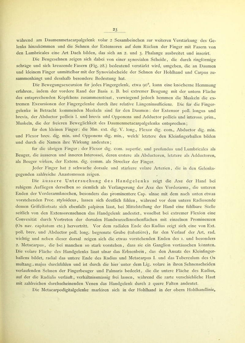 während am Daumenmetacarpalgelenk volar 2 Sesambeinchen zur weiteren Verstärkung des Ge- lenks hinzukommen und die Sehnen der Extensores auf dem Rücken der Finger mit Fasern von den Fumbricales eine Art Dach bilden, das sich an 2. und 3. Phalange ausbreitet und inserirt. Die Beugesehnen zeigen sich dabei von einer synovialen Scheide, die durch ringförmige schräge und sich kreuzende Fasern (Fig. 28.) bedeutend verstärkt wird, umgeben, die an Daumen und kleinem Finger unmittelbar mit der Synovialscheide der Sehnen der Hohlhand und Carpus zu- sammenhängt und desshalb besondere Bedeutung hat. Die Bewegungsexcursion für jedes Fingergelenk, etwa 90°, kann eine knöcherne Hemmung erfahren, indem der vordere Rand der Basis z. B. bei extremer Beugung mit der untern Fläche des entsprechenden Köpfchens zusammenstösst, vorwiegend jedoch hemmen die Muskeln die ex- tremen Excursionen der Fingergelenke durch ihre relative Fängeninsufficienz. Die für die Finger- gelenke in Betracht kommenden Muskeln sind für den Daumen : der Extensor poll. longus und brevis, der Abductor pollicis 1. und brevis und Opponens und Adductor pollicis und inteross. prim., Muskeln, die der freieren Beweglichkeit des Daumenmetacarpalgelenks entsprechen; für den kleinen Finger: die Mm. ext. dig. V. long., Flexor dig. com., Abductor dig. min. und Flexor brev. dig. min. und Opponens dig. min., welch’ letztere den Kleinfingerballen bilden und durch die Namen ihre Wirkung andeuten; für die übrigen Finger: der Flexor dig. com. superfic. und profundus und Fumbricales als Beuger, die äusseren und inneren Interossei, deren erstere als Abductoren, letztere als Adductoren, als Beuger wirken, der Extens. dig. comm. als Strecker der Finger. Jeder Finger hat 2 schwache dorsale und stärkere volare Arterien, die in den Gelenks- gegenden zahlreiche Anastomosen zeigen. Die äussere Untersuchung des Handgelenks zeigt die Axe der Hand bei ruhigem Aufliegen derselben so ziemlich als Verlängerung der Axe des Vorderarms, die unteren Enden der Vorderarmknochen, besonders das prominentere Cap. ulnae mit dem nach unten etwas vorstehenden Proc. styloideus, lassen sich deutlich fühlen , während vor dem untern Radiusende dessen Griffelfortsatz sich ebenfalls palpiren lässt, bei Mittelstellung der Hand eine fühlbare Stelle seitlich von den Extensorensehnen das Handgelenk andeutet, woselbst bei extremer Flexion eine Convexität durch Vortreten der dorsalen Handwurzelknochenflächen mit einzelnen Prominenzen (Os nav. capitatum etc.) hervortritt. Vor dem radialen Ende des Radius zeigt sich eine von Ext. poll. brev. und Abductor poll. long. begrenzte Grube (tabatiere), für den Verlauf der Art. rad. wichtig und neben dieser dorsal zeigen sich die etwas vorstehenden Enden des 1. und besonders 2. Metacarpus, die bei manchen so stark vorstehen , dass sie ein Ganglion Vortäuschen könnten. Die volare Fläche des Handgelenks lässt ulnar das Erbsenbein, das den Ansatz des Kleinfinger- ballens bildet, radial das untere Ende des Radius und Metacarpus I. und das Tuberculum des Os multang.. majus durchfühlen und ist durch die hier unter dem Fig. volare in ihren Sehnenscheiden verlaufenden Sehnen der Fingerbeuger und Palmaris bedeckt, die die untere Fläche des Radius, auf der die Radialis verläuft, verhältnissmässig frei lassen, während die zarte verschiebliche Haut mit zahlreichen durchscheinenden Venen das Handgelenk durch 2 quere Falten andeutet. Die Metacarpodigitalgelenke markiren sich in der Hohlhand in der obern Hohlhandlinie,