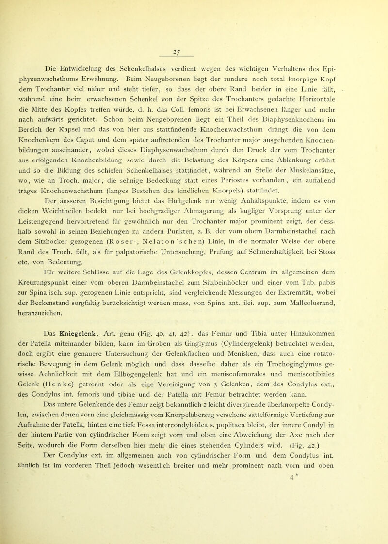 Die Entwickelung des Schenkelhalses verdient wegen des wichtigen Verhaltens des Epi- physenwachsthums Erwähnung. Beim Neugeborenen liegt der rundere noch total knorplige Kopf dem Trochanter viel näher und steht tiefer, so dass der obere Rand beider in eine Linie fällt, während eine beim erwachsenen Schenkel von der Spitze des Trochanters gedachte Horizontale die Mitte des Kopfes treffen würde, d. h. das Coli, femoris ist bei Erwachsenen länger und mehr nach aufwärts gerichtet. Schon beim Neugeborenen liegt ein Theil des Diaphysenknochens im Bereich der Kapsel und das von hier aus stattfindende Knochenwachsthum drängt die von dem Knochenkern des Caput und dem später auftretenden des Trochanter major ausgehenden Knochen- bildungen auseinander, wobei dieses Diaphysenwachsthum durch den Druck der vom Trochanter aus erfolgenden Knochenbildung sowie durch die Belastung des Körpers eine Ablenkung erfährt und so die Bildung des schiefen Schenkelhalses stattfindet, während an Stelle der Muskelansätze, wo, wie an Troch. major, die sehnige Bedeckung statt eines Periostes vorhanden, ein auffallend träges Knochenwachsthum (langes Bestehen des kindlichen Knorpels) stattfindet. Der äusseren Besichtigung bietet das Hüftgelenk nur wenig Anhaltspunkte, indem es von dicken Weichtheilen bedekt nur bei hochgradiger Abmagerung als kugliger Vorsprung unter der Leistengegend hervortretend für gewöhnlich nur den Trochanter major prominent zeigt, der dess- halb sowohl in seinen Beziehungen zu andern Punkten, z. B. der vom obern Darmbeinstachel nach dem Sitzhöcker gezogenen (Roser-, Nel at o n ’ s c he n) Linie, in die normaler Weise der obere Rand des Troch. fällt, als für palpatorische Untersuchung, Prüfung auf Schmerzhaftigkeit bei Stoss etc. von Bedeutung. Für weitere Schlüsse auf die Lage des Gelenkkopfes, dessen Centrum im allgemeinen dem Kreuzungspunkt einer vom oberen Darmbeinstachel zum Sitzbeinhöcker und einer vom Tub. pubis zur Spina isch. sup. gezogenen Linie entspricht, sind vergleichende Messungen der Extremität, wobei der Beckenstand sorgfältig berücksichtigt werden muss, von Spina ant. ilei. sup. zum Malleolusrand, heranzuziehen. Das Kniegelenk, Art. genu (Fig. 40, 41, 42), das Femur und Tibia unter Hinzukommen der Patella miteinander bilden, kann im Groben als Ginglymus (Cylindergelenk) betrachtet werden, doch ergibt eine genauere Untersuchung der Gelenkflächen und Menisken, dass auch eine rotato- rische Bewegung in dem Gelenk möglich und dass dasselbe daher als ein Trochoginglymus ge- wisse Aehnlichkeit mit dem Ellbogengelenk hat und ein meniscofemorales und meniscotibiales Gelenk (Henke) getrennt oder als eine Vereinigung von 3 Gelenken, dem des Condylus ext., des Condylus int. femoris und tibiae und der Patella mit Femur betrachtet werden kann. Das untere Gelenkende des Femur zeigt bekanntlich 2 leicht divergirende iiberknorpelte Condy- len, zwischen denen vorn eine gleichmässig vom Knorpelüberzug versehene sattelförmige Vertiefung zur Aufnahme der Patella, hinten eine tiefe P'ossa intercondyloidea s. poplitaea bleibt, der innere Condyl in der hintern Partie von cyiindrischer Form zeigt vorn und oben eine Abweichung der Axe nach der Seite, wodurch die Form derselben hier mehr die eines stehenden Cylinders wird. (Fig. 42.) Der Condylus ext. im allgemeinen auch von cyiindrischer Form und dem Condylus int. ähnlich ist im vorderen Theil jedoch wesentlich breiter und mehr prominent nach vorn und oben 4*