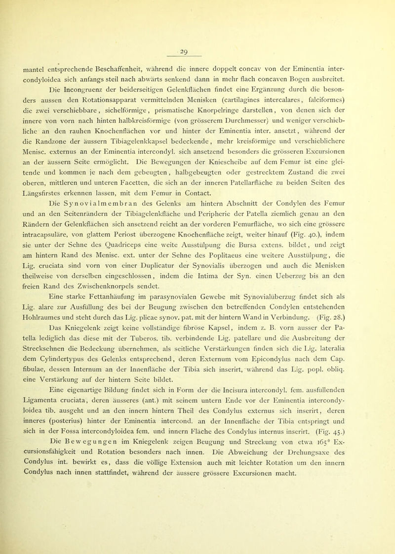 mantel entsprechende Beschaffenheit, während die innere doppelt concav von der Eminentia inter- condyloidea sich anfangs steil nach abwärts senkend dann in mehr flach concaven Bogen ausbreitet. Die Incongruenz der beiderseitigen Gelenkflächen findet eine Ergänzung durch die beson- ders aussen den Rotationsapparat vermittelnden Menisken (cartilagines intercalares, falciformes) die zwei verschiebbare , sichelförmige, prismatische Knorpelringe darstellen, von denen sich der innere von vorn nach hinten halbkreisförmige (von grösserem Durchmesser) und weniger verschieb- liche an den rauhen Knochenflächen vor und hinter der Eminentia inter. ansetzt, während der die Randzone der äussern Tibiagelenkkapsel bedeckende , mehr kreisförmige und verschieblichere Menisc. externus an der Eminentia intercondyl. sich ansetzend besonders die grösseren Excursionen an der äussern Seite ermöglicht. Die Bewegungen der Kniescheibe auf dem Femur ist eine glei- tende und kommen je nach dem gebeugten , halbgebeugten oder gestrecktem Zustand die zwei oberen, mittleren und unteren Facetten, die sich an der inneren Patellarfläche zu beiden Seiten des Längsfirstes erkennen lassen, mit dem Femur in Contact. Die Synovialmembran des Gelenks am hintern Abschnitt der Condylen des Femur und an den Seitenrändern der Tibiagelenkfläche und Peripherie der Patella ziemlich genau an den Rändern der Gelenkflächen sich ansetzend reicht an der vorderen Femurfläche, wo sich eine grössere intracapsuläre, von glattem Periost überzogene Knochenfläche zeigt, weiter hinauf (Fig. 40.), indem sie unter der Sehne des Quadriceps eine weite Ausstülpung die Bursa extens. bildet, und zeigt am hintern Rand des Menisc. ext. unter der Sehne des Poplitaeus eine weitere Ausstülpung, die Lig. cruciata sind vorn von einer Duplicatur der Synovialis überzogen und auch die Menisken theilweise von derselben eingeschlossen, indem die Intima der Syn. einen Ueberzug bis an den freien Rand des Zwischenknorpels sendet. Eine starke Fettanhäufung im parasynovialen Gewebe mit Synovialüberzug findet sich als Lig. alare zur Ausfüllung des bei der Beugung zwischen den betreffenden Condylen entstehenden Hohlraumes und steht durch das Lig. plicae synov. pat. mit der hintern Wand in Verbindung. (Fig. 28.) Das Kniegelenk zeigt keine vollständige fibröse Kapsel, indem z. B. vorn ausser der Pa- tella lediglich das diese mit der Tuberos. tib. verbindende Lig. patellare und die Ausbreitung der Strecksehnen die Bedeckung übernehmen, als seitliche Verstärkungen finden sich die Lig. lateralia dem Cylindertypus des Gelenks entsprechend, deren Externum vom Epicondylus nach dem Cap. fibulae, dessen Internum an der Innenfläche der Tibia sich inserirt,'während das Lig. popl. obliq. eine Verstärkung auf der hintern Seite bildet. Eine eigenartige Bildung findet sich in P'orm der die Incisura intercondyl. fern, ausfüllenden Ligamenta cruciata, deren äusseres (ant.) mit seinem untern Ende vor der Eminentia intercondy- loidea tib. ausgeht und an den innern hintern Theil des Condylus externus sich inserirt, deren inneres (posterius) hinter der Eminentia intercond. an der Innenfläche der Tibia entspringt und sich in der Eossa intercondyloidea fern, und innern Fläche des Condylus internus inserirt. (Fig. 45.) Die Bewegungen im Kniegelenk zeigen Beugung und Streckung von etwa 165° Ex- cursionsfähigkeit und Rotation besonders nach innen. Die Abweichung der Drehungsaxe des Condylus int. bewirkt es, dass die völlige Extension auch mit leichter Rotation um den innern Condylus nach innen stattfindet, während der äussere grössere Excursionen macht.