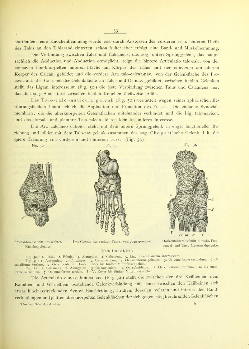 stattfinden; eine Knochenhemmung würde erst durch Anstossen des vorderen resp. hinteren Theils des Talus an den Tibiarand eintreten, schon früher aber erfolgt eine Band- und Muskelhemmung. Die Verbindung zwischen Talus und Calcaneus, das sog. untere Sprunggelenk, das haupt- sächlich die Adduction und Abduction ermöglicht, zeigt die hintere Articulatio talo-calc. von der concaven überknorpelten unteren Fläche am Körper des Talus und der convexen am oberen Körper des Calcan. gebildet und die vordere Art. talo-calcan-nav. von der Gelenkfläche des Pro- cess. ant. des Calc. mit der Gelenkfläche an Talus und Os nav. gebildet, zwischen beiden Gelenken stellt das Ligam. interosseum (P'ig. 50.) die feste Verbindung zwischen Talus und Calcaneus her, das den sog. Sinus tarsi zwischen beiden Knochen theilweise erfüllt. Das Talo-calc.-navicu largelenk (Fig. 52.) vermittelt wegen seiner sphärischen Be- rührungsflächen hauptsächlich die Supination und Pronation des Fusses. Die einfache Synovial- membran , die die überknorpelten Gelenkflächen miteinander verbindet und die Lig. talo-navicul. und das dorsale und plantare Talo-calcan. bieten kein besonderes Interesse. Die Art. calcaneo cuboid. steht mit dem untern Sprunggelenk in enger functioneller Be- ziehung und bildet mit dem Talo-nav.gelenk zusammen das sog. Chopart’sche Gelenk d. h. die quere Trennung von vorderem und hinterem Fuss. (Fig. 51.) Fig. 50. Fig. 51. Fig. 52. Frontaldurchschnitt des rechten Das Gerüste des rechten Fusses von oben gesehen. Horizontaldurchschnitt d. recht. Fuss- Knöchelgelenkes. Wurzel- und Tarso-Metatarsalgelenke. (Nach Luschka.) Fig. 50. : 1. Tibia. 2. Fibula. 3. Astragalus. 4. Calcaneus. 5. Lig. talo-calcaneum interosseum. Fig. 51. : 1. Astragalus. 2. Calcaneus. 3. Os naviculare. 4. Os cuneiforme primum. 5- Os cuneiforme secundum. 6. Os cuneiforme tertium. 7. Os cuboideum. I—V. Erster bis fünfter Mittelfussknochen. Fig. 52.: 1. Calcaneus. 2. Astragalus. 3. Os naviculare. 4. Os cuboideum. 5- Os cuneiforme primum. 6. Os cunei- forme secundum. 7. Os cuneiforme tertium. I—V. Erster bis fünfter Mittelfussknochen. Die Articulatio cuno-cuboidea-nav. (Fig. 52.) stellt die zwischen den drei Keilbeinen, dem Kahnbein und Würfelbein bestehende Gelenkverbindung mit einer zwischen den Keilbeinen sich etwas hineinerstreckenden Synovialsauskleidung, straffen, dorsalen, volaren und interossalen Band- verbindungen und platten überknorpelten Gelenkflächen der sich gegenseitig berührenden Gelenkflächen 5 Schreiber, Gelenkkrankheiten.