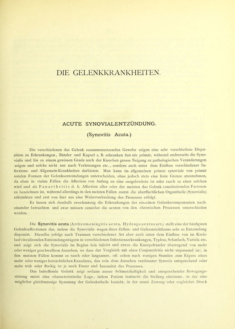 ACUTE SYNOVIALENTZÜNDUNG. (Synovitis Acuta.) Die verschiedenen das Gelenk zusammensetzenden Gewebe zeigen eine sehr verschiedene Dispo- sition zu Erkrankungen , Bänder und Kapsel z. B. erkranken fast nie primär, während andrerseits die Syno- vialis und bis zu einem gewissen Grade auch der Knochen grosse Neigung zu pathologischen Veränderungen zeigen und solche nicht nur nach Verletzungen etc., sondern auch unter dem Einfluss verschiedener In- fections- und Allgemein-Krankheiten darbieten. Man kann im allgemeinen primär synoviale von primär ostalen Formen der Gelenksentzündungen unterscheiden, ohne jedoch stets eine feste Grenze anzunehmen, da eben in vielen Fällen die Affection von Anfang an eine ausgebreitete ist oder rasch zu einer solchen wird und als Panarthritis d. h. Affection aller oder der meisten das Gelenk constituirenden Factoren zu bezeichnen ist, während allerdings in den meisten Fällen zuerst die oberflächlichen Organtheile (Synovialis) erkrankten und erst von hier aus eine Weiterverbreitung des Prozesses erfolgt. Es lassen sich desshalb zweckmässig die Erkrankungen der einzelnen Gelenkscomponenten nach- einander betrachten und zwar müssen zunächst die acuten von den chronischen Prozessen unterschieden werden. Die Synovitis acuta (Arthrom eningitis acuta. Hydrops acutus art.) stellt eine der häufigsten Gelenksaffectionen dar, indem die Synovialis wegen ihres Zellen- und Gefässreichthums sehr zu Entzündung disponirt. Dieselbe erfolgt nach Traumen verschiedener Art aber auch unter dem Einfluss von im Kreis- lauf circulirenden Entzündungsträgern in verschiedenen Infectionserkrankungen, Typhus, Scharlach, Variola etc. und zeigt sich die Synovialis im Beginn fein injicirt und etwas die Knorpelränder überragend von mehr oder weniger geschwelltem Aussehen, so dass der Vergleich mit einer Conjunctivitis nicht unpassend ist; in den meisten Fällen kommt es rasch oder langsamer, oft schon nach wenigen Stunden zum Erguss eines mehr oder weniger beträchtlichen Exsudates, das rein dem Aussehen verdünnter Synovia entsprechend oder mehr trüb oder flockig ist je nach Dauer und Intensität des Prozesses. Das betreffende Gelenk zeigt sodann ausser Schmerzhaftigkeit und entsprechender Bewegungs- störung meist eine characteristische Lage, indem Patient instinctiv die Stellung einnimmt, in der eine möglichst gleichmässige Spannung der Gelenkstheile besteht, in der somit Zerrung oder ungleicher Druck