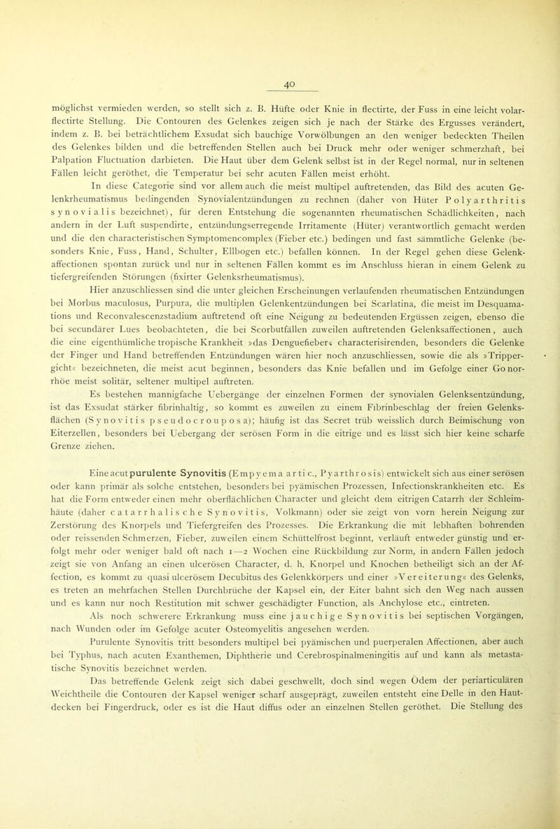 möglichst vermieden werden, so stellt sich z. B. Hüfte oder Knie in flectirte, der Fuss in eine leicht volar- flectirte Stellung. Die Contouren des Gelenkes zeigen sich je nach der Stärke des Ergusses verändert, indem z. B. bei beträchtlichem Exsudat sich bauchige Vorwölbungen an den weniger bedeckten Theilen des Gelenkes bilden und die betreffenden Stellen auch bei Druck mehr oder weniger schmerzhaft, bei Palpation Fluctuation darbieten. Die Haut über dem Gelenk selbst ist in der Regel normal, nur in seltenen Fällen leicht geröthet, die Temperatur bei sehr acuten Fällen meist erhöht. In diese Categorie sind vor allem auch die meist multipel auftretenden, das Bild des acuten Ge- lenkrheumatismus bedingenden Synovialentzündungen zu rechnen (daher von Hüter Polyarthritis synovialis bezeichnet), für deren Entstehung die sogenannten rheumatischen Schädlichkeiten, nach andern in der Luft suspendirte, entzündungserregende Irritamente (Hüter) verantwortlich gemacht werden und die den characteristischen Symptomencomplex (Fieber etc.) bedingen und fast sämmtliche Gelenke (be- sonders Knie, Fuss, Hand, Schulter, Ellbogen etc.) befallen können. In der Regel gehen diese Gelenk- affectionen spontan zurück und nur in seltenen Fällen kommt es im Anschluss hieran in einem Gelenk zu tiefergreifenden Störungen (fixirter Gelenksrheumatismus). Hier anzuschliessen sind die unter gleichen Erscheinungen verlaufenden rheumatischen Entzündungen bei Morbus maculosus, Purpura, die multiplen Gelenkentzündungen bei Scarlatina, die meist im Desquama- tions und Reconvalescenzstadium auftretend oft eine Neigung zu bedeutenden Ergüssen zeigen, ebenso die bei secundärer Lues beobachteten, die bei Scorbutfällen zuweilen auftretenden Gelenksaffectionen, auch die eine eigenthümliche tropische Krankheit »das Denguefieber« characterisirenden, besonders die Gelenke der Finger und Hand betreffenden Entzündungen wären hier noch anzuschliessen, sowie die als »Tripper- gicht« bezeichneten, die meist acut beginnen, besonders das Knie befallen und im Gefolge einer Gonor- rhöe meist solitär, seltener multipel auftreten. Es bestehen mannigfache Uebergänge der einzelnen Formen der synovialen Gelenksentzündung, ist das Exsudat stärker fibrinhaltig, so kommt es zuweilen zu einem Fibrinbeschlag der freien Gelenks- flächen (S y n o v i t i s pseudocrouposa); häufig ist das Secret trüb weisslich durch Beimischung von Eiterzellen, besonders bei Uebergang der serösen Form in die eitrige und es lässt sich hier keine scharfe Grenze ziehen. Eine acut purulente Synovitis (Empyema ar ti c., Pyarthr osis) entwickelt sich aus einer serösen oder kann primär als solche entstehen, besonders bei pyämischen Prozessen, Infectionskrankheiten etc. Es hat die Form entweder einen mehr oberflächlichen Character und gleicht dem eitrigen Catarrh der Schleim- häute (daher catarrh alische Synovitis, Volkmann) oder sie zeigt von vorn herein Neigung zur Zerstörung des Knorpels und Tiefergreifen des Prozesses. Die Erkrankung die mit lebhaften bohrenden oder reissenden Schmerzen, Fieber, zuweilen einem Schüttelfrost beginnt, verläuft entweder günstig und er- folgt mehr oder weniger bald oft nach i—2 Wochen eine Rückbildung zur Norm, in andern Fällen jedoch zeigt sie von Anfang an einen ulcerösen Character, d. h. Knorpel und Knochen betheiligt sich an der Af- fection, es kommt zu quasi ulcerösem Decubitus des Gelenkkörpers und einer »Vereiterung« des Gelenks, es treten an mehrfachen Stellen Durchbrüche der Kapsel ein, der Eiter bahnt sich den Weg nach aussen und es kann nur noch Restitution mit schwer geschädigter Function, als Anchylose etc., eintreten. Als noch schwerere Erkrankung muss eine jauchige Synovitis bei septischen Vorgängen, nach Wunden oder im Gefolge acuter Osteomyelitis angesehen werden. Purulente Synovitis tritt besonders multipel bei pyämischen und puerperalen Affectionen, aber auch bei Typhus, nach acuten Exanthemen, Diphtherie und Cerebrospinalmeningitis auf und kann als metasta- tische Synovitis bezeichnet werden. Das betreffende Gelenk zeigt sich dabei geschwellt, doch sind wegen Ödem der periarticulären Weichtheile die Contouren der Kapsel weniger scharf ausgeprägt, zuweilen entsteht eine Delle in den Haut- decken bei Fingerdruck, oder es ist die Haut diffus oder an einzelnen Stellen geröthet. Die Stellung des