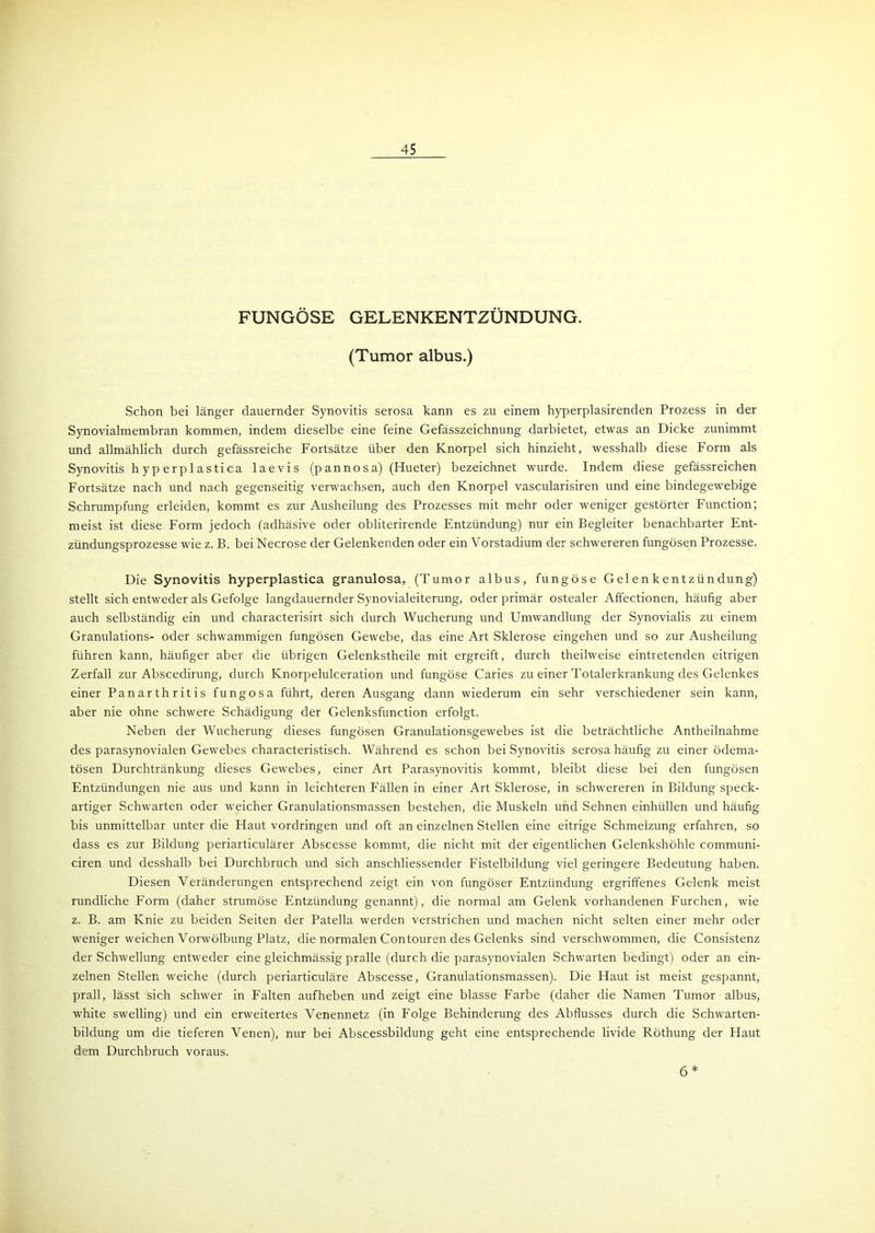 FUNGÖSE GELENKENTZÜNDUNG. (Tumor albus.) Schon bei länger dauernder Synovitis serosa kann es zu einem hyperplasirenden Prozess in der Synovialmembran kommen, indem dieselbe eine feine Gefässzeichnung darbietet, etwas an Dicke zunimmt und allmählich durch gefässreiche Fortsätze über den Knorpel sich hinzieht, wesshalb diese Form als Synovitis h yp erp 1 astica laevis (pannosa) (Hueter) bezeichnet wurde. Indem diese gefässreichen Fortsätze nach und nach gegenseitig verwachsen, auch den Knorpel vascularisiren und eine bindegewebige Schrumpfung erleiden, kommt es zur Ausheilung des Prozesses mit mehr oder weniger gestörter Function; meist ist diese Form jedoch (adhäsive oder obliterirende Entzündung) nur ein Begleiter benachbarter Ent- zündungsprozesse wie z. B. bei Necrose der Gelenkenden oder ein Vorstadium der schwereren fungösen Prozesse. Die Synovitis hyperplastica granulosa, (Tumor albus, fungöse Gelenkentzündung) stellt sich entweder als Gefolge langdauernder Synovialeiterung, oder primär ostealer Affectionen, häufig aber auch selbständig ein und characterisirt sich durch Wucherung und Umwandlung der Synovialis zu einem Granulations- oder schwammigen fungösen Gewebe, das eine Art Sklerose eingehen und so zur Ausheilung führen kann, häufiger aber che übrigen Gelenkstheile mit ergreift, durch theilweise eintretenden eitrigen Zerfall zur Abscedirung, durch Knorpelulceration und fungöse Caries zu einer Totalerkrankung des Gelenkes einer Panarthritis fungosa führt, deren Ausgang dann wiederum ein sehr verschiedener sein kann, aber nie ohne schwere Schädigung der Gelenksfunction erfolgt. Neben der Wucherung dieses fungösen Granulationsgewebes ist die beträchtliche Antheilnahme des parasynovialen Gewebes characteristisch. Während es schon bei Synovitis serosa häufig zu einer ödema- tösen Durchtränkung dieses Gewebes, einer Art Parasynovitis kommt, bleibt diese bei den fungösen Entzündungen nie aus und kann in leichteren Fällen in einer Art Sklerose, in schwereren in Bildung speck- artiger Schwarten oder weicher Granulationsmassen bestehen, die Muskeln und Sehnen einhüllen und häufig bis unmittelbar unter die Haut Vordringen und oft an einzelnen Stellen eine eitrige Schmelzung erfahren, so dass es zur Bildung periarticulärer Abscesse kommt, die nicht mit der eigentlichen Gelenkshöhle communi- ciren und desshalb bei Durchbruch und sich anschliessender Fistelbildung viel geringere Bedeutung haben. Diesen Veränderungen entsprechend zeigt ein von fungöser Entzündung ergriffenes Gelenk meist rundliche Form (daher strumöse Entzündung genannt), die normal am Gelenk vorhandenen Furchen, wie z. B. am Knie zu beiden Seiten der Patella werden verstrichen und machen nicht selten einer mehr oder weniger weichen Vorwölbung Platz, die normalen Contouren des Gelenks sind verschwommen, die Consistenz der Schwellung entweder eine gleichmässig pralle (durch die parasynovialen Schwarten bedingt) oder an ein- zelnen Stellen weiche (durch periarticuläre Abscesse, Granulationsmassen). Die Haut ist meist gespannt, prall, lässt sich schwer in Falten aufheben und zeigt eine blasse Farbe (daher die Namen Tumor albus, white swelling) und ein erweitertes Venennetz (in Folge Behinderung des Abflusses durch die Schwarten- bildung um die tieferen Venen), nur bei Abscessbildung geht eine entsprechende livide Röthung der Haut dem Durchbruch voraus. 6 *