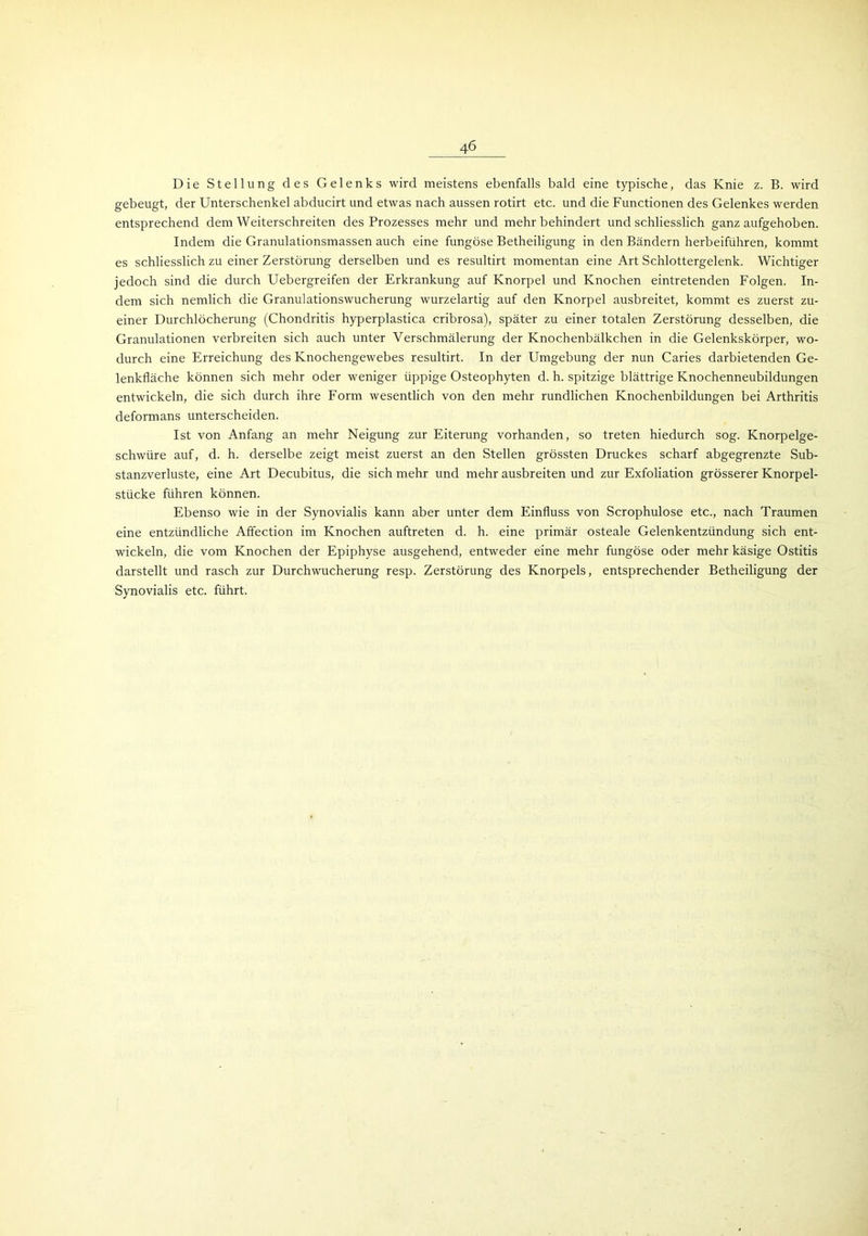 Die Stellung des Gelenks wird meistens ebenfalls bald eine typische, das Knie z. B. wird gebeugt, der Unterschenkel abducirt und etwas nach aussen rotirt etc. und die Functionen des Gelenkes werden entsprechend dem Weiterschreiten des Prozesses mehr und mehr behindert und schliesslich ganz aufgehoben. Indem die Granulationsmassen auch eine fungöse Betheiligung in den Bändern herbeiführen, kommt es schliesslich zu einer Zerstörung derselben und es resultirt momentan eine Art Schlottergelenk. Wichtiger jedoch sind die durch Uebergreifen der Erkrankung auf Knorpel und Knochen eintretenden Folgen. In- dem sich nemlich die Granulationswucherung wurzelartig auf den Knorpel ausbreitet, kommt es zuerst zu- einer Durchlöcherung (Chondritis hyperplastica cribrosa), später zu einer totalen Zerstörung desselben, die Granulationen verbreiten sich auch unter Verschmälerung der Knochenbälkchen in die Gelenkskörper, wo- durch eine Erreichung des Knochengewebes resultirt. In der Umgebung der nun Caries darbietenden Ge- lenkfläche können sich mehr oder weniger üppige Osteophyten d. h. spitzige blättrige Knochenneubildungen entwickeln, die sich durch ihre Form wesentlich von den mehr rundlichen Knochenbildungen bei Arthritis deformans unterscheiden. Ist von Anfang an mehr Neigung zur Eiterung vorhanden, so treten hiedurch sog. Knorpelge- schwüre auf, d. h. derselbe zeigt meist zuerst an den Stellen grössten Druckes scharf abgegrenzte Sub- stanzverluste, eine Art Decubitus, die sich mehr und mehr ausbreiten und zur Exfoliation grösserer Knorpel- stücke führen können. Ebenso wie in der Synovialis kann aber unter dem Einfluss von Scrophulose etc., nach Traumen eine entzündliche Affection im Knochen auftreten d. h. eine primär osteale Gelenkentzündung sich ent- wickeln, die vom Knochen der Epiphyse ausgehend, entweder eine mehr fungöse oder mehr käsige Ostitis darstellt und rasch zur Durchwucherung resp. Zerstörung des Knorpels, entsprechender Betheiligung der Synovialis etc. führt.