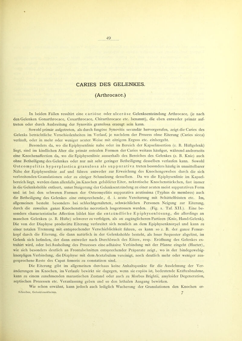 CARIES DES GELENKES. (Arthrocace.) In beiden Fällen resultirt eine cariöse oder ulceröse Gelenksentzündung Arthrocace, (je nach den Gelenken Gonarthrocace, Coxarthrocace, Chirarthrocace etc. benannt), die eben entweder primär auf- treten oder durch Ausbreitung der Synovitis granulosa erzeugt sein kann. Sowohl primär aufgetreten, als durch fungöse Synovitis secundär hervorgerufen, zeigt die Caries des Gelenks beträchtliche Verschiedenheiten im Verlauf, je nachdem der Prozess ohne Eiterung (Caries sicca) verläuft, oder in mehr oder weniger acuter Weise mit eitrigem Erguss etc. einhergeht. Besonders da, wo die Epiphysenlinie nahe oder im Bereich der Kapselinsertion (z. B. Hüftgelenk) liegt, sind im kindlichen Alter die primär ostealen Formen der Caries weitaus häufiger, während andrerseits eine Knochenaffection da, wo die Epiphysenlinie ausserhalb des Bereiches des Gelenkes (z. B. Knie) auch ohne Betheiligung des Gelenkes oder nur mit sehr geringer Betheiligung desselben verlaufen kann. Sowohl Osteomyelitis hyp erp 1 astica granulosa als suppurativa treten besonders häufig in unmittelbarer Nähe der Epiphysenlinie auf und führen entweder zur Erweichung des Knochengewebes durch die sich verbreitenden Granulationen oder zu eitriger Schmelzung desselben. Da wo die Epiphysenlinie im Kapsel- bereich liegt, werden dann allenfalls^im Knochen gebildeter Eiter, nekrotische Knochenstückchen, fast immer in die Gelenkshöhle entleert, unter Steigerung der Gelenksentzündung zu einer acuten meist suppurativen Form und ist bei den schweren Formen der Osteomyelitis suppurativa acutissima (Typhus de membres) auch die Betheiligung des Gelenkes eine entsprechende, d. i. acute Vereiterung mit Schüttelfrösten etc. Im, allgemeinen besteht besonders bei schlechtgenährten, schwächlichen Personen Neigung zur Eiterung, durch die zuweilen ganze Knochenstücke necrotisch losgestossen werden. (Fig. i. Taf. XII.). Eine be- sonders characteristische Affection bildet hier die entzündliche Epiphysenlösung, die allerdings an manchen Gelenken (z. B. Hüfte) schwerer zu verfolgen, als an zugänglicheren Partieen (Knie, Hand-Gelenk). Die von der Diaphyse producirte Eiterung verbreitet sich nemlich an dem Epiphysenknorpel und kann zu einer totalen Trennung mit entsprechender Verschieblichkeit führen, es kann so z. B. der ganze Femur- kopf durch die Eiterung, die dann natürlich in der Gelenkshöhle besteht, als loser Sequester abgelöst, im Gelenk sich befinden, der dann entweder nach Durchbruch des Eiters, resp. Eröffnung des Gelenkes ex- trahirt wird, oder bei Ausheilung des Prozesses eine adhäsive Verbindung mit der Pfanne eingeht (Hueter), wie sich besonders deutlich an Frontalschnitten entsprechender Präparate zeigt, wo in der bindegewebig- knorpligen Verbindung, die Diaphyse mit dem Acetabulum vereinigt, noch deutlich mehr oder weniger aus- gesprochene Reste des Caput femoris zu constatiren sind. Die Eiterung gibt im allgemeinen durchaus keine Anhaltspunkte für die Ausdehnung der Ver- änderungen im Knochen, im Verlaufe bewirkt sie dagegen, wenn sie copiös ist, bedeutende Kräfteabnahme, kann zu einem zunehmenden marastischen Zustand oder auch zu Morbus Brightii, amyloider Degeneration, septischen Prozessen etc. Veranlassung geben und so den lethalen Ausgang bewirken. Wie schon erwähnt, kann jedoch auch lediglich Wucherung der Granulationen den Knochen er- Schreiber, Gelenkkrankheiten. 7