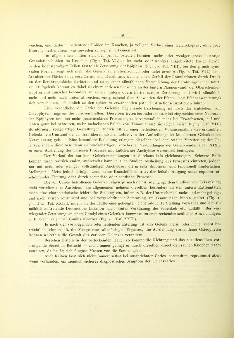weichen, und dadurch bedeutende Höhlen im Knochen, ja völligen Verlust eines Gelenkkopfes, ohne jede Eiterung herbeiführen, was zuweilen schwer zu erkennen ist. Im allgemeinen finden sich bei primär ostealen Formen mehr oder weniger grosse buchtige Granulationshöhlen im Knochen (Fig i Taf. VI.), oder mehr oder weniger ausgebreitete käsige Herde, in den höchstgradigen Fällen fast totale Zerstörung der Epiphyse (Fig. 2b. Taf. VIII); bei den primär syno- vialen Formen zeigt sich mehr die Gelenkfläche oberflächlich oder tiefer arrodirt (Fig. 1. Taf. VII.), eine Art ulceröser Fläche (ulceroese Caries, ulc. Decubitus), welche einen Zerfall der Granulationen durch Druck an der Berührungsfläche darbietet und so zu einer allmählichen Verschiebung der Berührungsflächen führt; am Hüftgelenk kommt es dabei zu einem cariösen Schwund an der hintern Pfannenwand, der Oberschenkel- kopf erfährt zunächst besonders an seiner hintern obern Partie cariöse Zerstörung und wird allmählich mehr und mehr nach hinten abweichen, entsprechend dem Schwinden der Pfanne (sog. Pfannenwanderung) sich verschieben, schliesslich zu den später zu erwähnenden path. Destructions-Luxationen führen. Eine wesentliche, die Caries der Gelenke begleitende Erscheinung ist noch das Entstehen von Osteophyten rings um die cariösen Stellen. Dieselben treten besonders massig bei eingeschlossenen Necrosen der Epiphysen und bei mehr periarticulären Prozessen, selbstverständlich mehr bei Erwachsenen, auf und fehlen ganz bei schweren, mehr malacischen Fällen von Tumor albus; sie zeigen meist (Fig. 4. Taf. VII.) dornförmig, seeigelartige Gestaltungen, führen oft zu einer bedeutenden Volumszunahme des erkrankten Gelenks, ein Umstand der zu der früheren falschen Lehre von der Auftreibung der knöchernen Gelenkenden Veranlassung gab. — Eine besondere Bedeutung erlangen dieselben bei der totalen Vereiterung des Ge- lenkes, indem dieselben dann zu brückenartigen, knöcherner Verbindungen der Gelenksenden (Taf. XIX.), zu einer Ausheilung des cariösen Prozesses mit knöcherner Anchylose wesentlich beitragen. Der Verlauf der cariösen Gelenkentzündungen ist durchaus kein gleichmässiger. Schwere Fälle können rasch tödtlich enden, andrerseits kann in allen Stadien Ausheilung des Prozesses eintreten, jedoch nur mit mehr oder weniger vollständiger Anchylose, oft in sehr difformen und functioneil hinderlichen Stellungen. Meist jedoch erfolgt, wenn keine Kunsthülfe eintritt, der lethale Ausgang unter copiöser er- schöpfender Eiterung oder durch secundäre oder septische Prozesse. Die von Caries betroffenen Gelenke zeigen je nach der Ausdehnung, dem Stadium der Erkrankung, recht verschiedenes Aussehen. Im allgemeinen nehmen dieselben besonders an den untern Extremitäten rasch eine characteristische fehlerhafte Stellung ein, indem z. B. der Unterschenkel mehr und mehr gebeugt und nach aussen rotirt wird und bei vorgeschrittener Zerstörung am Femur nach hinten gleitet (Fig. 1, 3 und 4. Taf. XXII.), indem an der Hüfte eine gebeugte, leicht adducirte Stellung vorwaltet und die all- mählich auftretende Destructions-Luxation nach hinten Verkürzung des Schenkels etc. auffällt. Bei vor- wiegender Zerstörung an einem Condyl eines Gelenkes kommt es zu entsprechenden seitlichen Abweichungen, z. B. Genu valg., bei Gonitis ulcerosa (Fig, 6. Taf. XXII.). Je nach der vorwiegenden oder fehlenden Eiterung ist das Gelenk heiss oder nicht, meist be- trächtlich schmerzhaft, die Menge eines allenfallsigen Ergusses, die Ausdehnung vorhandener Osteophyten können weiterhin die Gestalt des cariösen Gelenkes verändern. Bestehen Fisteln in der bedeckenden Haut, so kommt die Richtung und das aus denselben vor- dringende Secret in Betracht — nicht immer gelingt es durch dieselben direct den rauhen Knochen nach- zuweisen, da häufig sich fungöse Massen vor die Sonde legen. Auch Reiben lässt sich nicht immer, selbst bei ausgedehnter Caries, constatiren, repräsentirt aber, wenn vorhanden, ein ziemlich sicheres diagnostisches Symptom der Gelenkcaries.