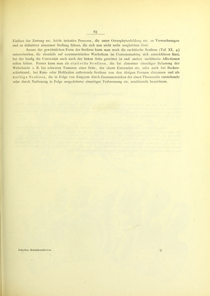 Einfluss der Zerrung etc. leicht irritative Processe, die unter Osteophytenbildung etc. zu Verwachsungen, und zu definitiver abnormer Stellung führen, die sich nun nicht mehr ausgleichen lässt. Ausser der gewöhnlichen Form der Scoliose kann man noch die rachitische Scoliose (Taf. XI, 4.) unterscheiden, die ebenfalls auf assymmetrisches Wachsthum im Costosternalring sich zurückführen lässt, bei der häufig die Convexität auch nach der linken Seite gerichtet ist und andere rachitische Affectionen selten fehlen. Ferner kann man als statische Scoliose, die bei abnormer einseitiger Belastung der Wirbelsäule z. B. bei schweren Tumoren einer Seite, der obern Extremität etc. oder auch bei Becken- schiefstand, bei Knie- oder Hüftleiden auftretende Scoliose von den übrigen Formen abtrennen und als narbige Scoliose, die in Folge von Empyem durch Zusammensinken der einen Thoraxseite entstehende oder durch Narbenzug in Folge ausgedehnter einseitiger Verbrennung etc. resultirende bezeichnen. Schreiber, Gelenkkrankheiten. 9