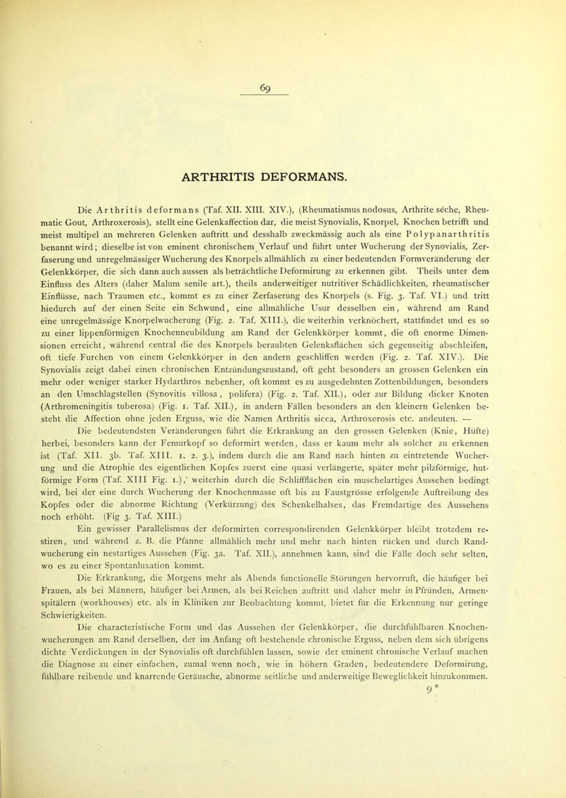 69 ARTHRITIS DEFORMANS. Die Arthritis deformans (Taf. XII. XIII. XIV.), (Rheumatismus nodosus, Arthrite seche, Rheu- matic Gout, Arthroxerosis), stellt eine Gelenkaffection dar, die meist Synovialis, Knorpel, Knochen betrifft und meist multipel an mehreren Gelenken auftritt und desshalb zweckmässig auch als eine P o 1 yp anar th ri tis benannt wird; dieselbe ist von eminent chronischem Verlauf und führt unter Wucherung der Synovialis, Zer- faserung und unregelmässiger Wucherung des Knorpels allmählich zu einer bedeutenden Formveränderung der Gelenkkörper, die sich dann auch aussen als beträchtliche Deformirung zu erkennen gibt. Theils unter dem Einfluss des Alters (daher Malum senile art.), theils anderweitiger nutritiver Schädlichkeiten, rheumatischer Einflüsse, nach Traumen etc., kommt es zu einer Zerfaserung des Knorpels (s. Eig. 3. Taf. VI.) und tritt hiedurch auf der einen Seite ein Schwund, eine allmähliche Usur desselben ein, während am Rand eine unregelmässige Knorpelwucherung (Fig. 2. Taf. XIII.), die weiterhin verknöchert, stattfindet und es so zu einer lippenförmigen Knochenneubildung am Rand der Gelenkkörper kommt, die oft enorme Dimen- sionen erreicht, während central die des Knorpels beraubten Gelenksflächen sich gegenseitig abschleifen, oft tiefe Furchen von einem Gelenkkörper in den andern geschliffen werden (Fig. 2. Taf. XIV.). Die Synovialis zeigt dabei einen chronischen Entzündungszustand, oft geht besonders an grossen Gelenken ein mehr oder weniger starker Hydarthros nebenher, oft kommt es zu ausgedehnten Zottenbildungen, besonders an den Umschlagstellen (Synovitis villosa, polifera) (Fig. 2. Taf. XII.), oder zur Bildung dicker Knoten (Arthromeningitis tuberosa) (Fig. 1. Taf. XII.), in andern Fällen besonders an den kleinern Gelenken be- steht die Affection ohne jeden Erguss, wie die Namen Arthritis sicca, Arthroxerosis etc. andeuten. — Die bedeutendsten Veränderungen führt die Erkrankung an den grossen Gelenken (Knie, Hüfte) herbei, besonders kann der Femurkopf so deformirt werden, dass er kaum mehr als solcher zu erkennen ist (Taf. XII. 3b. Taf. XIII. x. 2. 3.), indem durch die am Rand nach hinten zu eintretende Wucher- ung und die Atrophie des eigentlichen Kopfes zuerst eine quasi verlängerte, später mehr pilzförmige, hut- förmige Form (Taf. XIII Fig. 1.),' weiterhin durch die Schliffflächen ein muschelartiges Aussehen bedingt wird, bei der eine durch Wucherung der Knochenmasse oft bis zu Faustgrösse erfolgende Auftreibung des Kopfes oder die abnorme Richtung (Verkürzung) des Schenkelhalses, das Fremdartige des Aussehens noch erhöht. (Fig 3. Taf. XIII.) Ein gewisser Parallelismus der deformirten correspondirenden Gelenkkörper bleibt trotzdem re- stiren, und während z. B. die Pfanne allmählich mehr und mehr nach hinten rücken und durch Rand- wucherung ein nestartiges Aussehen (Fig. 3a. Taf. XII.), annehmen kann, sind die Fälle doch sehr selten, wo es zu einer Spontanluxation kommt. Die Erkrankung, die Morgens mehr als Abends functionelle Störungen hervorruft, die häufiger bei Frauen, als bei Männern, häufiger bei Armen, als bei Reichen auftritt und daher mehr in Pfründen, Armen- spitälern (workhouses) etc. als in Kliniken zur Beobachtung kommt, bietet für die Erkennung nur geringe Schwierigkeiten. Die characteristische Form und das Aussehen der Gelenkkörper, die durchfühlbaren Knochen- wucherungen am Rand derselben, der im Anfang oft bestehende chronische Erguss, neben dem sich übrigens dichte Verdickungen in der Synovialis oft durchfühlen lassen, sowie der eminent chronische Verlauf machen die Diagnose zu einer einfachen, zumal wenn noch, wie in hohem Graden, bedeutendere Deformirung, fühlbare reibende und knarrende Geräusche, abnorme seitliche und anderweitige Beweglichkeit hinzukommen. 9*