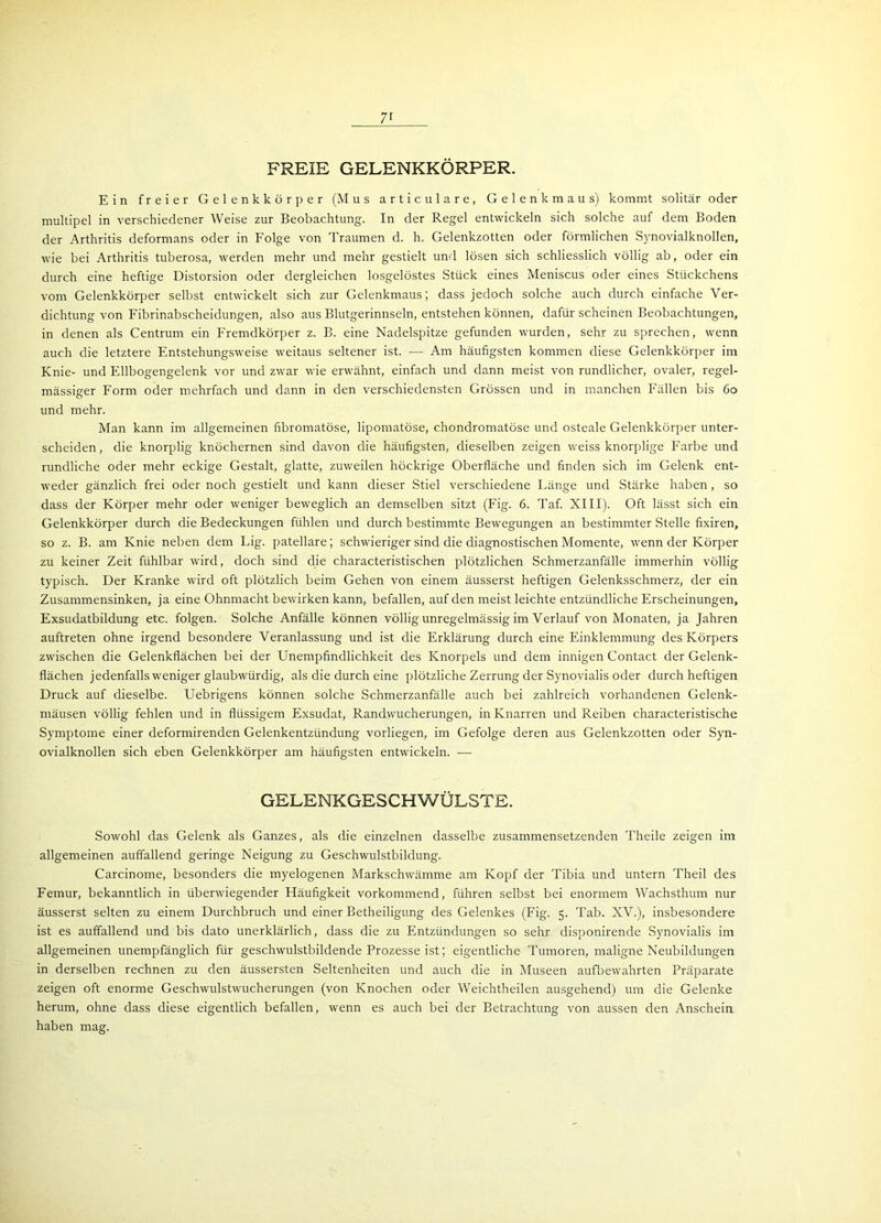 7r FREIE GEEENKKÖRPER. Ein freier Gelenkkörper (Mus articulare, Gelenkmaus) kommt solitär oder multipel in verschiedener Weise zur Beobachtung. In der Regel entwickeln sich solche auf dem Boden der Arthritis deformans oder in Folge von Traumen d. h. Gelenkzotten oder förmlichen Synovialknollen, wie bei Arthritis tuberosa, werden mehr und mehr gestielt und lösen sich schliesslich völlig ab, oder ein durch eine heftige Distorsion oder dergleichen losgelöstes Stück eines Meniscus oder eines Stückchens vom Gelenkkörper selbst entwickelt sich zur Gelenkmaus; dass jedoch solche auch durch einfache Ver- dichtung von Fibrinabscheidungen, also aus Blutgerinnseln, entstehen können, dafür scheinen Beobachtungen, in denen als Centrum ein Fremdkörper z. B. eine Nadelspitze gefunden wurden, sehr zu sprechen, wenn auch die letztere Entstehungsweise weitaus seltener ist. — Am häufigsten kommen diese Gelenkkörper im Knie- und Ellbogengelenk vor und zwar wie erwähnt, einfach und dann meist von rundlicher, ovaler, regel- mässiger Form oder mehrfach und dann in den verschiedensten Grössen und in manchen Fällen bis 60 und mehr. Man kann im allgemeinen fibromatöse, lipomatöse, chondromatöse und osteale Gelenkkörper unter- scheiden, die knorplig knöchernen sind davon die häufigsten, dieselben zeigen weiss knorplige Farbe und rundliche oder mehr eckige Gestalt, glatte, zuweilen höckrige Oberfläche und finden sich im Gelenk ent- weder gänzlich frei oder noch gestielt und kann dieser Stiel verschiedene Länge und Stärke haben, so dass der Körper mehr oder weniger beweglich an demselben sitzt (Fig. 6. Taf. XIII). Oft lässt sich ein Gelenkkörper durch die Bedeckungen fühlen und durch bestimmte Bewegungen an bestimmter Stelle fixiren, so z. B. am Knie neben dem Lig. patellare; schwieriger sind die diagnostischen Momente, wenn der Körper zu keiner Zeit fühlbar wird, doch sind die characteristischen plötzlichen Schmerzanfälle immerhin völlig typisch. Der Kranke wird oft plötzlich beim Gehen von einem äusserst heftigen Gelenksschmerz, der ein Zusammensinken, ja eine Ohnmacht bewirken kann, befallen, auf den meist leichte entzündliche Erscheinungen, Exsudatbildung etc. folgen. Solche Anfälle können völlig unregelmässig im Verlauf von Monaten, ja Jahren auftreten ohne irgend besondere Veranlassung und ist die Erklärung durch eine Einklemmung des Körpers zwischen die Gelenkflächen bei der Unempfindlichkeit des Knorpels und dem innigen Contact der Gelenk- flächen jedenfalls weniger glaubwürdig, als die durch eine plötzliche Zerrung der Synovialis oder durch heftigen Druck auf dieselbe. Uebrigens können solche Schmerzanfälle auch bei zahlreich vorhandenen Gelenk- mäusen völlig fehlen und in flüssigem Exsudat, Randwucherungen, in Knarren und Reiben characteristische Symptome einer deformirenden Gelenkentzündung vorliegen, im Gefolge deren aus Gelenkzotten oder Syn- ovialknollen sich eben Gelenkkörper am häufigsten entwickeln. — GELENKGESCHWÜLSTE. Sowohl das Gelenk als Ganzes, als die einzelnen dasselbe zusammensetzenden Theile zeigen im allgemeinen auffallend geringe Neigung zu Geschwulstbildung. Carcinome, besonders die myelogenen Markschwämme am Kopf der Tibia und untern Theil des Femur, bekanntlich in überwiegender Häufigkeit vorkommend, führen selbst bei enormem Wachsthum nur äusserst selten zu einem Durchbruch und einer Betheiligung des Gelenkes (Fig. 5. Tab. XV.), insbesondere ist es auffallend und bis dato unerklärlich, dass die zu Entzündungen so sehr disponirende Synovialis im allgemeinen unempfänglich für geschwulstbildende Prozesse ist; eigentliche Tumoren, maligne Neubildungen in derselben rechnen zu den äussersten Seltenheiten und auch die in Museen aufbewahrten Präparate zeigen oft enorme Geschwulstwucherungen (von Knochen oder Weichtheilen ausgehend) um die Gelenke herum, ohne dass diese eigentlich befallen, wenn es auch bei der Betrachtung von aussen den Anschein haben mag.