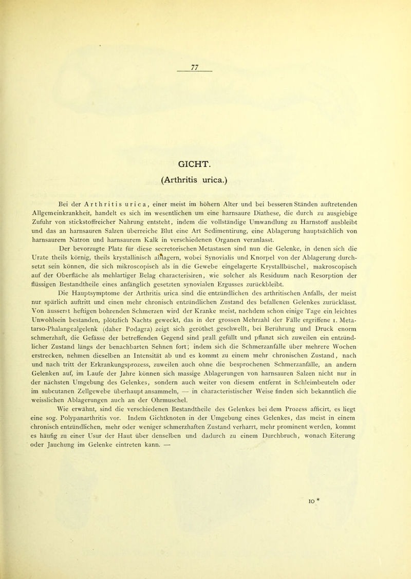 GICHT. (Arthritis urica.) Bei der Arthritis urica, einer meist im höhern Alter und bei besseren Ständen auftretenden Allgemeinkrankheit, handelt es sich im wesentlichen um eine harnsaure Diathese, die durch zu ausgiebige Zufuhr von stickstoffreicher Nahrung entsteht, indem die vollständige Umwandlung zu Harnstoff ausbleibt und das an harnsauren Salzen überreiche Blut eine Art Sedimentirung, eine Ablagerung hauptsächlich von harnsaurem Natron und harnsaurem Kalk in verschiedenen Organen veranlasst. Der bevorzugte Platz für diese secretorischen Metastasen sind nun die Gelenke, in denen sich die Urate theils körnig, theils krystallinisch alalagern, wobei Synovialis und Knorpel von der Ablagerung durch- setzt sein können, die sich mikroscopisch als in die Gewebe eingelagerte Krystallbüschel, makroscopisch auf der Oberfläche als mehlartiger Belag characterisiren, wie solcher als Residuum nach Resorption der flüssigen Bestandtheile eines anfänglich gesetzten synovialen Ergusses zurückbleibt. Die Hauptsymptome der Arthritis urica sind die entzündlichen des arthritischen Anfalls, der meist nur spärlich auftritt und einen mehr chronisch entzündlichen Zustand des befallenen Gelenkes zurücklässt. Von äusserst heftigen bohrenden Schmerzen wird der Kranke meist, nachdem schon einige Tage ein leichtes Unwohlsein bestanden, plötzlich Nachts geweckt, das in der grossen Mehrzahl der Fälle ergriffene i. Meta- tarso-Phalangealgelenk (daher Podagra) zeigt sich geröthet geschwellt, bei Berührung und Druck enorm schmerzhaft, die Gefässe der betreffenden Gegend sind prall gefüllt und pflanzt sich zuweilen ein entzünd- licher Zustand längs der benachbarten Sehnen fort; indem sich die Schmerzanfälle über mehrere Wochen erstrecken, nehmen dieselben an Intensität ab und es kommt zu einem mehr chronischen Zustand, nach und nach tritt der Erkrankungsprozess, zuweilen auch ohne die besprochenen Schmerzanfälle, an andern Gelenken auf, im Laufe der Jahre können sich massige Ablagerungen von harnsauren Salzen nicht nur in der nächsten Umgebung des Gelenkes, sondern auch weiter von diesem entfernt in Schleimbeuteln oder im subcutanen Zellgewebe überhaupt ansammeln, —- in characteristischer Weise finden sich bekanntlich die weisslichen Ablagerungen auch an der Ohrmuschel. Wie erwähnt, sind die verschiedenen Bestandtheile des Gelenkes bei dem Prozess afficirt, es liegt eine sog. Polypanarthritis vor. Indem Gichtknoten in der Umgebung eines Gelenkes, das meist in einem chronisch entzündlichen, mehr oder weniger schmerzhaften Zustand verharrt, mehr prominent werden, kommt es häufig zu einer Usur der Haut über denselben und dadurch zu einem Durchbruch, wonach Eiterung oder Jauchung im Gelenke eintreten kann. — * IO