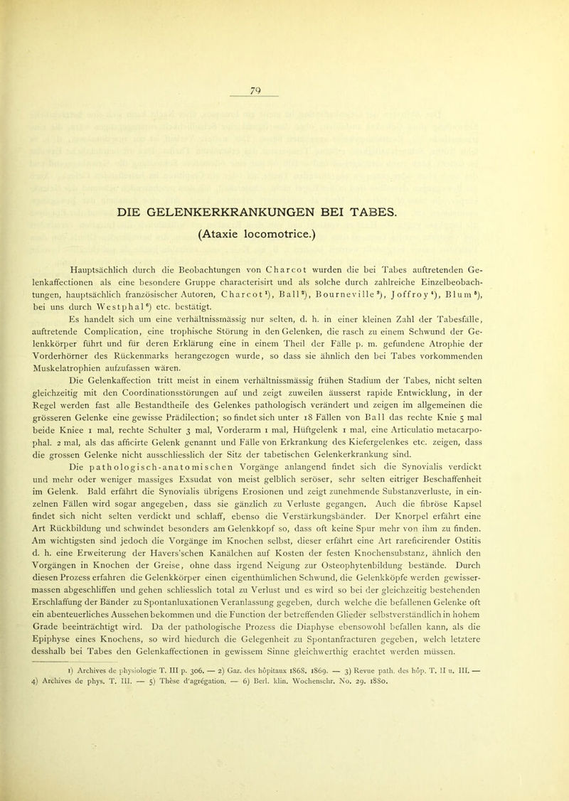 DIE GELENKERKRANKUNGEN BEI TABES. (Ataxie locomotrice.) Hauptsächlich durch die Beobachtungen von C har cot wurden die bei Tabes auftretenden Ge- lenkaffectionen als eine besondere Gruppe characterisirt und als solche durch zahlreiche Einzelbeobach- tungen, hauptsächlich französischer Autoren, C har cot1), Ball8), Bourneville3), Joffroy4), Blum6), bei uns durch Westphal6) etc. bestätigt. Es handelt sich um eine verhältnissmässig nur selten, d. h. in einer kleinen Zahl der Tabesfälle, auftretende Complication, eine trophische Störung in den Gelenken, die rasch zu einem Schwund der Ge- lenkkörper führt und für deren Erklärung eine in einem Theil der Fälle p. m. gefundene Atrophie der Vorderhörner des Rückenmarks herangezogen wurde, so dass sie ähnlich den bei Tabes vorkommenden Muskelatrophien aufzufassen wären. Die Gelenkaffection tritt meist in einem verhältnissmässig frühen Stadium der Tabes, nicht selten gleichzeitig mit den Coordinationsstörungen auf und zeigt zuweilen äusserst rapide Entwicklung, in der Regel werden fast alle Bestandtheile des Gelenkes pathologisch verändert und zeigen im allgemeinen die grösseren Gelenke eine gewisse Prädilection; so findet sich unter 18 Fällen von Ball das rechte Knie 5 mal beide Kniee 1 mal, rechte Schulter 3 mal, Vorderarm 1 mal, Hüftgelenk 1 mal, eine Articulatio metacarpo- phal. 2 mal, als das afficirte Gelenk genannt und Fälle von Erkrankung des Kiefergelenkes etc. zeigen, dass die grossen Gelenke nicht ausschliesslich der Sitz der tabetischen Gelenkerkrankung sind. Die p ath ologisch-anato mi sehen Vorgänge anlangend findet sich die Synovialis verdickt und mehr oder weniger massiges Exsudat von meist gelblich seröser, sehr selten eitriger Beschaffenheit im Gelenk. Bald erfährt die Synovialis übrigens Erosionen und zeigt zunehmende Substanzverluste, in ein- zelnen Fällen wird sogar angegeben, dass sie gänzlich zu Verluste gegangen. Auch die fibröse Kapsel findet sich nicht selten verdickt und schlaff, ebenso die Verstärkungsbänder. Der Knorpel erfährt eine Art Rückbildung und schwindet besonders am Gelenkkopf so, dass oft keine Spur mehr von ihm zu finden. Am wichtigstexr sind jedoch die Vorgänge im Knochen selbst, dieser erfährt eine Art rareficirender Ostitis d. h. eine Erweiterung der Havers’schen Kanälchen auf Kosten der festen Knochensubstanz, ähnlich den Vorgängen in Knochen der Greise, ohne dass irgend Neigung zur Osteophytenbildung bestände. Durch diesen Prozess erfahren die Gelenkkörper einen eigenthümlichen Schwund, die Gelenkköpfe werden gewisser- massen abgeschliffen und gehen schliesslich total zu Verlust und es wird so bei der gleichzeitig bestehenden Erschlaffung der Bänder zu Spontanluxationen Veranlassung gegeben, durch welche die befallenen Gelenke oft ein abenteuerliches Aussehen bekommen und die Function der betreffenden Glieder selbstverständlich in hohem Grade beeinträchtigt wird. Da der pathologische Prozess die Diaphyse ebensowohl befallen kann, als die Epiphyse eines Knochens, so wird hiedurch die Gelegenheit zu Spontanfracturen gegeben, welch letztere desshalb bei Tabes den Gelenkaffectionen in gewissem Sinne gleichwerthig erachtet werden müssen. 1) Archives de physiologie T. III p. 306. — 2) Gaz. des liopitaux 1868. 1869. — 3) Revue path. des hop. T. II u. III. — 4) Archives de phys. T. III. — 5) These d’agregation. — 6) Beil. klin. Wochenschr. No. 29. 1880.