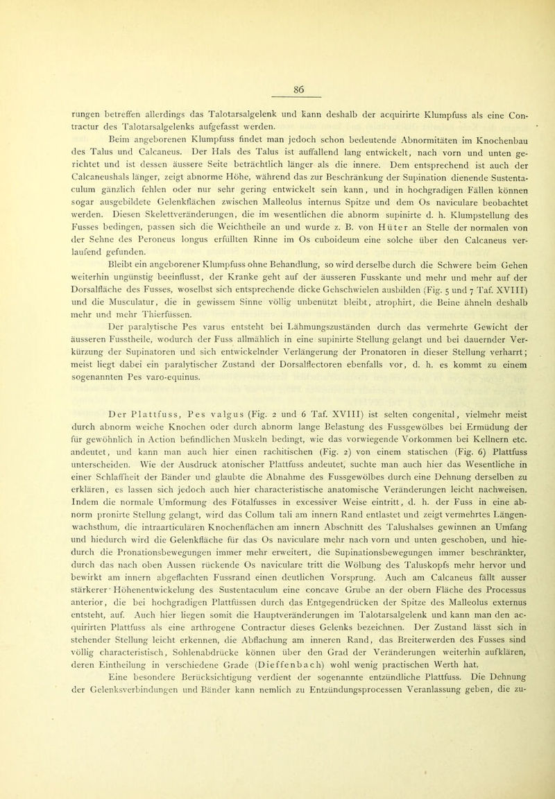 rungen betreffen allerdings das Talotarsalgelenk und kann deshalb der acquirirte Klumpfuss als eine Con- tractur des Talotarsalgelenks aufgefasst werden. Beim angeborenen Klumpfuss findet man jedoch schon bedeutende Abnormitäten im Knochenbau des Talus und Calcaneus. Der Hals des Talus ist auffallend lang entwickelt, nach vorn und unten ge- richtet und ist dessen äussere Seite beträchtlich länger als die innere. Dem entsprechend ist auch der Calcaneushals länger, zeigt abnorme Höhe, während das zur Beschränkung der Supination dienende Sustenta- culum gänzlich fehlen oder nur sehr gering entwickelt sein kann, und in hochgradigen Fällen können sogar ausgebildete Gelenkfiächen zwischen Malleolus internus Spitze und dem Os naviculare beobachtet werden. Diesen Skelettveränderungen, die im wesentlichen die abnorm supinirte d. h. Klumpstellung des Fusses bedingen, passen sich die Weichtheile an und wurde z. B. von Hüter an Stelle der normalen von der Sehne des Peroneus longus erfüllten Rinne im Os cuboideum eine solche über den Calcaneus ver- laufend gefunden. Bleibt ein angeborener Klumpfuss ohne Behandlung, so wird derselbe durch die Schwere beim Gehen weiterhin ungünstig beeinflusst, der Kranke geht auf der äusseren Fusskante und mehr und mehr auf der Dorsalfläche des Fusses, woselbst sich entsprechende dicke Gehschwielen ausbilden (Fig. 5 und 7 Taf. XVIII) und die Musculatur, die in gewissem Sinne völlig unbenützt bleibt, atrophirt, die Beine ähneln deshalb mehr und mehr Thierfüssen. Der paralytische Pes varus entsteht bei Lähmungszuständen durch das vermehrte Gewicht der äusseren Fusstheile, wodurch der Fuss allmählich in eine supinirte Stellung gelangt und bei dauernder Ver- kürzung der Supinatoren und sich entwickelnder Verlängerung der Pronatoren in dieser Stellung verharrt; meist liegt dabei ein paralytischer Zustand der Dorsalflectoren ebenfalls vor, d. h. es kommt zu einem sogenannten Pes varo-equinus. Der Plattfuss, Pes valgus (Fig. 2 und 6 Taf. XVIII) ist selten congenital, vielmehr meist durch abnorm weiche Knochen oder durch abnorm lange Belastung des Fussgewölbes bei Ermüdung der für gewöhnlich in Action befindlichen Muskeln bedingt, wie das vorwiegende Vorkommen bei Kellnern etc. andeutet, und kann man auch hier einen rachitischen (Fig. 2) von einem statischen (Fig. 6) Plattfuss unterscheiden. Wie der Ausdruck atonischer Plattfuss andeutet, suchte man auch hier das Wesentliche in einer Schlaffheit der Bänder und glaubte die Abnahme des Fussgewölbes durch eine Dehnung derselben zu erklären, es lassen sich jedoch auch hier characteristische anatomische Veränderungen leicht nachweisen. Indem die normale Lhnformung des Fötalfusses in excessiver Weise eintritt, d. h. der Fuss in eine ab- norm pronirte Stellung gelangt, wird das Collum tali am innern Rand entlastet und zeigt vermehrtes Längen- wachsthum, die intraarticulären Knochenflächen am innern Abschnitt des Talushalses gewinnen an Umfang und hiedurch wird die Gelenkfläche für das Os naviculare mehr nach vorn und unten geschoben, und hie- durch die Pronationsbewegungen immer mehr erweitert, die Supinationsbewegungen immer beschränkter, durch das nach oben Aussen rückende Os naviculare tritt die Wölbung des Taluskopfs mehr hervor und bewirkt am innern abgeflachten Fussrand einen deutlichen Vorsprung. Auch am Calcaneus fällt ausser stärkerer' Höhenentwickelung des Sustentaculum eine concave Grube an der obern Fläche des Processus anterior, die bei hochgradigen Plattfüssen durch das Entgegendrücken der Spitze des Malleolus externus entsteht, auf. Auch hier liegen somit die Hauptveränderungen im Talotarsalgelenk und kann man den ac- quirirten Plattfuss als eine arthrogene Contractur dieses Gelenks bezeichnen. Der Zustand lässt sich in stehender Stellung leicht erkennen, die Abflachung am inneren Rand, das Breiterwerden des Fusses sind völlig characteristisch, Sohlenabdrücke können über den Grad der Veränderungen weiterhin aufklären, deren Eintheilung in verschiedene Grade (D ie f fe nb a c h) wohl wenig practischen Werth hat. Eine besondere Berücksichtigung verdient der sogenannte entzündliche Plattfuss. Die Dehnung der Gelenksverbindungen und Bänder kann nemlich zu Entzündungsprocessen Veranlassung geben, die zu-