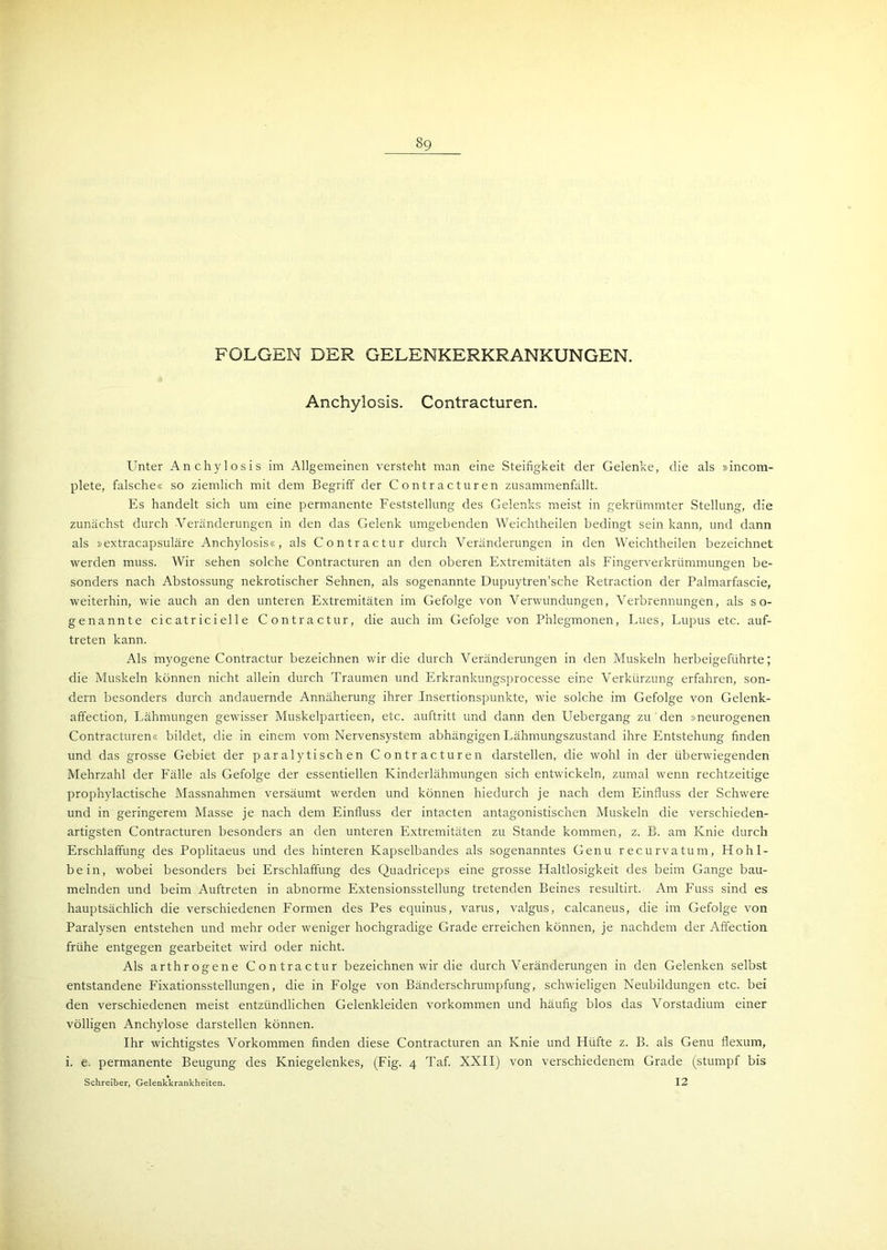 FOLGEN DER GELENKERKRANKUNGEN. Anchylosis. Contracturen. Unter Anchylosis im Allgemeinen versteht man eine Steifigkeit der Gelenke, die als »incom- plete, falsche« so ziemlich mit dem Begriff der Contracturen zusammenfällt. Es handelt sich um eine permanente Feststellung des Gelenks meist in gekrümmter Stellung, die zunächst durch Veränderungen in den das Gelenk umgebenden Weichtheilen bedingt sein kann, und dann als »extracapsuläre Anchylosis«, als Contractur durch Veränderungen in den Weichtheilen bezeichnet werden muss. Wir sehen solche Contracturen an den oberen Extremitäten als Fingerverkrümmungen be- sonders nach Abstossung nekrotischer Sehnen, als sogenannte Dupuytren’sche Retraction der Palmarfascie, weiterhin, wie auch an den unteren Extremitäten im Gefolge von Verwundungen, Verbrennungen, als so- genannte cic atr ici eil e Contractur, die auch im Gefolge von Phlegmonen, Lues, Lupus etc. auf- treten kann. Als myogene Contractur bezeichnen wir die durch Veränderungen in den Muskeln herbeigeführte; die Muskeln können nicht allein durch Traumen und Erkrankungsprocesse eine Verkürzung erfahren, son- dern besonders durch andauernde Annäherung ihrer Insertionspunkte, wie solche im Gefolge von Gelenk- affection, Lähmungen gewisser Muskelpartieen, etc. auftritt und dann den Uebergang zu den »neurogenen Contracturen« bildet, die in einem vom Nervensystem abhängigen Lähmungszustand ihre Entstehung finden und das grosse Gebiet der paralytischen Contracturen darstellen, die wohl in der überwiegenden Mehrzahl der Fälle als Gefolge der essentiellen Kinderlähmungen sich entwickeln, zumal wenn rechtzeitige prophylactische Massnahmen versäumt werden und können hiedurch je nach dem Einfluss der Schwere und in geringerem Masse je nach dem Einfluss der intacten antagonistischen Muskeln die verschieden- artigsten Contracturen besonders an den unteren Extremitäten zu Stande kommen, z. B. am Knie durch Erschlaffung des Poplitaeus und des hinteren Kapselbandes als sogenanntes Genu recurvatum, Hohl- bein, wobei besonders bei Erschlaffung des Quadriceps eine grosse Haltlosigkeit des beim Gange bau- melnden und beim Auftreten in abnorme Extensionsstellung tretenden Beines resultirt. Am Fuss sind es hauptsächlich die verschiedenen Formen des Pes equinus, varus, valgus, calcaneus, die im Gefolge von Paralysen entstehen und mehr oder weniger hochgradige Grade erreichen können, je nachdem der Aflection frühe entgegen gearbeitet wird oder nicht. Als arthrogene Contractur bezeichnen wir die durch Veränderungen in den Gelenken selbst entstandene Fixationsstellungen, die in Folge von Bänderschrumpfung, schwieligen Neubildungen etc. bei den verschiedenen meist entzündlichen Gelenkleiden Vorkommen und häufig blos das Vorstadium einer völligen Anchylose darstellen können. Ihr wichtigstes Vorkommen finden diese Contracturen an Knie und Hüfte z. B. als Genu flexum, i. e. permanente Beugung des Kniegelenkes, (Fig. 4 Taf. XXII) von verschiedenem Grade (stumpf bis Schreiber, Gelenkkrankheiten. 12