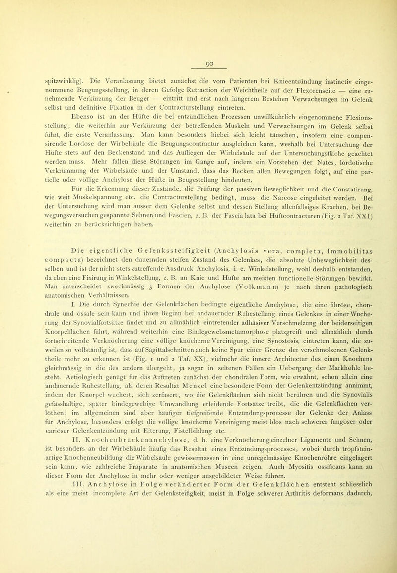 spitzwinklig). Die Veranlassung bietet zunächst die vom Patienten bei Knieentzündung instinctiv einge- nommene Beugungsstellung, in deren Gefolge Retraction der Weichtheile auf der Flexorenseite — eine zu- nehmende Verkürzung der Beuger — eintritt und erst nach längerem Bestehen Verwachsungen im Gelenk selbst und definitive Fixation in der Contracturstellung eintreten. Ebenso ist an der Hüfte die bei entzündlichen Prozessen unwillkührlich eingenommene Flexions- stellung, die weiterhin zur Verkürzung der betreffenden Muskeln und Verwachsungen im Gelenk selbst führt, die erste Veranlassung. Man kann besonders hiebei sich leicht täuschen, insofern eine compen- sirende Lordose der Wirbelsäule die Beugungscontractur ausgleichen kann, weshalb bei Untersuchung der Hüfte stets auf den Beckenstand und das Aufliegen der Wirbelsäule auf der Untersuchungsfläche geachtet werden muss. Mehr fallen diese Störungen im Gange auf, indem ein Vorstehen der Nates, lordotische Verkrümmung der Wirbelsäule und der Umstand, dass das Becken allen Bewegungen folgt, auf eine par- tielle oder völlige Anchylose der Hüfte in Beugestellung hindeuten. Für die Erkennung dieser Zustände, die Prüfung der passiven Beweglichkeit und die Constatirung, wie weit Muskelspannung etc. die Contracturstellung bedingt, muss die Narcose eingeleitet werden. Bei der Untersuchung wird man ausser dem Gelenke selbst und dessen Stellung allenfallsiges Krachen, bei Be- wegungsversuchen gespannte Sehnen und Fascien, z. B. der Fascia lata bei Hüftcontracturen (Fig. 2 Taf. XXI) weiterhin zu berücksichtigen haben. Die eigentliche G e 1 e n k s s t e i f igk e i t (Anchylosis vera, completa, Immobilitas comp acta) bezeichnet den dauernden steifen Zustand des Gelenkes, die absolute Unbeweglichkeit des- selben und ist der nicht stets zutreffende Ausdruck Anchylosis, i. e. Winkelstellung, wohl deshalb entstanden, da eben eine Fixirung in Winkelstellung, z. B. an Knie und Hüfte am meisten functioneile Störungen bewirkt. Man unterscheidet zweckmässig 3 Formen der Anchylose (Volkmann) je nach ihren pathologisch anatomischen Verhältnissen. I. Die durch Synechie der Gelenkflächen bedingte eigentliche Anchylose, die eine fibröse, chon- drale und ossale sein kann und ihren Beginn bei andauernder Ruhestellung eines Gelenkes in einer Wuche- rung der Synovialfortsätze findet und zu allmählich eintretender adhäsiver Verschmelzung der beiderseitigen Knorpelflächen führt, während weiterhin eine Bindegewebsmetamorphose platzgreift und allmählich durch fortschreitende Verknöcherung eine völlige knöcherne Vereinigung, eine Synostosis, eintreten kann, die zu- weilen so vollständig ist, dass auf Sagittalschnitten auch keine Spur einer Grenze der verschmolzenen Gelenk- theile mehr zu erkennen ist (Fig. 1 und 2 Taf. XX), vielmehr die innere Architectur des einen Knochens gleichmässig in die des andern übergeht, ja sogar in seltenen Fällen ein Uebergang der Markhöhle be- steht. Aetiologisch genügt für das Auftreten zunächst der chondralen Form, wie erwähnt, schon allein eine andauernde Ruhestellung, als deren Resultat Menzel eine besondere Form der Gelenkentzündung annimmt, indem der Knorpel wuchert, sich zerfasert, wo die Gelenkflächen sich nicht berühren und die Synovialis gefässhaltige, später bindegewebige Umwandlung erleidende Fortsätze treibt, die die Gelenkflächen ver- löthen; im allgemeinen sind aber häufiger tiefgreifende Entzündungsprocesse der Gelenke der Anlass für Anchylose, besonders erfolgt die völlige knöcherne Vereinigung meist blos nach schwerer fungöser oder cariöser Gelenkentzündung mit Eiterung, Fistelbildung etc. II. Knochenbrückenanchylose, d. h. eine Verknöcherung einzelner Ligamente und Sehnen, ist besonders an der Wirbelsäule häufig das Resultat eines Entzündungsprocesses, wobei durch tropfstein- artige Knochenneubildung die Wirbelsäule gewissermassen in eine unregelmässige Knochenröhre eingelagert sein kann, wie zahlreiche Präparate in anatomischen Museen zeigen. Auch Myositis ossificans kann zu dieser Form der Anchylose in mehr oder weniger ausgebildeter Weise führen. III. Anchylose in Folge veränderter Form der Gelenk flächen entsteht schliesslich als eine meist incomplete Art der Gelenksteifigkeit, meist in Folge schwerer Arthritis defonnans dadurch,