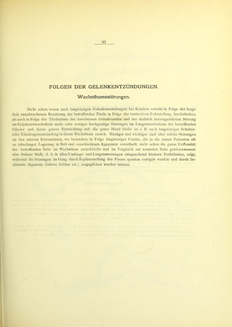 95 FOLGEN DER GELENKENTZÜNDUNGEN. Wachsthumsstörungen. Nicht selten treten nach langwierigen Gelenkentzündungen bei Kindern sowohl in Folge der lange Zeit unterbrochenen Benützung der betreffenden Theile in Folge der instinctiven Ruhestellung des Gelenkes, als auch in Folge der Theilnahme der knöchernen Gelenksenden und der dadurch hervorgerufenen Störung im Epiphvsenwachsthum mehr oder weniger hochgradige Störungen im Längenwachsthum der betreffenden Glieder und deren ganzer Entwicklung auf; die ganze Hand bleibt so z. B. nach langwieriger Schulter- oder Ellenbogenentzündung in ihrem Wachsthum zurück. Häufiger und wichtiger sind aber solche Störungen an den unteren Extremitäten, wo besonders in Folge langwieriger Coxitis, die ja die armen Patienten oft zu jahrelanger Lagerung in Bett und verschiedenen Apparaten verurtheilt, nicht selten die ganze Extremität der betreffenden Seite im Wachsthum zurückbleibt und im Vergleich zur normalen Seite gewissermassen eine frühere Stufe, d. h. in allen Umfangs- und Längenmessungen entsprechend kleinere Verhältnisse, zeigt, während die Störungen im Gang durch Equinusstellung des Fusses spontan corrigirt werden und durch be- stimmte Apparate (höhere Sohlen etc.) ausgeglichen werden müssen.
