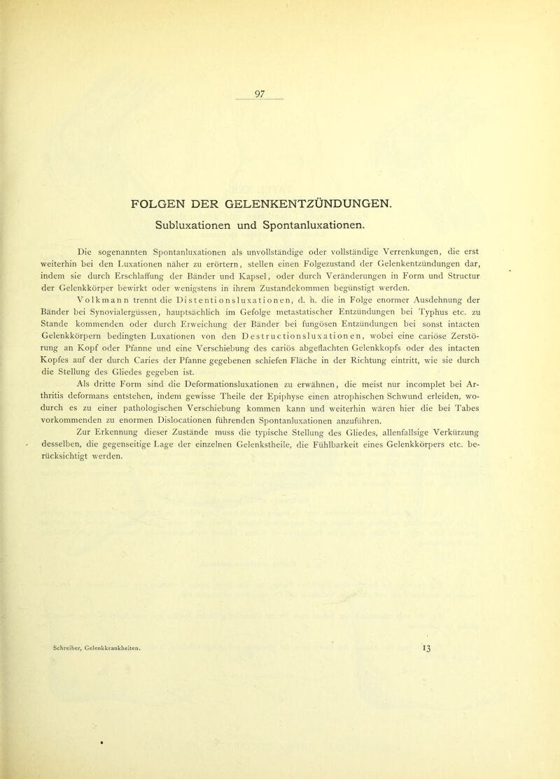 97 FOLGEN DER GELENKENTZÜNDUNGEN. Subluxationen und Spontanluxationen. Die sogenannten Spontanluxationen als unvollständige oder vollständige Verrenkungen, die erst weiterhin bei den Luxationen näher zu erörtern, stellen einen Folgezustand der Gelenkentzündungen dar, indem sie durch Erschlaffung der Bänder und Kapsel, oder durch Veränderungen in Form und Structur der Gelenkkörper bewirkt oder wenigstens in ihrem Zustandekommen begünstigt werden. Volkmann trennt die Di s t e nti o n s 1 uxa t i o n en, d. h. die in Folge enormer Ausdehnung der Bänder bei Synovialergüssen, hauptsächlich im Gefolge metastatischer Entzündungen bei Typhus etc. zu Stande kommenden oder durch Erweichung der Bänder bei fungösen Entzündungen bei sonst intacten Gelenkkörpern bedingten Luxationen von den D e st r uc tionsluxa ti on e n, wobei eine cariöse Zerstö- rung an Kopf oder Pfanne und eine Verschiebung des cariös abgeflachten Gelenkkopfs oder des intacten Kopfes auf der durch Caries der Pfanne gegebenen schiefen Fläche in der Richtung eintritt, wie sie durch die Stellung des Gliedes gegeben ist. Als dritte Form sind die Deformationsluxationen zu erwähnen, die meist nur incomplet bei Ar- thritis deformans entstehen, indem gewisse Theile der Epiphyse einen atrophischen Schwund erleiden, wo- durch es zu einer pathologischen Verschiebung kommen kann und weiterhin wären hier die bei Tabes vorkommenden zu enormen Dislocationen führenden Spontanluxationen anzuführen. Zur Erkennung dieser Zustände muss die typische Stellung des Gliedes, allenfallsige Verkürzung desselben, die gegenseitige Lage der einzelnen Gelenkstheile, die Fühlbarkeit eines Gelenkkörpers etc. be- rücksichtigt werden. Schreiber, Gelenkkrankheiten. 13