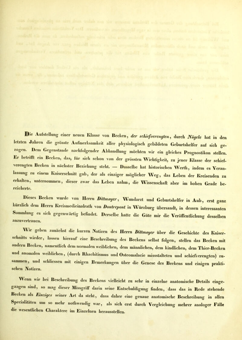 letzten Jahren die grösste Aufmerksamkeit aller physiologisch gebildeten Geburtshelfer auf sich ge- zogen. Dem Gegenstände nachfolgender Abhandlung möchten wir ein gleiches Prognostikon stellen. Er betrifft ein Becken, das, für sich schon von der grössten Wichtigkeit, zu jener Klasse der schief- verengten Becken in nächster Beziehung steht. — Dasselbe hat historischen Werth, indem es Veran- lassung zu einem Kaiserschnitt gab, der als einziger möglicher Weg, das Leben der Kreisenden zu erhallen, unternommen, dieser zwar das Leben nahm, die Wissenschaft aber im hohen Grade be- reicherte. Dieses Becken wurde von Herrn Dittmmjer, Wundarzt und Geburtshelfer in Aub, erst ganz kürzlieb den, Herrn Kreisn.edieinalrath von Doutreponi in Würzburg- übersandt, in dessen interessanten Sammlung es sieh gegenwärtig befindet. Derselbe hatte die Güte mir die Veröffentlichung desselben anzuvertrauen. W ii geben zunächst die kurzen Notizen des Schnitts wieder, lassen hierauf eine Beschreibung andern Becken, namentlich dem normalen w eiblichen, Herrn Dittmager über die Geschichte des Kaiser- des Beckens selbst folgen, stellen das Becken mit dem männlichen, dem kindlichen, dem Thier-Becken und anomalen weiblichen, (durch Rhachitismus und Osteomalacie missstalteten und schiefverengten) zu. sammen, und schlossen mit einigen Bemerkungen über die Genese des Beckens und einigen prakti- schen Notizen. Wenn wir bei Beschreibung des Beckens vielleicht zu sehr in einzelne anatomische Details einge- gangen sind, so mag dieser Missgrifl darin seine Entschuldigung finden, dass das in Rede stehende Becken als Einziges seiner Art da steht, dass daher eine genaue anatomische Beschreibung in allen Specialitäten um so mehr nothwendig war, als sich erst durch Vergleichung mehrer analoger Fälle die wesentlichen Charaktere im Einzelnen herausstellen.